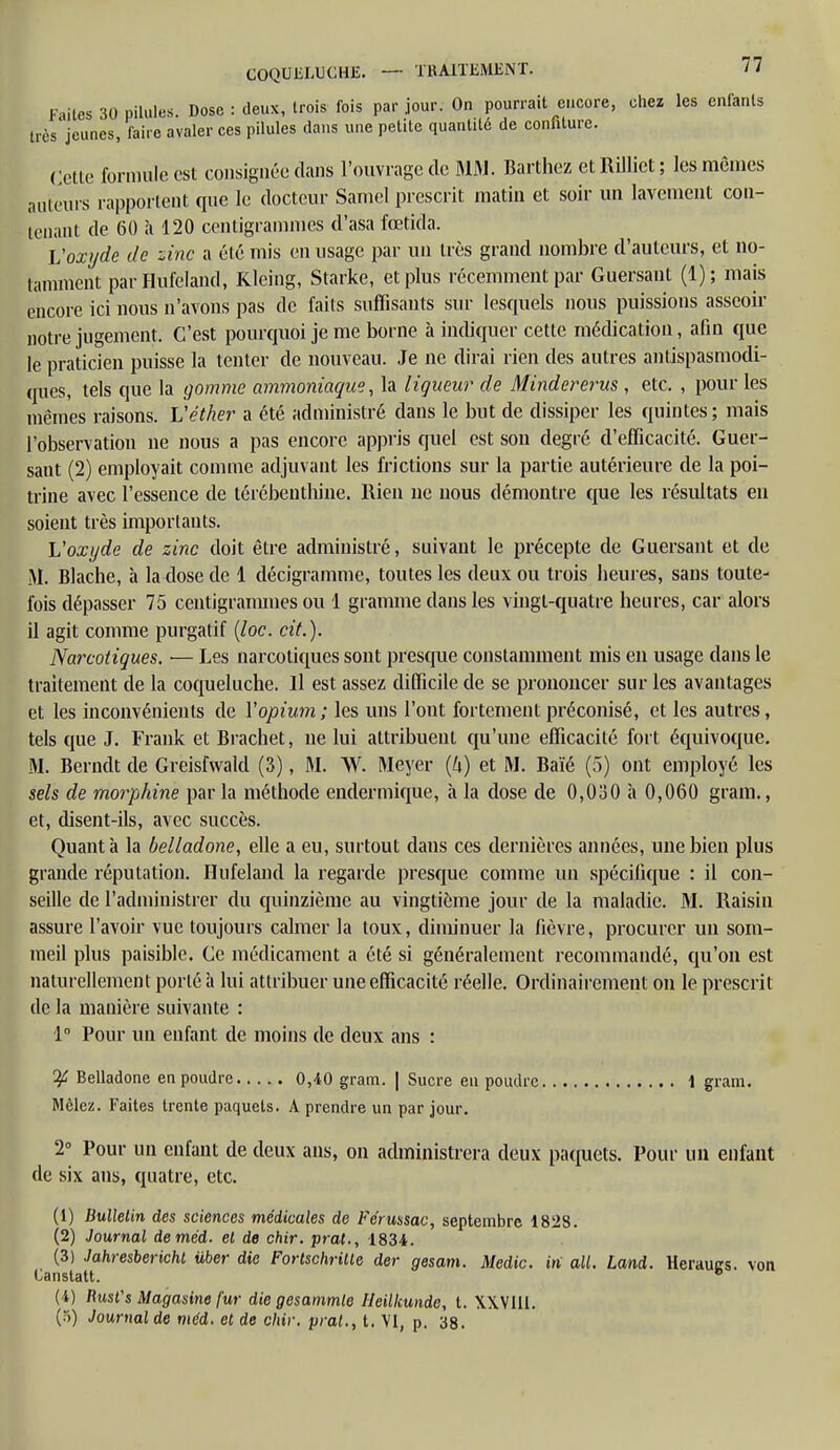 COQUELUCHE. F uies 30 pilules Dose : deux, Irois fois par jour. On pourrait encore, chez les enfants très'jeunes, faire avaler ces pilules dans une petite quantité de confiture. Colle formule est consignée dans l'ouvrage de MM. Barthez et Rilliet ; les mêmes ailleurs rapportent que le docteur Samel prescrit matin et soir un lavement con- tenant de 60 à 120 centigrammes d'asa fœtida. L'oxyde de zinc a été mis en usage par un très grand nombre d'auteurs, et no- tamment parHufeland, Kleing, Starke, et plus récemment par Guersant (1); mais encore ici nous n'avons pas de faits suffisants sur lescpiels nous puissions asseoir notre jugement. C'est pourquoi je me borne à indiquer cette médication, afin que le praticien puisse la tenter de nouveau. Je ne dirai rien des autres antispasmodi- ques, tels que la gomme ammoniaque, la liqueur de Mindererus , etc. , pour les mêmes raisons. L'éther a été administré clans le but de dissiper les quintes ; mais l'observation ne nous a pas encore appris quel est son degré d'efficacité. Guer- sant (2) employait comme adjuvant les frictions sur la partie autérieure de la poi- trine avec l'essence de térébenthine. Rien ne nous démontre que les résultats en soient très importants. L'oxyde de zinc doit être administré, suivant le précepte de Guersant et de M. Blache, à la dose de 1 décigramme, toutes les deux ou trois heures, sans toute- fois dépasser 75 centigrammes ou 1 gramme dans les vingt-quatre heures, car alors il agit comme purgatif (loc. cit.). Narcotiques. — Les narcotiques sont presque constamment mis en usage dans le traitement de la coqueluche. Il est assez difficile de se prononcer sur les avantages et les inconvénients de Yopium ; les uns l'ont fortement préconisé, et les autres, tels que J. Frank et Brachet, ne lui attribuent qu'une efficacité fort équivoque. M. Berndt de Greisfwald (3), M. W. Meyer {h) et M. Baïé (5) ont employé les sels de morphine par la méthode endermique, à la dose de 0,030 à 0,060 grain., et, disent-ils, avec succès. Quanta la belladone, elle a eu, surtout dans ces dernières années, une bien plus grande réputation. Hufeland la regarde presque comme un spécifique : il con- seille de l'administrer du quinzième au vingtième jour de la maladie. M. Raisin assure l'avoir vue toujours calmer la toux, diminuer la fièvre, procurer un som- meil plus paisible. Ce médicament a été si généralement recommandé, qu'on est naturellement porté à lui attribuer une efficacité réelle. Ordinairement on le prescrit de la manière suivante : 1° Pour un enfant de moins de deux ans : Belladone en poudre 0,40 gram. | Sucre eu poudre 1 gram. Mêlez. Faites trente paquets. A prendre un par jour. 2° Pour un enfant de deux ans, on administrera deux paquets. Pour un enfant de six ans, quatre, etc. (1) Bulletin des sciences médicales de Fe'russac, septembre 1828. (2) Journal deméd. el de chir. prat., 1834. (3) Jahresbericht iiber die Fortschrille der gesam. Medic. iii ail. Land. Heraues. von Canstatt. ° (4) flust's Magasine fur die gesammle Ileilkunde, t. XXVIII. (.-i) Journal de méd. et de chir. prat., t. VI, p. 38.