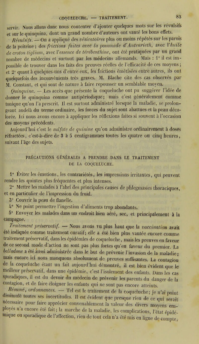 servir. Nous allons donc nous contenter d'ajouter quelques mots sur les révulsifs et sur le quinquina, dont un grand nombre d'auteurs ont vanté les bons effets. Révulsifs. — On a appliqué des vésicatoires plus ou moins répétés sur les parois de la poitrine ; des frictions faites avec la pommade d'Autenrieth, avec Y huile de croton tiglium, avec Yessence de térébenthine, ont été pratiquées par un grand nombre de médecins et surtout par les médecins allemands. Mais : 1° il est im- possible de trouver dans les faits des preuves réelles de l'efficacité de ces moyens ; et 2° quant à quelques-uns d'entre eux, les frictions émétisées entre autres, ils ont quelquefois des inconvénients très graves. M. Blache cite des cas observés par M. Constant, et qui sont de nature à faire repousser un semblable moyen. Quinquina. — Les accès que présente la coqueluche ont pu suggérer l'idée de donner le quinquina comme antipériodique; mais c'est généralement comme tonique qu'on l'a prescrit. Il est surtout administré lorsque la maladie, se prolon- geant audelà du terme ordinaire, les forces du sujet sont abattues et la peau déco- lorée. Ici nous avons encore à appliquer les réflexions faites si souvent à l'occasion des moyens précédents. Aujourd'hui c'est le sulfate de quinine qu'on administre ordinairement à doses réfractées, c'est-à-dire de 3 à 5 centigrammes toutes les quatre ou cinq heures » suivant l'âge des sujets. PRÉCAUTIONS GÉNÉRALES A PRENDRE DANS LE TRAITEMENT DE LA COQUELUCHE. 1° Éviter les émotions, les contrariétés, les impressions irritantes, qui peuvent rendre les quintes plus fréquentes et plus intenses. 2° Mettre les malades à l'abri des principales causes de phlegmasies thoraciques, et én particulier de l'impression du froid. 3d Couvrir la peau de flanelle. 4° Ne point permettre l'ingestion d'aliments trop abondants. 5° Envoyer les malades dans un endroit bien aéré, sec, et principalement à la campagne. Traitement préservatif. — Nous avons vu plus haut que la vaccination avait été indiquée comme traitement curatif ; elle a été bien plus vantée encore comme traitement préservatif, dausles épidémies de coqueluche, mais les preuves en faveur de ce second mode d'action ne sont pas plus fortes qu'en faveur du premier. La belladone a été aussi administrée dans le but de prévenir l'invasion de la maladie; mais encore ici nous manquons absolument de preuves suffisantes. La contagion de la Coqueluche étant un fait aujourd'hui démontré, il est bien évident que le meilleur préservatif, dans une épidémie, c'est l'isolement des enfants. Dans les cas sporadiqucs, il est du devoir du médecin de prévenir les parents du danger de la contagion, et de faire éloigner les enfants qui ne sont pas encore atteints. Résumé, ordonnances. — Tel est le traitement de la coqueluche; je n'ai point dissimulé toutes ses incertitudes. Il est évident que presque rien de ce q.,i serait nécessaire pour faire apprécier convenablement la valeur des divers moyens cm ployes n'a encore été fait ; la marche de la maladie, les complications, l'état épidé nuque ou sporadique de l'affection, rien de tout cela n'a été mis en ligne de compte