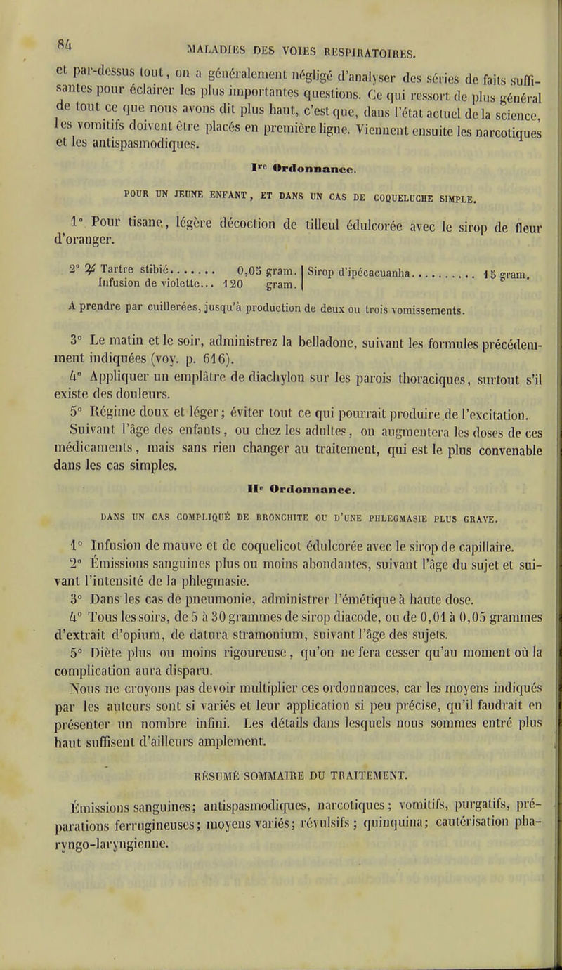 et. par-dessus tout, on a généralement négligé d'analyser des séries de faits suffi- santes pour éclairer les pins importantes questions. Ce qui ressort de plus général de tout ce que nous avons dit plus haut, c'est que, dans l'étal actuel delà science les vomitifs doivent être placés en première ligne. Viennent ensuite les narcotiques et les antispasmodiques. Ire Ordonnance. POUR UN JEUNE ENFANT , ET DANS UN CAS DE COQUELUCHE SIMPLE. 1° Pour tisane,, légère décoction de tilleul édulcorée avec le sirop de fleur d'oranger. 2° If Tartre stibié 0,05 gram. I Sirop d'ipécacuanha 15 gram. Infusion de violette... 120 gram. | A prendre par cuillerées, jusqu'à production de deux ou trois vomissements. 3° Le matin et le soir, administrez la belladone, suivant les formules précédem- ment indiquées (voy. p. 616). W Appliquer un emplâtre dediachylon sur les parois thoraciques, surtout s'il existe des douleurs. 5° Régime doux et léger; éviter tout ce qui pourrait produire.de l'excitation. Suivant l'âge des enfants, ou chez les adultes, on augmentera les doses de ces médicaments, mais sans rien changer au traitement, qui est le plus convenable dans les cas simples. IIe Ordonnance. DANS UN CAS COMPLIQUÉ DE BRONCHITE OU D'UNE PHLEGMASIE PLUS GRAVE. 1° Infusion de mauve et de coquelicot édulcorée avec le sirop de capillaire. 2° Émissions sanguines plus ou moins abondantes, suivant l'âge du sujet et sui- vant l'intensité de la phlegniasie. 3° Dans les cas de pneumonie, administrer l'cmétiqueà haute dose. U° Tous les soirs, de 5 à 30 grammes de sirop diacode, ou de 0,01 à 0,05 grammes d'extrait d'opium, de datura stramonium, suivant l'âge des sujets. 5° Diète plus ou moins rigoureuse , qu'on ne fera cesser qu'au moment où la complication aura disparu. Nous ne croyons pas devoir multiplier ces ordonnances, car les moyens indiqués par les auteurs sont si variés et leur application si peu précise, qu'il faudrait en présenter un noiubre infini. Les détails dans lesquels nous sommes entré plus haut suffisent d'ailleurs amplement. RÉSUMÉ SOMMAIRE DU TRAITEMENT. Émissions sanguines; antispasmodiques, narcotiques; vomitifs, purgatifs, pré- parations ferrugineuses; moyens varies ; révulsifs; quinquina; cautérisation pha- ryngé-laryngienne.