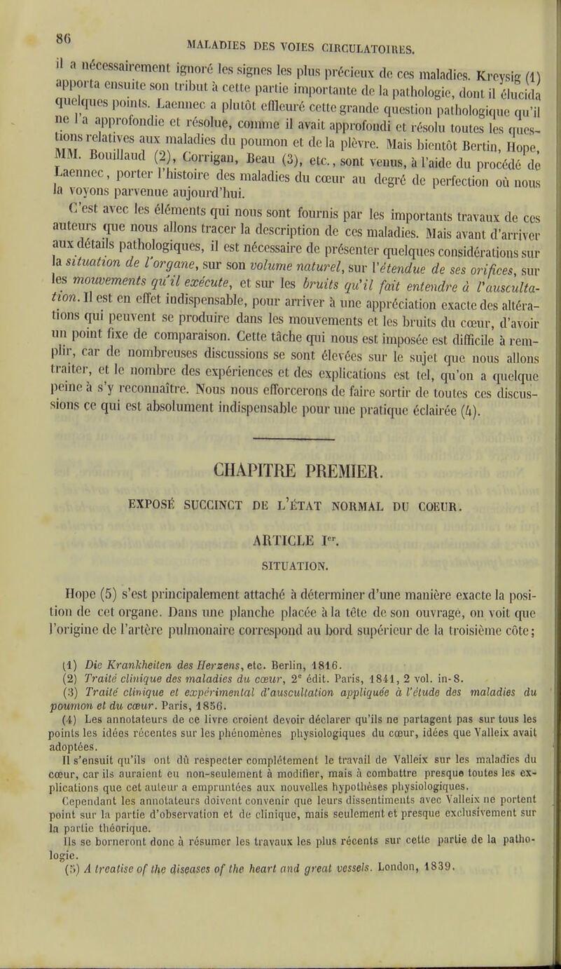 il a nécessairement ignoré les signes les plus précieux de ces maladies. Kreysig (1) apporta ensuite son tribut à cette partie importante de la pathologie, donl il élucida «laques pomts. Laennec a plutôt effleuré cette grande question pathologique qu'il ne 1 a approfondie et résolue, comme il avait approfondi et résolu toutes les que», lions relatives aux maladies du poumon et delà plèvre. Mais bientôt Berlin, Hope, MM. Bouillaud (2 , Corrigan, Beau (3), etc., sont venus, à l'aide du procédé de Laennec , porter 1 histoire des maladies du cœur au degré de perfection où nous la voyons parvenue aujourd'hui. C'est avec les éléments qui nous sont fournis par les importants travaux de ces auteurs que nous allons tracer la description de ces maladies. Mais avant d'arriver aux détails pathologiques, il est nécessaire de présenter quelques considérations sur la situation de l organe, sur son volume naturel, sur Vétendue de ses orifices, sur les mouvements qu'il exécute, et sur les bruits qu'il fait entendre à l'ausculta- tion. Il est en effet indispensable, pour arriver à une appréciation exacte des altéra- nons qui peuvent se produire dans les mouvements et les bruits du cœur, d'avoir un point fixe de comparaison. Cette tâche qui nous est imposée est difficile à rem- plir, car de nombreuses discussions se sont élevées sur le sujet que nous allons traiter, et le nombre des expériences et des explications est tel, qu'on a quelque peine à s'y reconnaître. Nous nous efforcerons de faire sortir de toutes ces discus- sions ce qui est absolument indispensable pour une pratique éclairée (4). CHAPITRE PREMIER. EXPOSÉ SUCCINCT DE L'ÉTAT NORMAL DU COEUR. ARTICLE Ie'. SITUATION. Hope (5) s'est principalement attaché à déterminer d'une manière exacte la posi- tion de cet organe. Dans une planche placée à la tête de son ouvragé, on voit que l'origine de l'artère pulmonaire correspond au bord supérieur de la troisième côte; (1) Die Kranlcheilen des fierzens, etc. Berlin, 1816. (2) Traité clinique des maladies du cœur, 2e édit. Paris, 1841, 2 vol. in-8. (3) Traité clinique et expérimental d'auscultation appliquée à l'étude des maladies du poumon et du cœur. Paris, 1856. (I) Les annotateurs de ce livre croient devoir déclarer qu'ils ne partagent pas sur tous les points les idées récentes sur les phénomènes physiologiques du cœur, idées que Valleix avait adoptées. Il s'ensuit qu'ils ont dû respecter complètement le travail de Valleix sur les maladies du cœur, car ils auraient eu non-seulement à modifier, mais à combattre presque toutes les ex- plications que cet auteur a empruntées aux nouvelles hypothèses physiologiques. Cependant les annotateurs doivent convenir que leurs dissentiments avec Valleix ne portent point sur la partie d'observation et de clinique, mais seulement et presque exclusivement sur la partie théorique. Us se borneront donc à résumer les travaux les plus récents sur cette partie de la patho- logie. (S) A treatise of the diseases of the heart and great vessels. London, 1839.