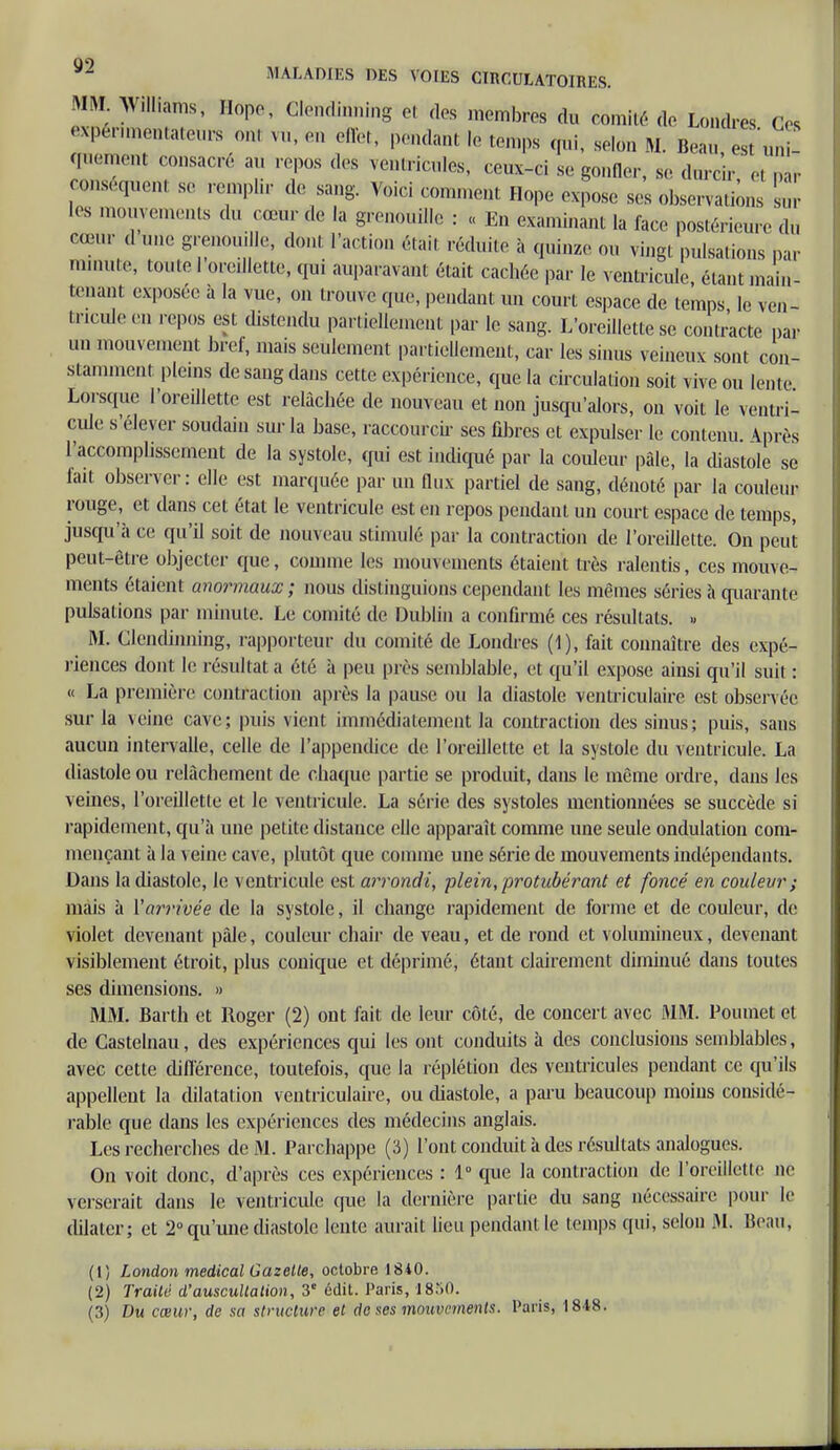 MM. Williams, Hope, Glendinning et des membres du comité de Londres Ces expérimentateur om vu, eu effet, pendant le temps qui, selon M. Beau est'uni quement consacré au repos des ventricules, ceux-ci se gonfler, se durcir , ,- conséquent se remplir de sang. Voici comment Hope expose ses observations su les mouvements du cœur de la grenouille : « En examinant la face postérieure du cœur d une grenouille, donl Faction était réduite à quinze ou vingt pulsations par minute, toute I oreillette, qui auparavant était cachée par le ventricule, étant main- tenant exposée a la vue, on trouve que, pendant un court espace de temps le ven- tricule,-,, repos est distendu partiellement par le sang. L'oreillette se contracte par an mouvement bref, mais seulement partiellement, car les sinus veineux sont con- stamment pleins de sang dans cette expérience, que la circulation soit vive ou lente Lorsque l'oreillette est relâchée de nouveau et non jusqu'alors, on voit le ventri- cule s'élever soudain sur la base, raccourcir ses fibres et expulser le contenu. Après l'accomplissement de la systole, qui est indiqué par la couleur pâle, la diastole se fait observer: elle est marquée par un flux partiel de sang, dénoté par la couleur rouge, et dans cet état le ventricule est en repos pendant un court espace de temps, jusqu'à ce qu'il soit de nouveau stimulé par la contraction de l'oreillette. On peut peut-être objecter que, comme les mouvements étaient très ralentis, ces mouve- ments étaient anormaux; nous distinguions cependant les mêmes séries à quarante pulsations par minute. Le comité de Dublin a confirmé ces résultats. » M. Glendinning, rapporteur du comité de Londres (1), fait connaître des expé- riences dont le résultat a été à peu près semblable, et qu'il expose ainsi qu'il suit : « La première contraction après la pause ou la diastole ventriculaire est observée sur la veine cave; puis vient immédiatement la contraction des sinus; puis, sans aucun intervalle, celle de l'appendice de l'oreillette et la systole du ventricule. La diastole ou relâchement de chaque partie se produit, dans le même ordre, dans les veines, l'oreillette et le ventricule. La série des systoles mentionnées se succède si rapidement, qu'à une petite distance elle apparaît comme une seule ondulation com- mençant à la veine cave, plutôt que comme une série de mouvements indépendants. Dans la diastole, le ventricule est arrondi, plein, protubérant et foncé en couleur ; mais à Y arrivée de la systole, il change rapidement de forme et de couleur, de violet devenant pâle, couleur chair de veau, et de rond et volumineux, devenant visiblement étroit, plus conique et déprimé, étant clairement diminué dans toutes ses dimensions. » MM. Barth et Roger (2) ont fait de leur côté, de concert avec MM. Poumet et de Castelnau, des expériences qui les ont conduits à des conclusions semblables, avec cette différence, toutefois, que la réplétion des ventricules pendant ce qu'ils appellent la dilatation ventriculaire, ou diastole, a paru beaucoup moins considé- rable que dans les expériences des médecins anglais. Les recherches de M. Parchappe (3) l'ont conduit à des résultats analogues. On voit donc, d'après ces expériences : 1° que la contraction de l'oreillette ne verserait dans le ventricule que la dernière partie du sang nécessaire pour le dilater; et 2° qu'une diastole lente aurait lieu pendant le temps qui, selon M. Beau, (1) London médical Gazette, octobre 1810. (2) Traité d'auscultation, 3e édit. Paris, 1850. (3) Du cœur, de sa structure et de ses mouvements. Paris, 1848.