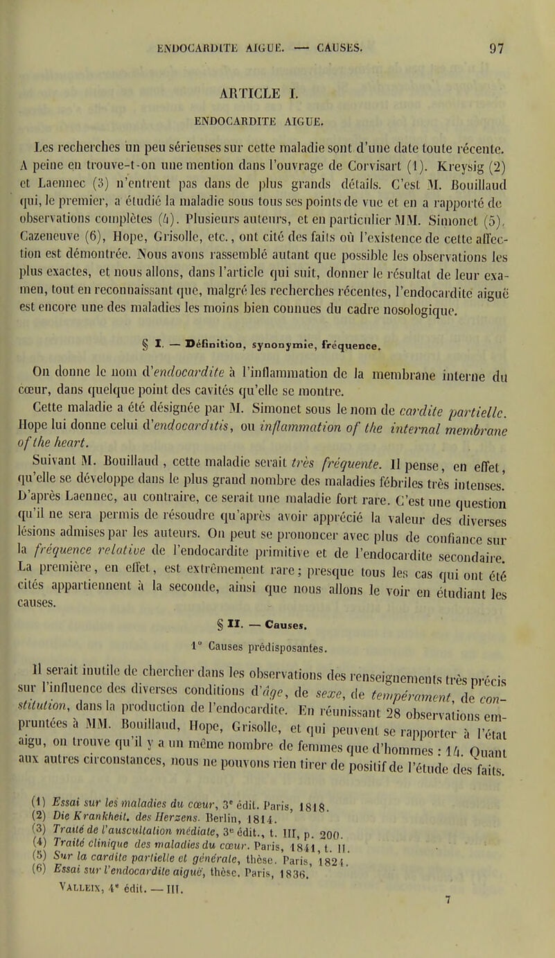 ARTICLE I. ENDOCARDITE AIGUË. Les recherches un peu sérieuses sur cette maladie sont d'une date toute récente. A peine en trouve-t-on une mention dans l'ouvrage de Corvisart (1). Kreysig (2) et Laennec (3) n'entrent pas dans de plus grands détails. C'est M. Bouillaud qui, le premier, a étudié la maladie sous tous ses points de vue et en a rapporté de observations complètes (4). Plusieurs auteurs, et en particulier MM. Simonet (5). Cazeneuve (6), Hope, Grisolle, etc., ont cité des fails où l'existence de cette affec- tion est démontrée. Nous avons rassemblé autant que possible les observations les plus exactes, et nous allons, clans l'article qui suit, donner le résultat de leur exa- men, tout en reconnaissant que, malgré les recherches récentes, l'endocardite aiguë est encore une des maladies les moins bien connues du cadre nosologique. § I. — Définition, synonymie, fréquence. On donne le nom (['endocardite à l'inflammation de la membrane interne du cœur, dans quelque point des cavités qu'elle se montre. Cette maladie a été désignée par M. Simonet sous le nom de cardite partielle. Hope lui donne celui d'endocarditis, ou inflammation of the internai membrane of the heart. Suivant M. Bouillaud , cette maladie serait très fréquente. Il pense, en effet, qu'elle se développe dans le plus grand nombre des maladies fébriles très intenses.' D'après Laennec, au contraire, ce serait une maladie fort rare. C'est une question qu'il ne sera permis de résoudre qu'après avoir apprécié la valeur des diverses lésions admises par les auteurs. On peut se prononcer avec plus de confiance sur la fréquence relative de l'endocardite primitive et de l'endocardite secondaire La première, en effet, est extrêmement rare; presque tous les cas qui ont été cités appartiennent à la seconde, ainsi que nous allons le voir en étudiant les causes. § II. — Causes. 1 Causes prédisposantes. 11 serait inutile de chercher dans les observations des renseignements très précis sur influence des diverses conditions d'âge, de sexe, de tempérament, de con- stitution, dans la production de l'endocardite. En réunissant 28 observations em prêtées à MM. Bouillaud, Hope, Grisolle, et qui peuvent se rapporte! Su aigu, on trouve qu il y a un même nombre de femmes que d'hommes • \h Oum. aux autres circonstances, nous ne pouvons rien tirer de positif de l'étude des faits (1) Essai sur les maladies du cœur, 3e édit. Paris, 1818 (2) Die Krankheit. des Herzens- Berlin, 1811. (3) Traité de l'auscultation médiate, 3e édit., t. III, p. 200. (4) Traité clinique des maladies du cœur. Paris, 1841 t. II. (5) Sur la cardite partielle et générale, thèse. Paris, 1824. (6) Essai sur l'endocardite aigue, thèse. Paris, 1836.' Valleix, V édit. — III.