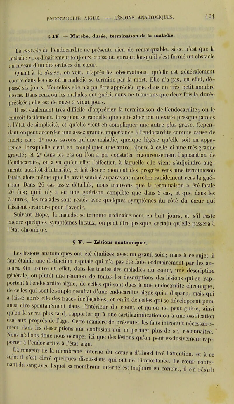 |iNDOC \1!DI Ti; MCI lî. — LÉSIONS ANATOMIQUES. § IV. — Marche, durée, terminaison de la maladie. La marche de l'endocardite ne présente rien de remarquable, si ce n'csl que la maladie va ordinairement toujours croissant, surtout lorsqu'il s'est formé un obstacle au niveau d'un des orifices du cœur. Quant à la durée, on voit, d'après les observations, qu'elle est généralement courte dans les cas où la maladie se termine par la mort. Elle n'a pas, en effet, dé- passé six jours. Toutefois elle n'a pu être appréciée que dans un très petit nombre de cas. Dans ceux où les malades ont guéri, nous ne trouvons que deux fois la durée précisée ; elle est de onze à vingt jours. Il est également très difficile d'apprécier la terminaison de l'endocardite ; on le conçoit facilement, lorsqu'on se rappelle que cette affection n'existe presque jamais it l'état de simplicité, et qu'elle vient en compliquer une autre plus grave. Cepen- dant on peut accorder une assez grande importance à l'endocardite comme cause de mort; car : 1° nous savons qu'une maladie, quelque légère qu'elle soit en appa- rence, lorsqu'elle vient en compliquer une autre, ajoute à celle-ci une très grande gravité ; et 2° dans les cas où l'on a pu constater rigoureusement l'apparition de l'endocardite, on a vu qu'en effet l'affection à laquelle elle vient s'adjoindre aug- mente aussitôt d'intensité, et fait dès ce moment des progrès vers une terminaison fatale, alors même qu'elle avait semblé auparavant marcher rapidement vers la gué- rison. Dans 26 cas assez détaillés, nous trouvons que la terminaison a été fatale 20 fois; qu'il n'y a eu une guérison complète que dans 3 cas, et que dans les 3 autres, les malades sont restés avec quelques symptômes du côté du cœur qui faisaient craindre pour l'avenir. Suivant Hope, la maladie se termine ordinairement en huit jours, et s'il reste encore quelques symptômes locaux, on peut être presque certain qu'elle passera à l'état chronique. S V. — Xiésions anatomiques. Les lésions anatomiques ont été étudiées avec un grand soin; mais à ce sujet il faut établir une distinction capitale qui n'a pas été faite ordinairement par les au- teurs. On trouve en effet, dans les traités des maladies du cœur, une description générale, ou plutôt une réunion de toutes les descriptions des lésions qui se rap- portent à l'endocardite aiguë, de celles qui sont dues à une endocardite chronique de celles qui sont le simple résultat d'une endocardite aiguë qui a disparu, mais qui a laissé après elle des traces ineffaçables, et enfui de celles qui se développent pour ainsi dire spontanément dans l'intérieur du cœur, et qu'on ne peut guère, ainsi qu'on le verra plus tard, rapporter qu'à une carlilaginification ou à uneossification due aux progrès de l'âge. Cette manière de présenter les laits introduit nécessaire- ment dans les descriptions une confusion qui ne permet plus de s'y reconnaître Nous n a Ions donc nous occuper ici que des lésions qu'on peut exclusivement rap- porter a 1 endocardite à l'état aigu. La rougeur de la membrane interne du cœur a d'abord f.xé l'attention et à ce sujet .1 s est élevé quelques discussions qui ont de l'importance. Le cœur conte aanl du sang avec lequel sa membrane interné est toujours en contact il en résuli