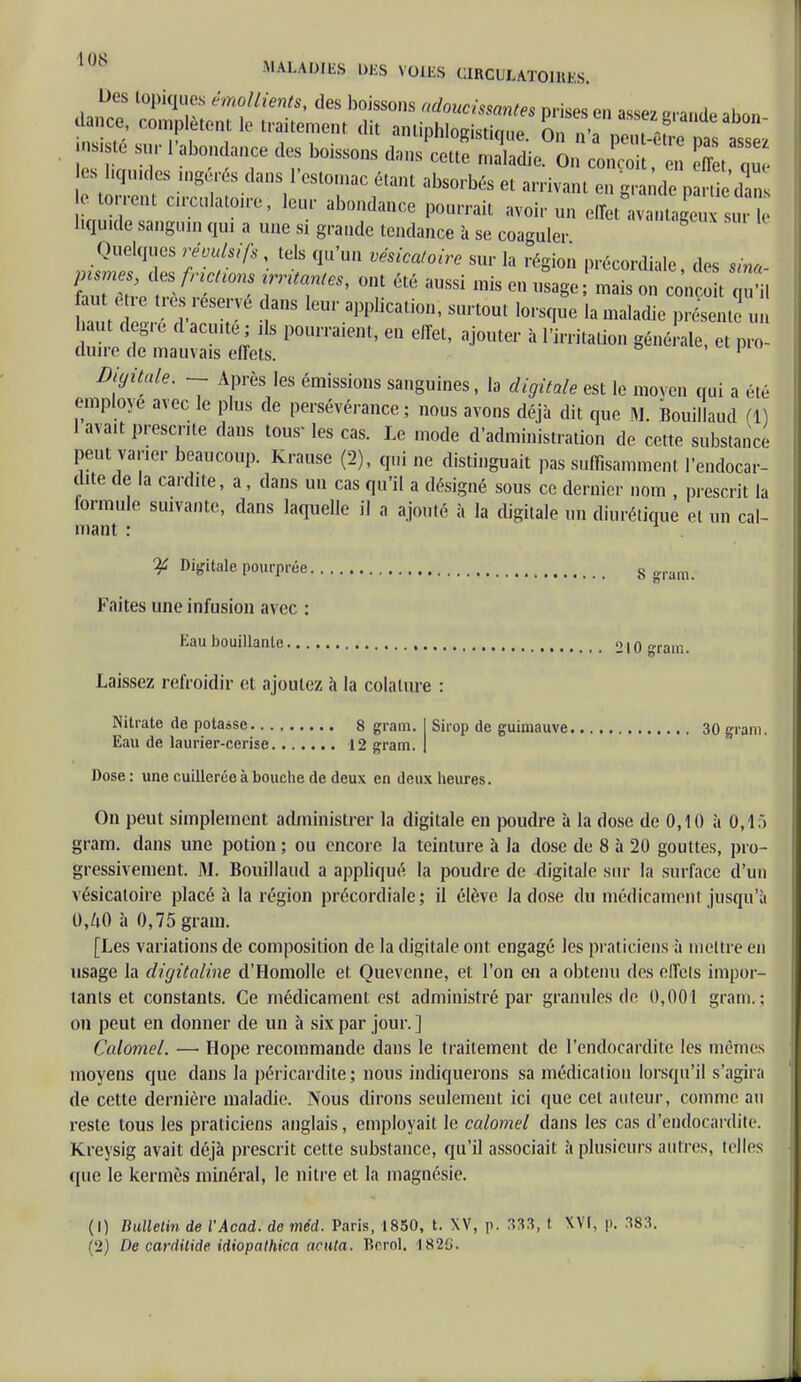 bes topiques émollients, des boissons adoucissantes prises en assez erande abon m te su, 1 abondance des boissons dans cette, maladie. On conçoit, en eSt au es liquides ingérés dans l'estomac étant absorbés et arrivant en grand p Sedan 0 torrent circulatoire, leur abondance pourrait avoir un effet ava, ta'e s bqu.de sanguin qui a une si grande tendance à se coaguler Quelques révulsifs tels qu'un vésicatoire sur la région précordiale, des sina- & t^ét7 TT1 01 r ^ ^ mis C» «* ' mais - conçoit qu'il faut être très réservé dans leur application, surtout lorsque la maladie présente un d^uau::^;:8 pomTaient'eu effet:ajouter a 1 waii°- « - «- Digitale. ~ Après les émissions sanguines, la digitale est le moyen qui a été employé avec le plus de persévérance; nous avons déjà dit que M. Bouillaud (1) 1 avait prescrite dans tous- les cas. Le mode d'administration de cette substance peut varier beaucoup. Krause (2), qui ne distinguait pas suffisamment l'endocar- dite de la cardite, a, dans un cas qu'il a désigné sous ce dernier nom , prescrit la lormule suivante, dans laquelle il a ajouté à la digitale un diurétique et un cal- mant : ¥ Digitale pourprée s gram Faites une infusion avn : Eau bouillante , 210 grain. Laissez refroidir et ajoutez «î la colalure : Nitrate de potasse 8 gram. Sirop de guimauve 30 gram. Eau de laurier-cerise 12 gram. Dose : une cuillerée à bouche de deux en deux heures. On peut simplement administrer la digitale en poudre à la dose de 0,10 à 0,15 gram. dans une potion ; ou encore la teinture à la dose de 8 à 20 gouttes, pro- gressivement. M. Bouillaud a appliqué la poudre de digitale sur la surface d'un vésicatoire placé à la région précordiale; il élève la dose du médicament jusqu'il 0,Zi0 à 0,75 gram. [Les variations de composition de la digitale ont engagé les praticiens à mettre en usage la digitaline d'HomoIle et Ouevenne, et l'on en a obtenu des elfels impor- tants et constants. Ce médicament est administré par granules de 0,001 gram.; on peut en donner de un à six par jour. ] Calomel. — Ilope recommande dans le traitement de l'endocardite les mêmes moyens que dans la péricardite; nous indiquerons sa médication lorsqu'il s'agira de cette dernière maladie. Nous dirons seulement ici que cet auteur, comme au reste tous les praticiens anglais, employait le calomel dans les cas d'endocardite. Kreysig avait déjà prescrit cette substance, qu'il associait à plusieurs autres, telles (pie le kermès minéral, le nitre et la magnésie. (1) Bulletin de l'Acad. de méd. Paris, 1850, t. XV, p. 333, t XVI, p. 383. (2) De carditide idiopathica acuta. Tîrrol. 1820.