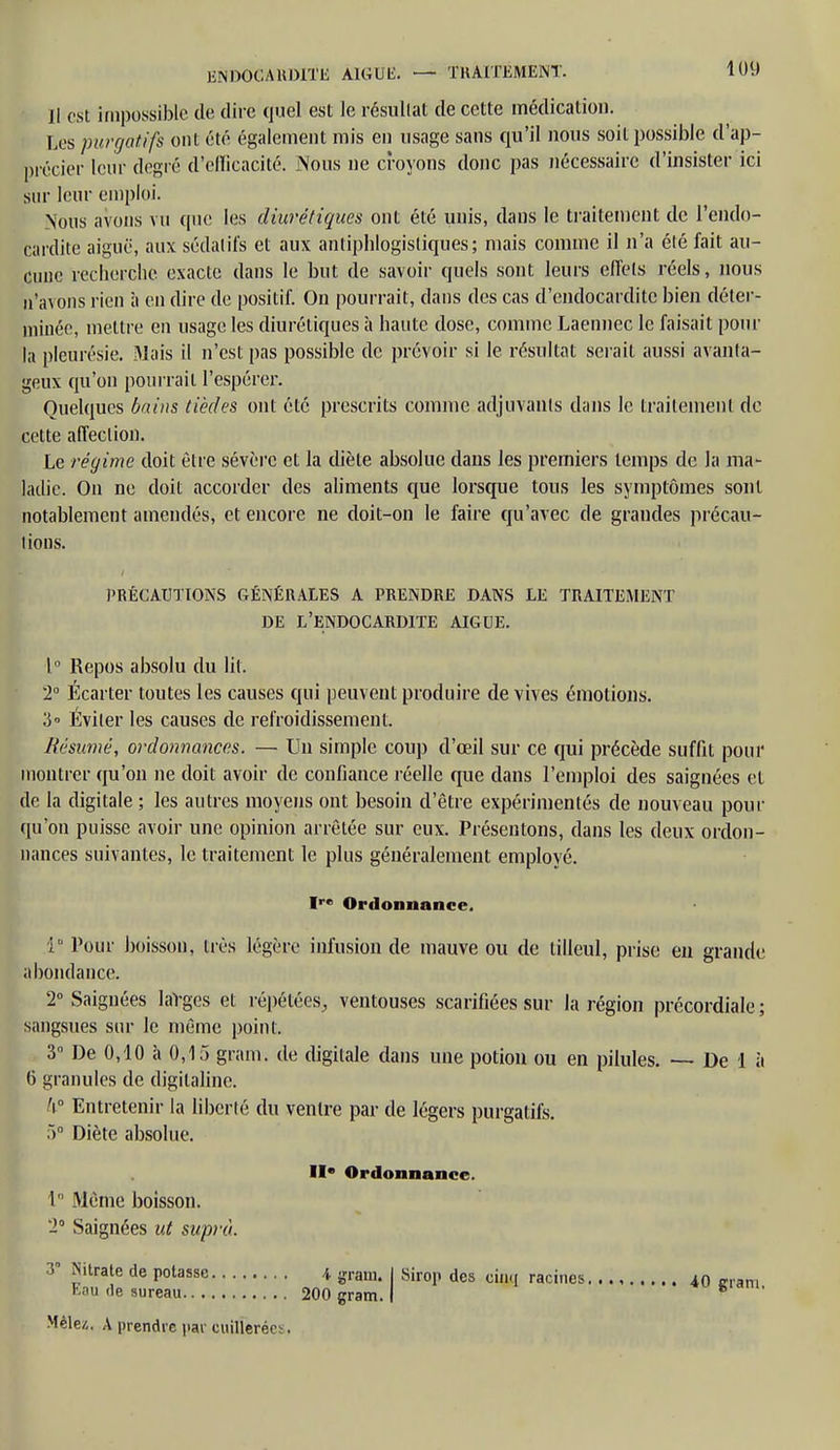 Il est impossible de dire quel est le résultat de cette médication. Les purgatifs ont été également mis en usage sans qu'il nous soit possible d'ap- précier leur degré d'efficacité. Nous ne croyons donc pas nécessaire d'insister ici sur leur emploi. Nous avons vu que les diurétiques ont été unis, dans le traitement de l'endo- cardite aiguë, aux sédatifs et aux antiphlogistiques; mais comme il n'a été fait au- cune recherche exacte dans le but de savoir quels sont leurs effets réels, nous n'avons rien à en dire de positif. On pourrait, dans des cas d'endocardite bien déter- minée, mettre en usage les diurétiques à haute dose, comme Laennec le faisait pour la pleurésie. Mais il n'est pas possible de prévoir si le résultat serait aussi avanta- geux qu'on pourrait l'espérer. Quelques bains tièdes ont été prescrits comme adjuvants dans le traitement de cette affection. Le régime doit être sévère et la diète absolue dans les premiers temps de la ma- ladie. On ne doit accorder des aliments que lorsque tous les symptômes sont notablement amendés, et encore ne doit-on le faire qu'avec de grandes précau- tions. PRÉCAUTIONS GÉNÉRALES A PRENDRE DANS LE TRAITEMENT DE L'ENDOCARDITE AIGUË. 1° Repos absolu du lit. 2° Écarter toutes les causes qui peuvent produire de vives émotions. 3° Éviter les causes de refroidissement. Résumé, ordonnances. — Un simple coup d'œil sur ce qui précède suffit pour montrer qu'on ne doit avoir de confiance réelle que dans l'emploi des saignées et de la digitale ; les autres moyens ont besoin d'être expérimentés de nouveau pour qu'on puisse avoir une opinion arrêtée sur eux. Présentons, dans les deux ordon- nances suivantes, le traitement le plus généralement employé. I™ Ordonnance. 1° Pour boisson, liés légère infusion de mauve ou de tilleul, prise en grande abondance. 2° Saignées laVges et répétées, ventouses scarifiées sur la région précordiale ; sangsues sur le même point. 3° De 0,10 à 0,15 gram. de digitale dans une potion ou en pilules. —- De 1 à 6 granules de digitaline. k° Entretenir la liberté du ventre par de légers purgatifs. 5° Diète absolue. II* Ordonnance. 1° Même boisson. *2° Saignées ut suprà. 3° Nitrate de potasse * gram. I Sirop des cinq racines 40 jrram Eau de sureau 200 gram. I 6 Mêlez, A prendre par cuillerées.