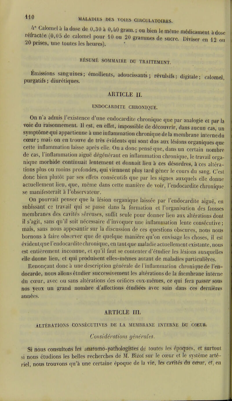 * Galomel à la dose de 0,30 à 0,40 gram. ; ou bien le môme médicament à dose réfractée (0,05 de calomel pour 10 ou 20 grammes de sucre. Diviser en 12 ou 20 prises, une toutes les heures). RÉSUMÉ SOMMAIRE DU TRAITEMENT. Émissions sanguines; émollients, adoucissants; révulsifs: digitale; calomfll purgatifs ; diurétiques. ARTICLE II. ENDOCARDITE CHRONIQUE. On n'a admis l'existence d'une endocardite chronique que par analogie et par la voie du raisonnement. 11 est, en effet, impossible de découvrir, dans aucun cas, un symptôme qui appartienne à une inflammation chronique de la membrane interne du cœur; mai; on en trouve de très évidents qui sont dus aux lésions organiques que cette inflammation laisse après elle. On a donc pensé que, dans un certain nombre de cas, l'inflammation aiguë dégénérant en inflammation chronique, le travail orga- nique morbide continuai! lentement et donnait lieu à ces désordres, à ces altéra- tions plus ou moins profondes, qui viennent plus tard gêner le cours du sang. C'est donc bien plutôt par ses effets consécutifs que par les signes auxquels elle donne actuellement lieu, que, même dans cette manière de voir, l'endocardite chronique se manifesterait à l'observateur. On pourrait penser que la lésion organique laissée par l'endocardite aiguë, en subissant ce travail qui se passe dans la formation et l'organisation des fausses membranes des cavités séreuses, suffit seule pour donner lieu aux altérations dont il s'agit, sans qu'il soit nécessaire d'invoquer une inflammation lente consécutive; mais, sans nous appesantir sur la discussion de ces questions obscures, nous nous bornons à faire observer que de quelque manière qu'on envisage les choses, il esl évidentque l'endocardite chronique, en tant que maladie actuellement existante, nous est entièrement inconnue, cl qu'il faut se contenter d'étudier les lésions auxquelles elle donne lieu, et qui produisent elles-mêmes autant de maladies particulières. Renonçant donc à une description générale de l'inflammation chronique de l'en- docarde, nous allons étudier successivement les altérations de la membrane interne du cœur, avec ou sans altérations des orifices eux-mêmes, ce qui fera passer sous nos yeux un grand nombre d'affections étudiées avec soin dans ces dernières années* ARTICLE III. Altérations consécutives de la membrane interne bu coeur. Considérations générales. Si nous consultons les anatomo-pathologistes de toutes les â]Jo%tes, et surtout si nous étudions les belles recherches de M. Bizot sur le cœur et le sxstème arté- riel, nous trouvons qu'à une certaine époque de la vie, les cavités du cœur, rl eu