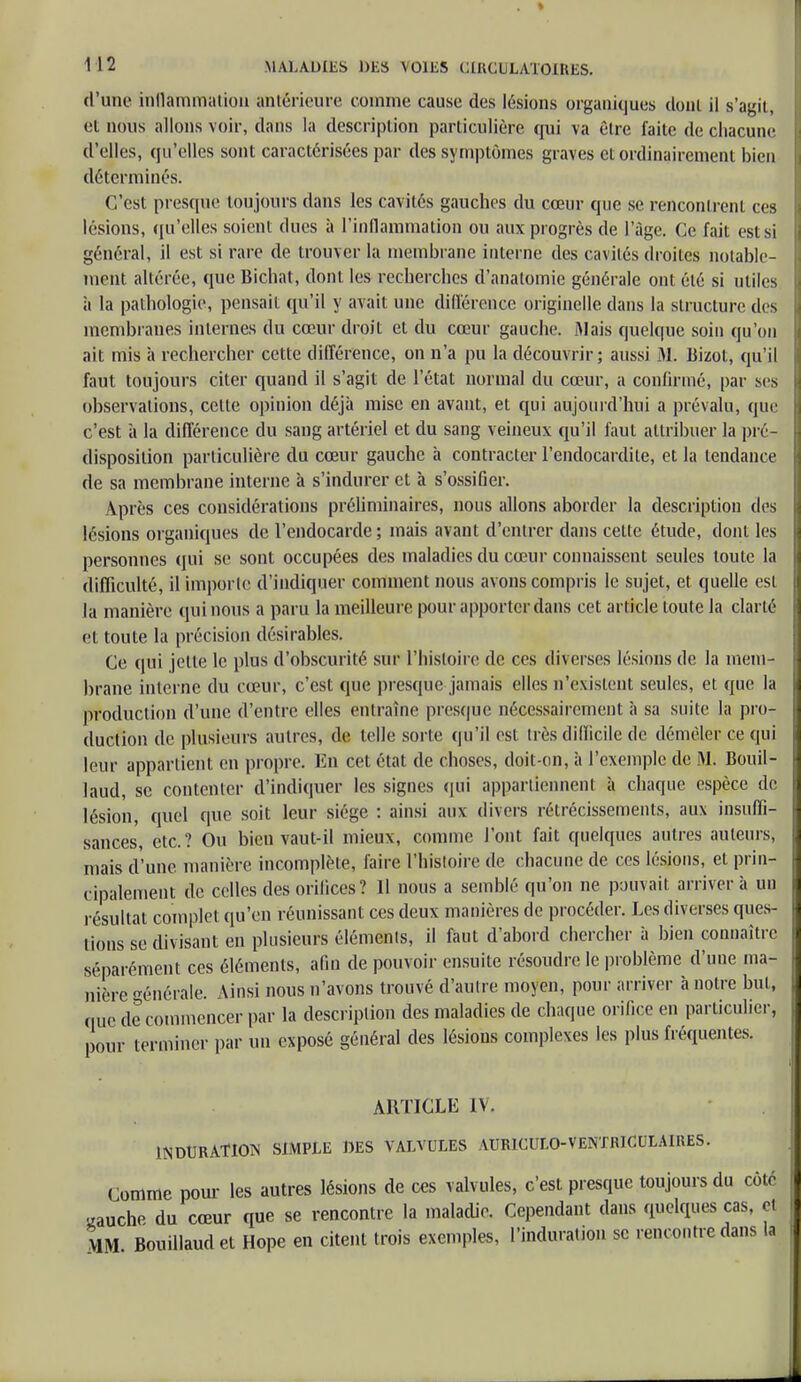 d'une inflammation antérieure comme cause des lésions organiques doui il s'agit, et nous allons voir, dans la description particulière qui va être faite de chacune d'elles, qu'elles sont caractérisées par des symptômes graves et ordinairement bien déterminés. C'est presque toujours dans les cavités gauches du cœur que se rencontrent ces lésions, qu'elles soient dues à l'inflammation ou aux progrès de l'âge. Ce fait est si général, il est si rare de trouver la membrane interne des cavités droites notable- ment altérée, que Bichat, dont les recherches d'anatomie générale ont été si utiles ii la pathologie, pensait qu'il y avait une différence originelle clans la structure tics membranes internes du cœur droit et du cœur gauche. Mais quelque soin qu'on ait mis à rechercher cette différence, on n'a pu la découvrir; aussi M. Bizot, qu'il faut toujours citer quand il s'agit de l'état normal du cœur, a confirmé, par ses observations, cette opinion déjà mise en avant, et qui aujourd'hui a prévalu, que c'est à la différence du sang artériel et du sang veineux qu'il faut attribuer la pré- disposition particulière du cœur gauche à contracter l'endocardite, et la tendance de sa membrane interne à s'indurer et à s'ossifier. Après ces considérations préliminaires, nous allons aborder la description des lésions organiques de l'endocarde ; mais avant d'entrer dans cette étude, dont les personnes qui se sont occupées des maladies du cœur connaissent seules toute la difficulté, il importe d'indiquer comment nous avons compris le sujet, et quelle est la manière qui nous a paru la meilleure pour apporter dans cet article toute la clarté et toute la précision désirables. Ce qui jette le plus d'obscurité sur l'histoire de ces diverses lésions de la mem- brane interne du cœur, c'est que presque jamais elles n'existent seules, et que la production d'une d'entre elles entraîne presque nécessairement à sa suite la pro- duction de plusieurs autres, de telle sorte qu'il est très difficile de démêler ce qui leur appartient en propre. En cet état de choses, doit-on, à l'exemple de M. Bouil- laud, se contenter d'indiquer les signes qui appartiennent à chaque espèce de lésion, quel que soit leur siège : ainsi aux divers rétrécissements, aux insuffi- sances, etc.? Ou bien vaut-il mieux, comme l'ont fait quelques autres auteurs, mais d'une manière incomplète, faire l'histoire de chacune de ces lésions, et prin- cipalement de celles des orifices? 11 nous a semblé qu'on ne pouvait arriver à un résultat complet qu'en réunissant ces deux manières de procéder. Les diverses ques- tions se divisant en plusieurs éléments, il faut d'abord chercher à bien connaître séparément ces éléments, afin de pouvoir ensuite résoudre le problème d'une ma- nière générale. Ainsi nous n'avons trouvé d'autre moyen, pour arriver à notre but, (.ne de commencer par la description des maladies de chaque orifice en particulier, pour terminer par un exposé général des lésions complexes les plus fréquentes. ARTICLE IV. INDURATION SIMPLE DES VALVULES AURICULO-VENTRICULA1RES. Comme pour les autres lésions de cos valvules, c'est presque toujours du côté gauche du cœur que se rencontre la maladie. Cependant dans quelques cas, çt MM Bouillauclet Hope en citent trois exemples, l'induration se rencontre dans la