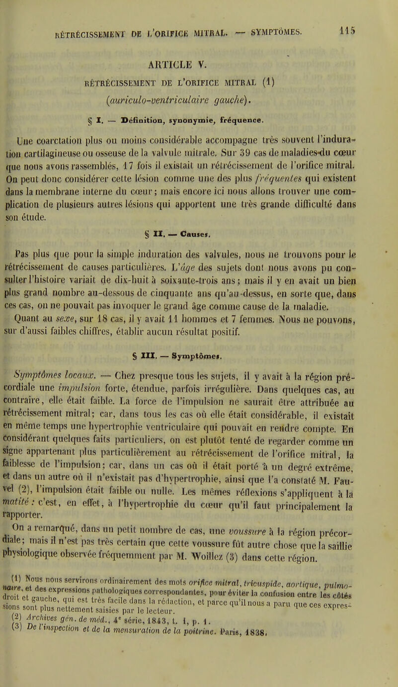 ARTICLE V. RÉTRÉCISSEMENT DE L'ORIFICE MITRAL (1) (auriculo-ventriculaire gauche). § I. — Définition, synonymie, fréquence. Lue coarctation plus ou moins considérable accompagne très souvent l'indura- tion cartilagineuse ou osseuse de la valvule mitrale. Sur 39 cas de maladies«du cœur que nous avons rassemblés, 17 fois il existait un rétrécissement de l'orifice mitral. On peut donc considérer celte lésion comme une des plus fréquentes qui existent dans la membrane interne du cœur ; mais encore ici nous allons trouver une com- plication de plusieurs autres lésions qui apportent une très grande difficulté dans son étude. § II. — Causes. Pas plus que pour la simple induration des valvules, nous ne trouvons pour le rétrécissement de causes particulières. L'âge des sujets donl nous avons pu con- sulter l'histoire variait de dix-huit à soixante-trois ans; mais il y en avait un bien plus grand nombre au-dessous de cinquante ans qu'au-dessus, en sorte que, dans ces cas, on ne pouvait pas invoquer le grand âge comme cause de la maladie. Quant au sexe, sur 18 cas, il y avait 11 hommes et 7 femmes. Nous ne pouvons, sur d'aussi faibles chiffres, établir aucun résultat positif. § III. — Symptômes. Symptômes locaux, — Chez presque tous les sujets, il y avait à la région pré- cordiale une impulsion forte, étendue, parfois irrégulière. Dans quelques cas, au contraire, elle était faible. La force de l'impulsion ne saurait être attribuée au rétrécissement mitral; car, dans tous les cas où elle était considérable, il existait en même temps une hypertrophie ventriculaire qui pouvait en rendre compte. En considérant quelques faits particuliers, on est plutôt tenté de regarder comme un signe appartenant plus particulièrement au rétrécissement de l'orifice mitral, la faiblesse de l'impulsion; car, dans un cas où il était porté à un degré extrême, et dans un autre où il n'existait pas d'hypertrophie, ainsi que l'a constaté M. Fau- vel (2), l'impulsion était faible ou nulle. Les mêmes réflexions s'appliquent à la tnatité: c'est, en effet, à l'hypertrophie du cœur qu'il faut principalement la rapporter. On a remarqué, dans un petit nombre de cas, une voussure à la région précor- diale; mais il n'est pas très certain que cette voussure fut autre chose que la saillie physiologique observée fréquemment par M. Woillez (3) dans Cette région. Jri ÏL08 SerVir0S ('lrd1ina!rcment des mols orifice mitral, tricuspidc, aorlique, pulm»- ne re et des expressions pathologiques correspondantes, pour éviter la confusion entre £ côtés tn n?n, ' T 681 trèS faCilG d3nS 13 rédacti0n' cl ^roe ™us ••' Paru que ces ™t sions sont plus nettement saisies par le lecteur. 1 fS\ nrC'.'-UeS gên' de méd A* 8érie' m3' L P- * ■