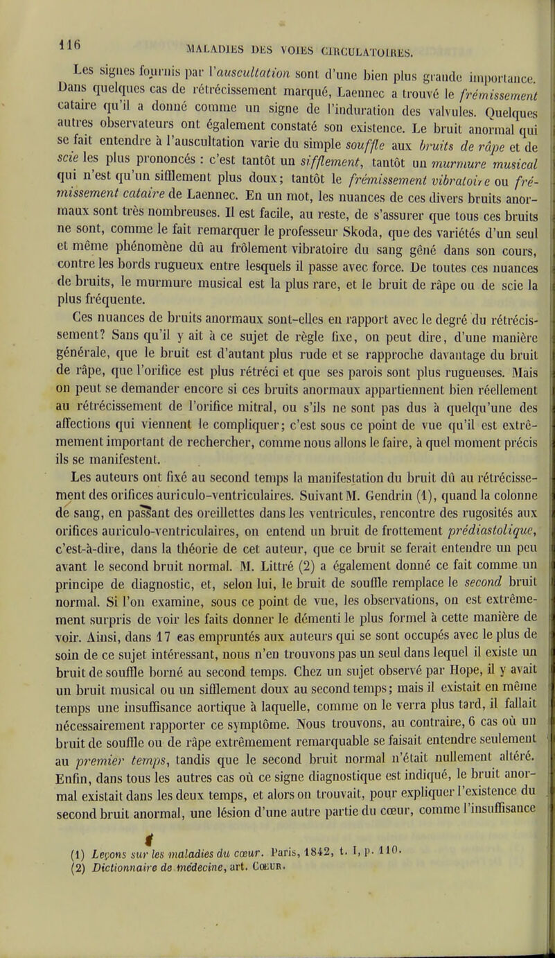 Les signes fournis par l'auscultation sont d'une bien plus grande importance Dans quelques cas de rétrécissement marqué, Laennec a trouvé le frémissement cataire qu'il a donné comme un signe de l'induration des valvules. Quelques autres observateurs ont également constaté son existence. Le bruit anormal qui se fait entendre à l'auscultation varie du simple souffle aux bruits de râpe et de scie les plus prononcés : c'est tantôt un sifflement, tantôt un murmure musical qui n'est qu'un sifflement plus doux; tantôt le frémissement vibratoire ou fré- missement cataire de Laennec. En un mot, les nuances de ces divers bruits anor- maux sont très nombreuses. II est facile, au reste, de s'assurer que tous ces bruits ne sont, comme le fait remarquer le professeur Skoda, que des variétés d'un seul et même phénomène dû au frôlement vibratoire du sang gêné dans son cours, contre les bords rugueux entre lesquels il passe avec force. De toutes ces nuances de bruits, le murmure musical est la plus rare, et le bruit de râpe ou de scie la plus fréquente. Ces nuances de bruits anormaux sont-elles en rapport avec le degré du rétrécis- sement? Sans qu'il y ait à ce sujet de règle fixe, on peut dire, d'une manière générale, que le bruit est d'autant plus rude et se rapproche davantage du bruit de râpe, que l'orifice est plus rétréci et que ses parois sont plus rugueuses. Mais on peut se demander encore si ces bruits anormaux appartiennent bien réellement au rétrécissement de l'orifice mitral, ou s'ils ne sont pas dus à quelqu'une des affections qui viennent le compliquer; c'est sous ce point de vue qu'il est extrê- mement important de rechercher, comme nous allons le faire, à quel moment précis ils se manifestent. Les auteurs ont fixé au second temps la manifestation du bruit dû au rétrécisse- ment des orifices auriculo-ventriculaires. Suivant M. Gendrin (1), quand la colonne de sang, en passant des oreillettes dans les ventricules, rencontre des rugosités aux orifices auriculo-ventriculaires, on entend un bruit de frottement prédiastolique, c'est-à-dire, dans la théorie de cet auteur, que ce bruit se ferait entendre un peu avant le second bruit normal. M. Littré (2) a également donné ce fait comme un principe de diagnostic, et, selon lui, le bruit de souffle remplace le second bruit normal. Si l'on examine, sous ce point de vue, les observations, on est extrême- ment surpris de voir les faits donner le démenti le plus formel à cette manière de voir. Ainsi, dans 17 eas empruntés aux auteurs qui se sont occupés avec le plus de soin de ce sujet intéressant, nous n'en trouvons pas un seul dans lequel il existe un bruit de souffle borné au second temps. Chez un sujet observé par Hope, il y avait un bruit musical ou un sifflement doux au second temps; mais il existait en même temps une insuffisance aortique à laquelle, comme on le verra plus tard, il fallait nécessairement rapporter ce symptôme. Nous trouvons, au contraire, 6 cas où un bruit de souffle ou de râpe extrêmement remarquable se faisait entendre seulement au premier temps, tandis que le second bruit normal n'était nullement altéré. Enfin, dans tous les autres cas où ce signe diagnostique est indiqué, le bruit anor- mal existait dans les deux temps, et alors on trouvait, pour expliquer l'existence du second bruit anormal, une lésion d'une autre partie du cœur, comme l'insuffisance (1) Leçons sur les maladies du cœur. Paris, 1842, t. I, p. 110. (2) Dictionnaire de médecine, art. Coeur.