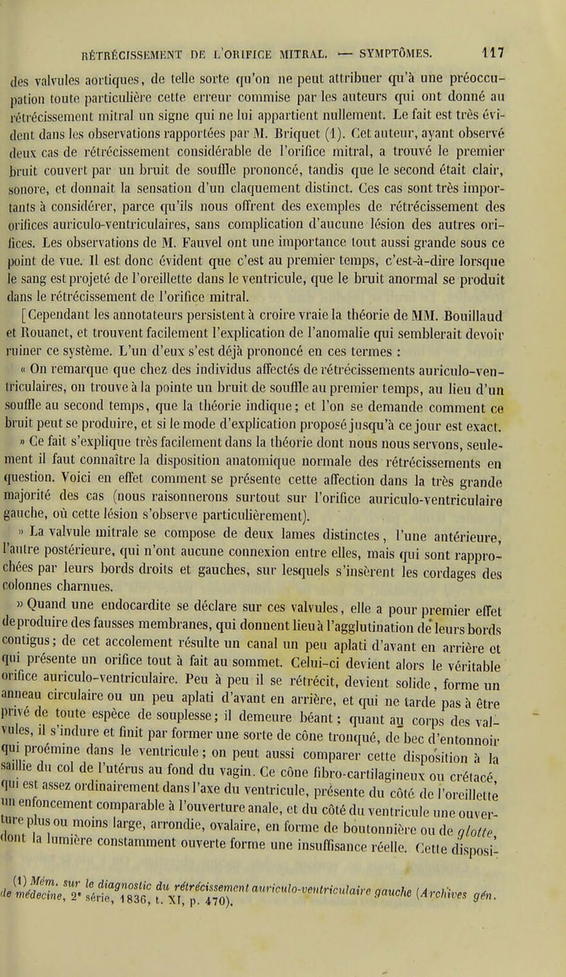 des valvules aortiques, de telle sorte qu'on ne peut attribuer qu'à une préoccu- pation toute particulière cette erreur commise par les auteurs qui ont donné au rétrécissement mitral un signe qui ne lui appartient nullement. Le fait est très évi- dent dans les observations rapportées par M. Briquet (1). Cet auteur, ayant observé deux cas de rétrécissement considérable de l'orifice mitral, a trouvé le premier bruit couvert par un bruit de souffle prononcé, tandis que le second était clair, sonore, et donnait la sensation d'un claquement distinct. Ces cas sont très impor- tants à considérer, parce qu'ils nous offrent des exemples de rétrécissement des orifices auriculo-ventriculaires, sans complication d'aucune lésion des autres ori- fices. Les observations de M. Fauvel ont une importance tout aussi grande sous ce point de vue. Il est donc évident que c'est au premier temps, c'est-à-dire lorsque le sang est projeté de l'oreillette dans le ventricule, que le bruit anormal se produit dans le rétrécissement de l'orifice mitral. [Cependant les annotateurs persistent à croire vraie la théorie de MM. Bouillaud et Rouanet, et trouvent facilement l'explication de l'anomalie qui semblerait devoir ruiner ce système. L'un d'eux s'est déjà prononcé en ces termes : « On remarque que chez des individus affectés de rétrécissements auriculo-ven- triculaires, on trouve à la pointe un bruit de souffle au premier temps, au lieu d'un souffle au second temps, que la théorie indique; et l'on se demande comment ce bruit peut se produire, et si le mode d'explication proposé jusqu'à ce jour est exact. » Ce fait s'explique très facilement dans la théorie dont nous nous servons, seule- ment il faut connaître la disposition anatomique normale des rétrécissements en question. Voici en effet comment se présente cette affection dans la très grande majorité des cas (nous raisonnerons surtout sur l'orifice auriculo-ventriculaire gauche, où cette lésion s'observe particulièrement). » La valvule mitrale se compose de deux lames distinctes, l'une antérieure, l'autre postérieure, qui n'ont aucune connexion entre elles, mais qui sont rappro- chées par leurs bords droits et gauches, sur lesquels s'insèrent les cordages des colonnes charnues. » Quand une endocardite se déclare sur ces valvules, elle a pour premier effet de produire des fausses membranes, qui donnent lieu à l'agglutination de leurs bords contigus; de cet accolement résulte un canal un peu aplati d'avant en arrière et qui présente un orifice tout à fait au sommet. Celui-ci devient alors le véritable orifice auriculo-ventriculaire. Peu à peu il se rétrécit, devient solide, forme un anneau circulaire ou un peu aplati d'avant en arrière, et qui ne tarde pas à être prive de toute espèce de souplesse; il demeure béant ; quant au corps des val- vules, il s'mdure et finit par former une sorte de cône tronqué, de bec d'entonnoir qui proémine dans le ventricule ; on peut aussi comparer cette disposition à la saillie du col de l'utérus au fond du vagin. Ce cône fibro-cartilagineux ou crétacé qui est assez ordinairement dans l'axe du ventricule, présente du côté de l'orcilletiè un enfoncement comparable à l'ouverture anale, et du côté du ventricule une ouver- te plus ou moins large, arrondie, ovalaire, en forme de boutonnière ou de glotte ont la lum.ère constamment ouverte forme une insuffisance réelle. Cette disposé