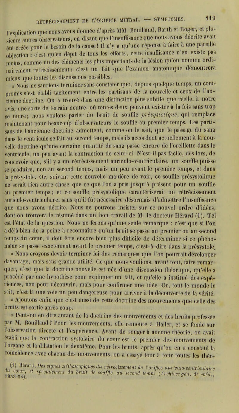 l'explication que nous avons donnée cl'aprcs MM, Bouillaud, Baril. 6t Roger, Bt plu- sieurs autres observateurs, en disant que l'insuffisance que nous avons décrite avait Été créée pour le besoin de la cause! Il n'y a qu'une réponse à faire à une pareillo objection : c'est, qu'en dépit de tous les efforts, celte insuffisance n'en existe pas moins, comme un des éléments les plus importants de la lésion qu'on nomme Ordi- nairement rétrécissement; c'est un fait que l'examen anatomique démontrera mieux que toutes les discussions possibles. » Nous ne saurions terminer sans constater que, depuis quelque temps, un com- promis s'est établi tacitement entre les partisans de la nouvelle et ceux de l'an- cienne doctrine. On a trouvé dans une distinction plus subtile que réelle, à notre avis, une sorte de terrain neutre, où toutes deux peuvent exister h la fois sans trop se nuire; nous voulons parler du bruit de souffle présystolique, qui remplace maintenant pour beaucoup d'observateurs le souffle au premier temps. Les parti- sans de l'ancienne doctrine admettent, comme on le sait, que le passage du sang dans le ventricule se fait au second temps, mais ils accordent actuellement à la nou- velle doctrine qu'une certaine quantité de sang passe encore de l'oreillette dans le ventricule, un peu avant la contraction de celui-ci. N'est-il pas facile, dès lois, de concevoir que, s'il y a un rétrécissement auriculo-ventriculaire, un souffle puisse se produire, non au second temps, mais un peu avant le premier temps, et dans la présystole. Or, suivant cette nouvelle manière de voir, ce souffle présystolique ne serait rien autre chose que ce que l'on a pris jusqu'à présent pour un souffle au premier temps ; et ce souffle présystolique caractériserait un rétrécissement auriculo-ventriculaire, sans qu'il fût nécessaire désormais d'admettre l'insuffisance que nous avons décrite. Nous ne pouvons insister sur ce nouvel ordre d'idées, dont on trouvera le résumé dans un bon travail de M. le docteur Ilérard (1). Tel est l'état de la question. Nous ne ferons qu'une seule remarque : c'est que si l'on a déjà bien de la peine à reconnaître qu'un bruit se passe au premier ou au second temps du cœur, il doit être encore bien plus difficile de déterminer si ce phéno- mène se passe exactement avant le premier temps, c'est-à-dire dans la présystole. » Nous croyons devoir terminer ici des remarques que l'on pourrait développer davantage, mais sans grande utilité. Ce que nous voulions, avant tout, faire remar- quer, c'est que la doctrine nouvelle est née d'une discussion théorique, qu'elle a procédé par une hypothèse pour expliquer un fait, et qu'elle a institué des expé- riences, non pour découvrir, mais pour confirmer une idée. Or, tout le monde le sait, c'est là une voie un peu dangereuse pour arriver à la découverte de la vérité. » Ajoutons enfin que c'est aussi de cette doctrine des mouvements que celle des bruits est sortie après coup. n Peut-on en dire autant de la doctrine des mouvements et des bruits professée par M. Bouillaud? Pour les mouvements, elle remonte à Hallcr, et se fonde sur l'observation directe et l'expérience. Avant de songer à aucune tbéorie, on avait établi que la contraction systolaire du cœur est le premier des mouvements de l'organe et la dilatation le deuxième. Pour les bruits, après qu'on en a constaté la coïncidence avec chacun des mouvements, on a essayé loue à tour toutes les ihéo- (1) Hérard, Des signes slélhoscopiques du rétrécissement de Vorifice auriculo-ventriculaire 5ï,cia,mnU du hruit de souffle au s<*on<1 temps (Archives gén. dé méd.,