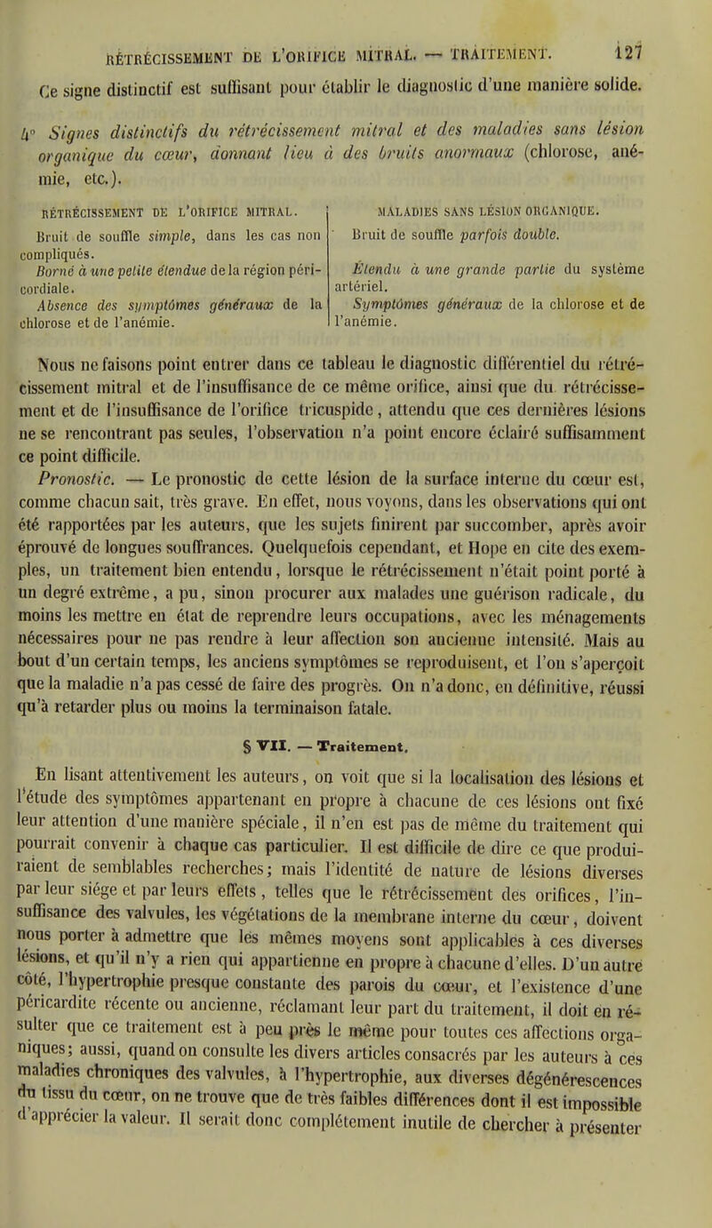 Ce signe distinctif est suffisant pour établir le diagnostic d'une manière solide. h Signes distinclifs du rétrécissement mitral et des maladies sans lésion organique du cœur, donnant lieu à des bruits anormaux (chlorose, ané- mie, etc.). RÉTRÉCISSEMENT DE L*0RIFICE MITRAL. Bruit de souffle simple, dans les cas non compliqués. Borné à une petite étendue de la région péri- cordiale. Absence des symptômes généraux de la chlorose et de l'anémie. MALADIES SANS LÉSION ORGANIQUE. Bruit de souffle parfois double. Étendu à une grande partie du système artériel. Symptômes généraux de la chlorose et de l'anémie. Nous ne faisons point entrer dans ce tableau le diagnostic différentiel du rétré- cissement mitral et de l'insuffisance de ce même orifice, ainsi que du rétrécisse- ment et de l'insuffisance de l'orifice tricuspide , attendu cpie ces dernières lésions ne se rencontrant pas seules, l'observation n'a point encore éclairé suffisamment ce point difficile. Pronostic. — Le pronostic de cette lésion de la surface interne du cœur est, comme chacun sait, très grave. En effet, nous voyons, dans les observations qui ont été rapportées par les auteurs, que les sujets finirent par succomber, après avoir éprouvé de longues souffrances. Quelquefois cependant, et Hope en cite des exem- ples, un traitement bien entendu, lorsque le rétrécissement n'était point porté à un degré extrême, a pu, sinon procurer aux malades une guérison radicale, du moins les mettre en état de reprendre leurs occupations, avec les ménagements nécessaires pour ne pas rendre à leur affection son aucienne intensité. Mais au bout d'un certain temps, les anciens symptômes se reproduisent, et l'on s'aperçoit que la maladie n'a pas cessé de faire des progrès. On n'a donc, en définitive, réussi qu'à retarder plus ou moins la terminaison fatale. S VII. — Traitement. En lisant attentivement les auteurs, on voit que si la localisation des lésions et l'étude des symptômes appartenant en propre à chacune de ces lésions ont fixé leur attention d'une manière spéciale, il n'en est pas de même du traitement qui pourrait convenir à chaque cas particulier. Il est diiïicile de dire ce que produi- raient de semblables recherches; mais l'identité de nature de lésions diverses par leur siège et par leurs effets, telles que le rétrécissement des orifices, l'in- suffisance des valvules, les végétations de la membrane interne du cœur, doivent nous porier à admettre que lés mêmes moyens sont applicables à ces diverses lésions, et qu'il n'y a rien qui appartienne en propre à chacune d'elles. D'un autre côté, l'hypertrophie presque constante des parois du cœur, et l'existence d'une péricarditc récente ou ancienne, réclamant leur part du traitement, il doit en ré- sulter que ce traitement est à peu près le même pour toutes ces affections orga- niques; aussi, quand on consulte les divers articles consacrés par les auteurs à ces maladies chroniques des valvules, à l'hypertrophie, aux diverses dégénérescences du tissu du cœur, on ne trouve que de très faibles différences dont il est impossible d apprécier la valeur. Il serait donc complètement inutile de chercher à présenter