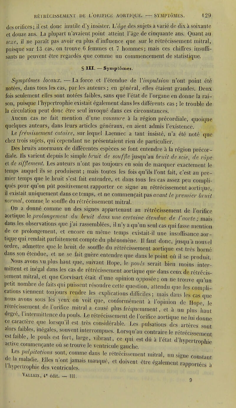 des orifices ; il est donc inutile d'y insister; L'âge des sujets a varié de dix à soixante et douze ans. La plupart n'avaient point atteint l'âge de cinquante ans. Quant au sexe, il ne paraît pas avoir eu plus d'influence que sur le rétrécissement mitral, puisque sur 13 cas, on trouve 6 femmes et 7 hommes; mais ces chiffres insuffi- sants ne peuvent être regardés que comme un commencement de statistique. § III. — Symptômes. Symptômes locaux. —La force et l'étendue de Y impulsion n'ont point été notées, dans tous les cas, parles auteurs; en général, elles étaient grandes. Deux fois seulement elles sont notées faibles, sans que l'état de l'organe en donne la rai- son, puisque l'hypertrophie existait également dans les différents cas; le trouble de la circulation peut donc être seul invoqué clans ces circonstances. Aucun cas ne fait mention d'une voussure à la région précordiale, quoique quelques auteurs, dans leurs articles généraux, en aient admis l'existence. Le frémissement cataire, sur lequel Laennec a tant insisté, n'a été noté que chez trois sujets, qui cependant ne présentaient rien de particulier. Des bruits anormaux de différentes espèces se font entendre à la région précor- diale. Ils varient depuis le simple bruit de souffle jusqu'au bruit de scie, de râpe et de sifflement. Les auteurs n'ont pas toujours eu soin de marquer exactement le temps auquel ils se produisent ; mais toutes les fois qu'ils l'ont fait, c'est au pre- mier temps que le bruit s'est fait entendre, et dans tous les cas assez peu compli- qués pour qu'on pût positivement rapporter ce signe au rétrécissement aortique, il existait uniquement dans ce temps, et ne commençait pas avant le premier bruit normal, comme, le souffle du rétrécissement mitral. On a donné comme un des signes appartenant au rétrécissement de l'orifice aortique le prolongement du bruit dans une certaine étendue de l'aorte ; mais dans les observations que j'ai rassemblées, il n'y a qu'un seul cas qui fasse mention de ce prolongement, et encore en même temps existait-il une insuffisance aor- tique qui rendait parfaitement compte du phénomène. II faut donc, jusqu'à nouvel ordre, admettre que le bruit de souille du rétrécissement aortique est très borné dans son étendue, et ne se fait guère entendre que dans le point où il se produit Nous avons vu plus haut que, suivant Hope, le pouls serait bien moins inter- mittent et inégal dans les cas de rétrécissement aortique que dans ceux de rétrécis- sement mitral, et que Corvisart était d'une opinion opposée; on ne trouve qu'un petit nombre de faits qui puissent résoudre cette question, attendu que les compli- cations viennent toujours rendre les explications difficiles; mais dans les cas que nous avons sous les yeux on voit que, conformément à l'opinion de Hope le rétrécissement de l'orifice mitral a causé plus fréquemment, et à un plus haut degré, l'intermittence du pouls. Le rétrécissement de l'orifice aortique ne lui donne ce caractère que lorsqu'il est très considérable. Les pulsations des artères sont alors faibles, inégales, souvent interrompues. Lorsqu'au contraire le rétrécissement es faible, le pouls est fort, large, vibrant, ce qui est dû à l'état d'hyper.ronhi1 active commençante où se trouve le ventricule gauche. Les palpitations sont, comme dans le rétrécissement mitral, un siane comtam t 3 fcs ''jamais manqué, et doivent être également LpoiS 1 hypertrophie des ventricules. Ppouees a Valleix, V édit. — lit.