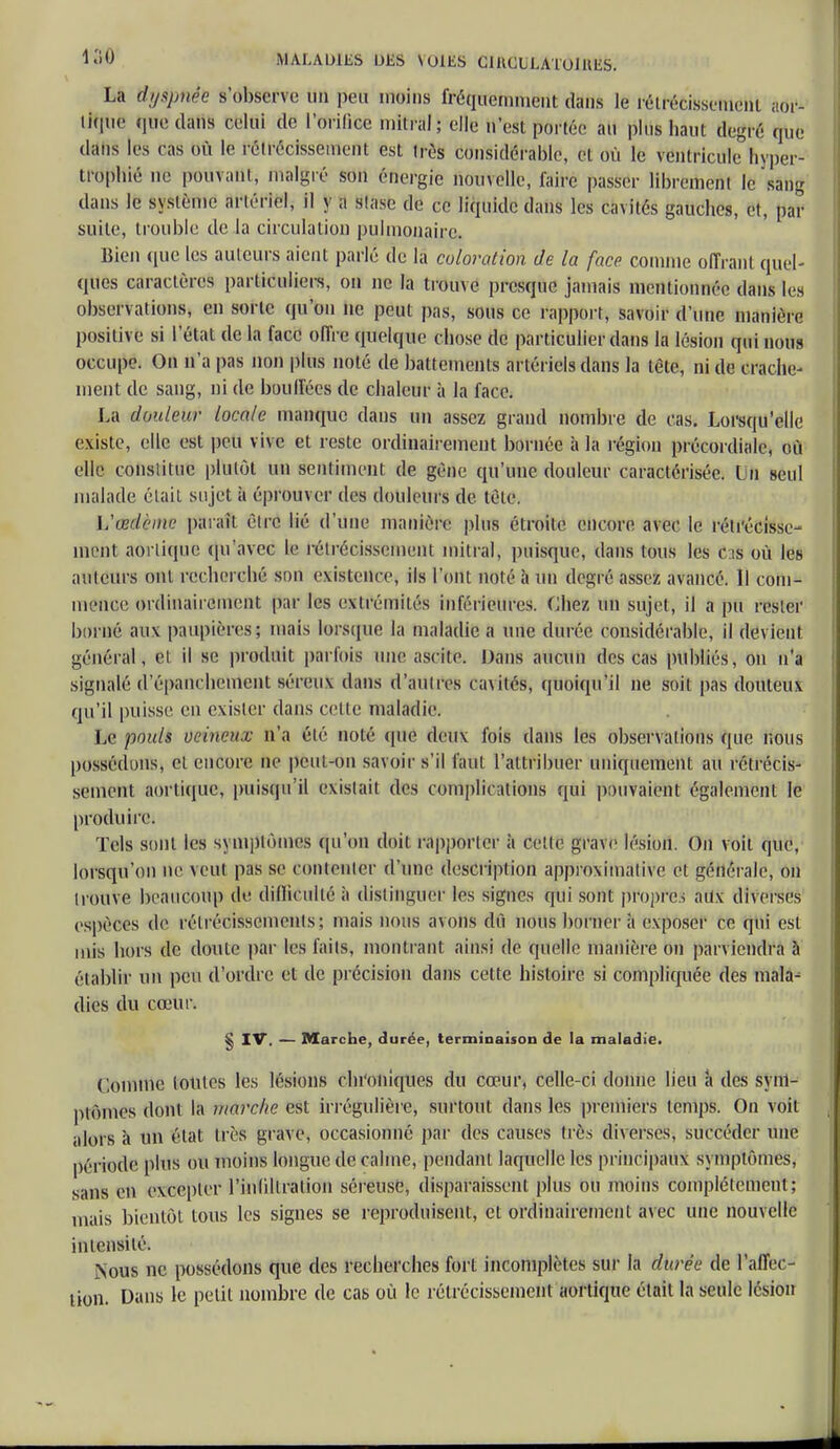 La tlyêpnte s'ôfesefve un peu moins fréquemment dans le rétrécissement aor- lique que dans celui de l'orilice milral; elle n'est portée au plus haut degré que dans les cas où le rélrécissemeiit est très considérable, et où le ventricule hyper- trophié ne pouvalitj malgré son énergie nouvelle, faire passer librement le sang dans le système artériel, il y a stase de ce liquide dans les cavités gauches, et, par suite, trouble de la circulation pulmonaire. Bien (pie les auteurs aient parlé de la coloration de la face comme offrant quel- ques caractères particuliers, on ne la trouve presque jamais mentionnée dans les observations, en sorte qu'on ne peut pas, sous ce rapport, savoir d'une manière positive si l'état de la face offre quelque chose de particulier dans la lésion qui nous occupe. On n'a pas non plus noté de battements artériels dans la tète, ni de crache- ment de sang, ni de bouffées de chaleur à la face. La douleur locale manque dans un assez grand nombre de cas. Lorsqu'elle e\iste, elle est peu vive et reste ordinairement bornée à la région précordiale, où elle constitue plutôt un sentiment de gène qu'une douleur caractérisée. In seul malade était sujet à éprouver des douleurs de tète. L'œdème paraît être lié d'une manière plus étroite encore avec le rétrécisse- ment aorlique qu'avec le rétrécissement mitral, puisque, dans tous les Cas où les auteurs ont recherché soû existence, ils l'ont noté à un degré assez avancé. H coin- mmoe ordinairement par les extrémités inférieures. Chez un sujet, il a pu rester borné aux paupières; mais lorsque la maladie a une durée considérable, il devieut général, et il se produit parfois une ascile. Dans aucun des cas publiés, on n'a signalé d'épanchement séreux dans d'autres cavités, quoiqu'il ne soit pas douteux qu'il puisse en exister dans cette maladie. Le pouls veineux n'a été noté (pie deux fois dans les observations que nous possédons, cl encore ne peut-on savoir s'il faut l'attribuer uniquement au rétrécis- sement aorlique, puisqu'il existait des complications qui pouvaient également le produire. Tels sont les s\mplômes qu'on doit rapporter à celle grave lésion. On voit que, lorsqu'on ne veut pas se contenter d'une description approximative et générale, on trouve beaucoup de difficulté il distinguer les signes qui sont propre aùx diverses espèces de rétrécissements; mais nous avons dû nous bornera exposer ce qui est mis hors de doute par les faits, montrant ainsi de quelle manière on parviendra à établir un peu d'ordre et de précision dans cette histoire si compliquée des mala- dies du cœur. § IV. — Marche, durée, terminaison de la maladie. Comme loules les lésions chroniques du cœur, celle-ci donne lieu h des synl- plômes dont la marche est irrégulière, surtout dans les premiers temps. On voit alors à un état très grave, occasionné par des causes liés diverses, succéder une période plus ou moins longue de calme, pendant laquelle les principaux symptômes, sans en excepter l'inliltralion séreuse, disparaissent plus ou moins complètement; mais bientôt tous les signes se reproduisent, et ordinairement avec une nouvelle intensité. Nous ne possédons que des recherches fort incomplètes sur la durée de l'affec- tion. Dans le petit nombre de cas où le rétrécissement aorlique était la seule lésion