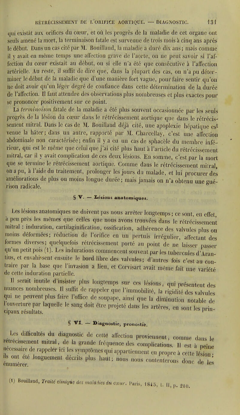 qui existât aux orifices du cœur, et où les progrès de la maladie de cet organe ont seuls amené la mort, la terminaison fatale est survenue de trois mois à cinq ans après le début. Dans un cas cité par M. Bouillaud, la maladie a duré dix ans; mais comme il y avait en même temps une affection grave de l'aorte, on ne peut savoir si l'af- fection du cœur existait au début, ou si elle n'a été que consécutive à l'affection artérielle. Au reste, il suffit de dire que, dans la plupart des cas, ou n'a pu déter- miner le début de la maladie que d'une manière fort vague, pour faire sentir qu'on ne doit avoir qu'un léger degré de confiance dans cette détermination de la durée de l'affection. Il faut attendre des observations plus nombreuses et plus exactes pour se prononcer positivement sur ce point. La terminaison fatale de la maladie a été plus souvent occasionnée par les seuls progrès de la lésion du cœur dans le rétrécissement; aortique que dans le rétrécis- sement mitral. Dans le cas de M. Bouillaud déjà cité, une apoplexie hépatique es* venue la hâter; d'ans un autre, rapporté par M. Charcellay, c'est une affection abdominale non caractérisée; enfin il y a eu un cas de sphacèle du membre infé- rieur, qui est le même que celui que j'ai cité plus haut à l'article du rétrécissement mitral, car il y avait complication de ces deux lésions. En somme, c'est par la mort que se termine le rétrécissement aortique. Comme dans le rétrécissement mitral, on a pu, à l'aide du traitement, prolonger les jours du malade, et lui procurer des améliorations de plus ou moins longue durée; mais jamais on n'a obtenu une gué- rison radicale. S V. — lésions anatomiques. Les lésions anatomiques ne doivent pas nous arrêter longtemps; ce sont, en effet, à peu près les mêmes que celles que nous avons trouvées dans le rétrécissement mitral : induration, cartilaginificalion, ossification, adhérence des valvules plus ou moins déformées; réduction de l'orifice en un permis irrégulier, affectant des formes diverses; quelquefois rétrécissement porté au point de ne'laisser passer qu'un petit pois (1). Les indurations commencent souvent par les tubercules d'Iran tius, et envahirent ensuite le bord libre des valvules; d'autres fois c'est au con- traire par la base que l'invasion a lieu, et Corvisart avait même fait une variété de cette induration partielle. Il serait inutile d'insister plus longtemps sur ces lésions, qui présentent des nuances nombreuses. Il suffit de rappeler que l'immobilité, la rigidité des valvules qui ne peuvent plus faire l'office de soupape, ainsi que la diminution notable de 1 ouverture par laquelle le sang doit être projeté dans les artères, en sonl les brin cipaux résultats. «mnwpnii- § — Diagnostic, pronostic. Les diËGUltés du diagnostic dé cettô affection proviennent, comme dans le précisément mitral, de la grande fréquence des complications. Il est à neine Nécessaire de rappeler ici les symptômes qui appartiennent en propre à cette lésion • énumére, l0UgUemellt pU,S haul; *ous uous contenterons donc de it