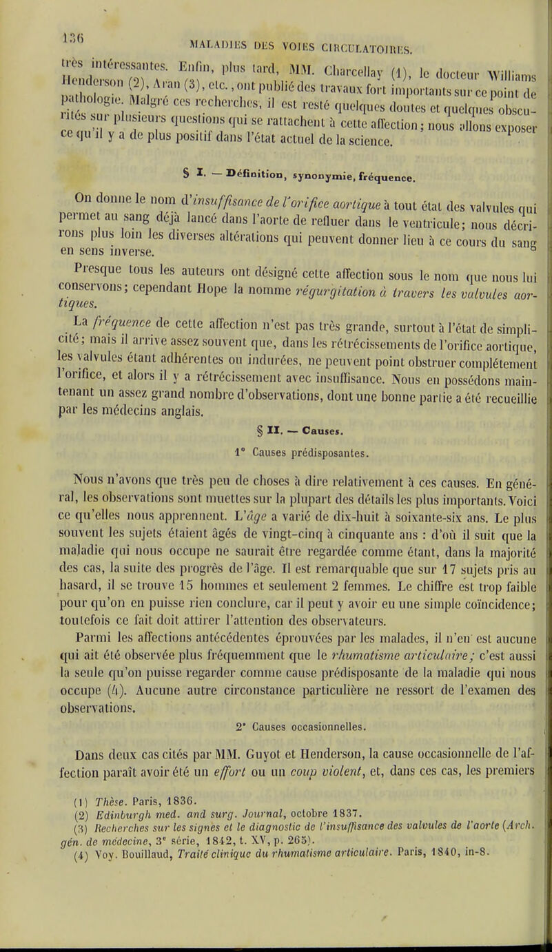 très intéressantes. Enfin, plus lard, MM. Charceilay (1), le docteur Williams s i? g,'° r0Che,'ClR'S' °Sl reSté ot quelque! obscu- rités ur plusieurs questions qui se rattachent à cette affection ; nous allons exposer ce qu il y a de plus positif dans l'état actuel de la science. 1 § I. — Définition, synonymie, fréquence. On donne le nom l'insuffisance de Vorifice aortique à tout état des valvules qui permet au sang déjà lancé dans l'aorte de refluer dans le ventricule; nous décri- rons plus loin les diverses altérations qui peuvent donner lieu à ce cours du sang en sens inverse. ° Presque tous les auteurs ont désigné cette affection sous le nom que nous lui conservons; cependant Hope la nomme régurgitation à travers les valvules aor- tiques. La fréquence de cetie affection n'est pas très grande, surtout à l'état de simpli- cité; mais il arrive assez souvent que, dans les rétrécissements de l'orifice aortique, les \alvules étant adhérentes ou indurées, ne peuvent point obstruer complètement l'orifice, et alors il y a rétrécissement avec insuffisance. Nous en possédons main- tenant un assez grand nombre d'observations, dont une bonne partie a été recueillie par les médecins anglais. § II. — Causes. 1° Causes prédisposantes. Nous n'avons que très peu de choses à dire relativement à ces causes. En géné- ral, les observations sont muettes sur la plupart des détails les plus importants. Voici ce qu'elles nous apprennent. L'âge a varié de dix-huit à soixante-six ans. Le plus souvent les sujets étaient âgés de vingt-cinq à cinquante ans : d'où il suit que la maladie qui nous occupe ne saurait être regardée comme étant, dans la majorité des cas, la suite des progrès de l'âge. Il est remarquable que sur 17 sujets pris au hasard, il se trouve 15 hommes et seulement 2 femmes. Le chiffre est trop faible pour qu'on en puisse rien conclure, car il peut y avoir eu une simple coïncidence; toutefois ce fait doit attirer l'attention des observateurs. Parmi les affections antécédentes éprouvées par les malades, il n'eu est aucune qui ait été observée plus fréquemment que le rhumatisme articulaire; c'est aussi la seule qu'on puisse regarder comme cause prédisposante de la maladie qui nous occupe (4). Aucune autre circonstance particulière ne ressort de l'examen des observations. 2 Causes occasionnelles. Dans deux cas cités par MM. Guyot et Henderson, la cause occasionnelle de l'af- fection paraît avoir été un effort ou un coup violent, et, dans ces cas, les premiers (1) Thèse. Paris, 1836. (2) Edinburgh med. and surg. Journal, octobre 1837. (3) Hecherches sur les signes et le diagnostic de l'insuffisance des valvules de l'aorte (Arch. gén. de médecine, 3« série, 1842, t. XV, p. 265). (4) Yoy. Bouillaud, Traité clinique du rhumatisme articulaire. Paris, 1840, in-8. 1