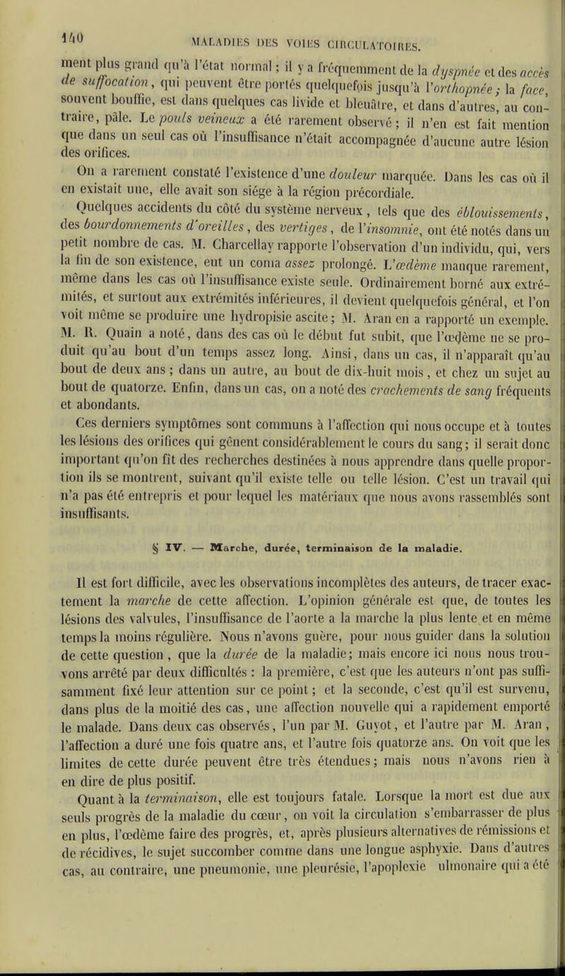 ment plus grand qu'à l'état normal ; il y a fréquemment de la dyspnée et des accès de suffocation, qui peuvent être portés quelquefois jusqu'à l'orthopnée; la face souvent bouffie, est dans quelques cas livide et bleuâtre, et dans d'autres, au con- traire, pale. Le pouls veineux a été rarement observé; il n'en est fait mention que dans un seul cas où l'insuffisance n'était accompagnée d'aucune autre lésion des orifices. On a rarement constaté l'existence d'une douleur marquée. Dans les cas où il en existait une, elle avait son siège à la région précordiale. Quelques accidents du côté du système nerveux , tels que des ébïouissemenls, des bourdonnements d'oreilles, des vertiges, de l'insomnie, ont été notés dans un petit nombre de cas. M. Charcellay rapporte l'observation d'un individu, qui, vers la fin de son existence, eut un coma assez prolongé. L'œdème manque rarement, même dans les cas où l'insuffisance existe seule. Ordinairement borné aux extré- mités, et surtout aux extrémités inférieures, il devient quelquefois général, et l'on voit même se produire une bydropisie ascite; M. Aran en a rapporté un exemple. M. R. Quaïn a noté, dans des cas où le début fut subit, que l'œdème ne se pro- duit qu'au bout d'un temps assez long. Ainsi, clans un cas, il n'apparaît qu'au bout de deux ans ; dans un autre, au bout de dix-huit mois, et chez un sujet au bout de quatorze. Enfin, dans un cas, on a noté des crachements de sang fréquents et abondants. Ces derniers symptômes sont communs à l'affection qui nous occupe et à toutes les lésions des orifices qui gênent considérablement le cours du sang; il serait donc important qu'on fit des recherches destinées à nous apprendre dans quelle propor- tion ils se montrent, suivant qu'il existe telle ou telle lésion. C'est un travail qui n'a pas été entrepris et pour lequel les matériaux que nous avons rassemblés sont insuffisants. ij IV. — Marche, durée, terminaison de la maladie. Il est fort difficile, avec les observations incomplètes des auteurs, de tracer exac- tement la marche de cette affection. L'opinion générale est que, de toutes les lésions des valvules, l'insuffisance de l'aorte a la marche la plus lente.et en même temps la moins régulière. Nous n'avons guère, pour nous guider dans la solution de cette question , que la durée de la maladie; mais encore ici nous nous trou- vons arrêté par deux difficultés : la première, c'est que les auteurs n'ont pas suffi- samment fixé leur attention sur ce point ; et la seconde, c'est qu'il est survenu, dans plus de la moitié des cas, une affection nouvelle qui a rapidement emporté le malade. Dans deux cas observés, l'un par M. Guyot, et l'autre par M. Aran , l'affection a duré une fois quatre ans, et l'autre fois quatorze ans. On voit que les limites de cette durée peuvent être très étendues ; mais nous n'avons rien h en dire de plus positif. Quant à la terminaison, elle est toujours fatale. Lorsque la mort est due aux seuls progrès de la maladie du cœur, on voit la circulai ion s'embarrasser de plus en plus, l'œdème faire des progrès, et, après plusieurs alternatives de rémissions et de récidives, le sujet succomber comme dans une longue asphyxie. Dans d'autres cas, au contraire, une pneumonie, une pleurésie, l'apoplexie ulmonaire qui a élé