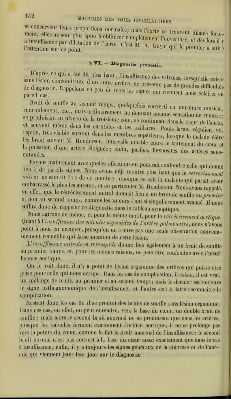 l'attention sur ce point. Guj0t qui le Premier a ■«« S VI. _ Diagnostic, pronostic. D'après ce qui a été dit plus haut, l'insuffisance des valvules, lorsqu'elle exisL. sans les.on concomitante d'un autre orifice, ne présente pas de g r2 d^ouS pLeiur appelous eu peu de inots ies Siges ^ ^^ffiï Bruit de souffle au second temps, quelquefois converti en murmure musical roucoulement, etc., mais ordinairement ne donnant aucune sens don7e Se'- se prodmsant au niveau de la troisième côte, se continuant dans le t, ajet d ao V et souvent même dans les carotides et les axillaire, Pouls large, réguli , vd' apide, très visdde surtout dans les membres supérieurs, lorsque 1 malade él e es bras; suivant M. Hende.son, intervalle notable entre le battement du cœu e la pulsanon d une artère éloignée ; enfin, parfois, llexuosités des artères sous- cutanées. Voyons maintenant avec quelles affections on pourrait confondre celle qui donue lieu a de pareils signes. Nous avons déjà montré plus haut que le rétrécissement mural ne saurait être de ce nombre, quoique ce soit la maladie qui paraît avoir embarrassé le plus les auteurs, et en particulier M. Hende. son. Nous avons rappelé en effet, que le rétrécissement mitral donnait lieu à un bruit de souffle au premier et non au second temps, comme les auteurs l'ont si singulièrement avancé. Il nous suffira donc de rappeler ce diagnoslic dans le tableau synoptique. Nous agirons de même, et pour le même motif, pour le rétrécissement aortique. Quant à l'insuffisance des valoulcs sigmoïdes de l'artère pulmonaire, nous n'avons point à nous eu occuper, puisqu'on ne trouve pas une seule observation convena- blement recueillie qui fasse mention de cette lésion. Vinsuffisance mitrale et tricuspide donne lieu également à un bruit de souffle au premier temps, et, pour les mêmes raisons, ne peut être confondue avec l'insuf- fisance aortique. On le voit donc, il n'y a point de lésion organique des orifices qui puisse être prise pour celle qui nous occupe Dans les cas de complication, il existe, il est vrai, un mélange de bruits au premier et au second temps; mais le dernier est toujours le signe pathognomonique de l'insuffisance, et l'autre sert à faire reconnaître la complication. Restent donc les cas Où il se produit des bruits de souffle sans lésion organique. Dans ces cas, en effet, on peut entendre, vers la base du cœur, un double bruit de souffle ; mais alors le second bruit anormal ne se produisant que dans les artères, puisque les valvules ferment exactement l'orifice aortique, il ne se prolonge pas vers la pointe du cœur, comme le fait le bruit anormal de l'insuffisance ; le second bruit normal n'est pas couvert à la base du cœur aussi exactement que dans le cas d'insuffisance; enfin, il y a toujours les signes généraux de la chlorose et de l'ané- mie qui viennent jeter leur jour sur le diagnostic.