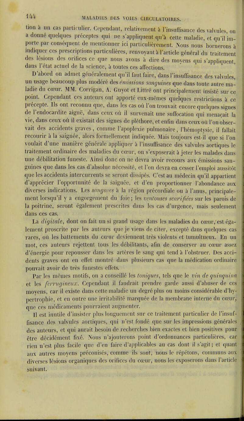 tion à un cas particulier. Cependant, relativement à l'insuffisance des valvules, on a donné quelques préceptes qui ne s'appliquent qu'à celte maladie, et qu'il im- porte par conséquent de mentionner ici particulièrement. Nous nous bornerons à indiquer ces prescriptions particulières, renvoyant à l'article général du traitement des lésions des orifices ce que nous avons à dire des moyens qui s'appliquent, dans l'état actuel de la science, à toutes ces affections. D'abord on admet généralement qu'il faut faire, dans l'insuffisance des valvules, un usage beaucoup plus modéré des émissions sanguines que dans toute autre ma- ladie du cœur. MM. Corrigan, A. Guyot et Littré ont principalement insisté sur ce point. Cependant ces auteurs ont apporté eux-mêmes quelques restrictions à ce précepte. Ils ont reconnu que, dans les cas où l'on trouvait encore quelques signes de l'endocardite aiguë, dans ceux où il survenait une suffocation qui menaçait la vie, dans ceux où il existait des signes de pléthore, et enfin dans ceux où l'on obser- vait des accidents graves, comme l'apoplexie pulmonaire, l'hémoptysie, il fallait recourir à la saignée, alors formellement indiquée. Mais toujours est-il que si l'on voulait d'une manière générale appliquer à l'insuffisance des valvules aortiques le traitement ordinaire des maladies du cœur, on s'exposerait à jeter les malades dans une débilitation funeste. Ainsi donc on ne devra avoir recours aux émissions san- guines que daus les cas d'absolue nécessité, et l'on devra en cesser l'emploi aussitôt que les accidents intercurrents se seront dissipés. C'est au médecin qu'il appartient d'apprécier l'opportunité de la saignée, et d'en proportionner l'abondance aux diverses indications. Les sangsues à la région précordiale ou à l'anus, principale- ment lorsqu'il y a engorgement du foie; les ventouses scarifiées sur les parois de la poitrine, seront également prescrites dans les cas d'urgence, mais seulement dans ces cas. La digitale, dont on fait un si grand usage dans les maladies du cœur,'est éga- lement proscrite par les auteurs que je viens de citer, excepté dans quelques cas rares, où les battements du cœur deviennent très violents et tumultueux. En un mot, ces auteurs rejettent tous les débilitants, afin de conserver au cœur assez d'énergie pour repousser dans les artères le sang qui tend à l'obstruer. Des acci- dents graves ont en effet montré dans plusieurs cas que la médication ordinaire pouvait avoir de très funestes effets. Par les mêmes motifs, on a conseillé les toniques, tels que le vin de quinquina et les ferrugineux. Cependant il faudrait prendre garde aussi d'abuser de ces moyens, car il existe dans cette maladie un degré plus ou moins considérable d'hy- pertrophie, et en outre une irritabilité marquée de la membrane interne du cœur, que ces médicaments pourraient augmenter. Il est inutile d'insister plus longuement sur ce traitement particulier de l'insuf- fisance des valvules aortiques, qui n'est fondé que sur les impressions générales des auteurs, et qui aurait besoin de recherches bien exactes et bien positives pour être décidément fixé. Nous n'ajouterons point d'ordonnances particulières, car rien n'est plus facile que d'en faire d'applicables au cas dont il s'agit ; cl quant aux autres moyens préconisés, comme ils sont, nous le répétons, communs aux diverses lésions organiques des orifices du cœur, nous les exposerons dans l'article suivant.