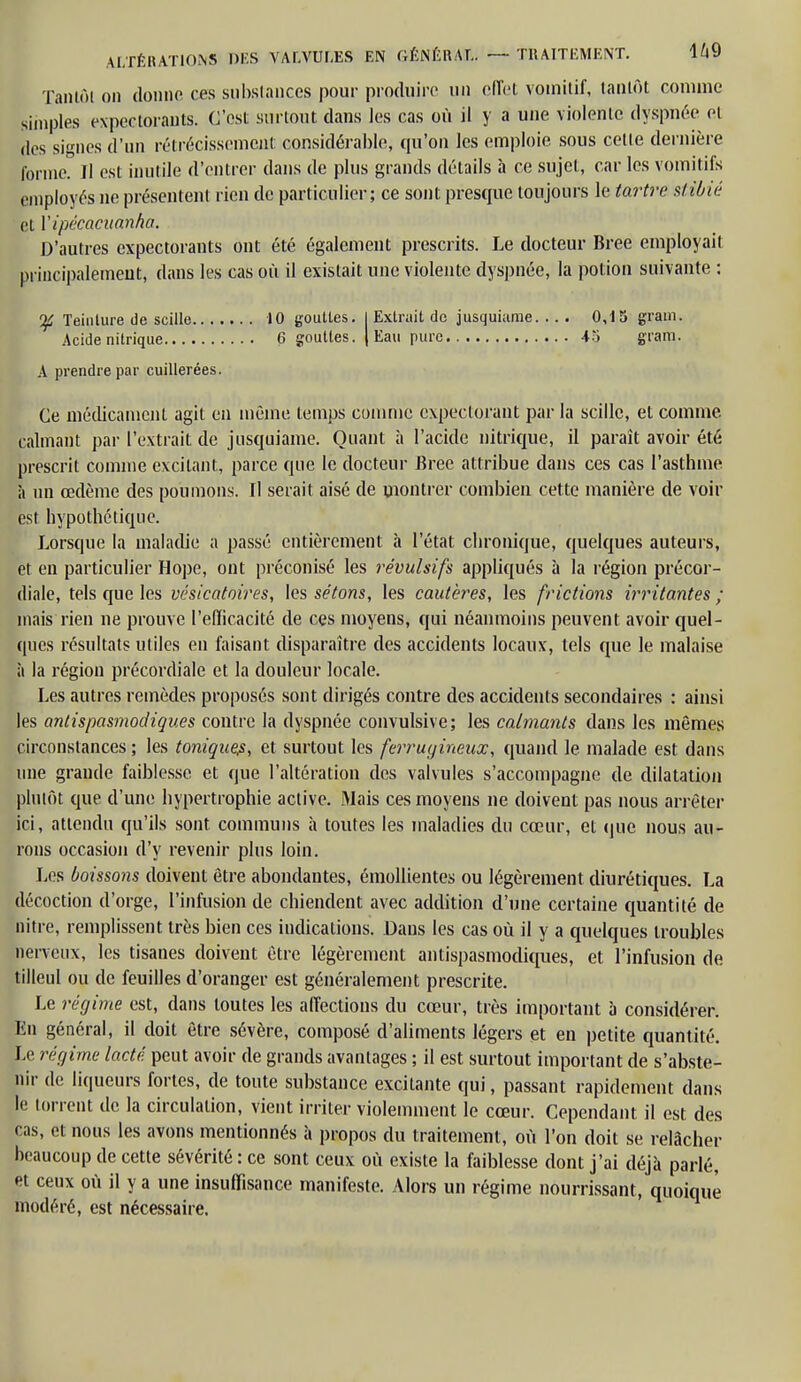 Tantôt on donne ces substances pour produire un effet vomitif, tantôt comme simples expectorants. C'est surtout dans les cas où il y a une violente dyspnée et des signes d'un rétrécissement considérable, qu'on les emploie sous cetle dernière tonne. Il est inutile d'entrer dans de plus grands détails à ce sujet, car les vomitifs employés ne présentent rien de particulier; ce sont presque toujours le tartre stibié et l'ipécacitanha. D'autres expectorants ont été également prescrits. Le docteur Bree employait principalement, dans les cas où il existait une violente dyspnée, la potion suivante : Teinture de scille 10 gouttes. I Extrait de jusquiame. ... 0,15 gram. Acide nitrique 6 gouttes. | Eau pure 4îi gram. A prendre par cuillerées. Ce médicament agit en même temps comme expectorant par la scille, et comme, calmant par l'extrait de jusquiame. Quant à l'acide nitrique, il parait avoir été prescrit comme excitant, parce que le docteur Bree attribue dans ces cas l'asthme à un œdème des poumons. Il serait aisé de montrer combien cette manière de voir est hypothétique. Lorsque la maladie a passé entièrement à l'état chronique, quelques auteurs, et en particulier Hope, ont préconisé les révulsifs appliqués à la région précor- diale, tels que les vésicatoires, les sétons, les cautères, les frictions irritantes ; mais rien ne prouve l'efficacité de ces moyens, qui néanmoins peuvent avoir quel- ques résultats utiles en faisant disparaître des accidents locaux, tels que le malaise à la région précordiale et la douleur locale. Les autres remèdes proposés sont dirigés contre des accidents secondaires : ainsi les antispasmodiques contre la dyspnée convulsive; les calmants dans les mêmes circonstances ; les tonique?, et surtout les ferrugineux, quand le malade est dans une grande faiblesse et que l'altération des valvules s'accompagne de dilatation plutôt que d'une hypertrophie active. Mais ces moyens ne doivent pas nous arrêter ici, attendu qu'ils sont communs à toutes les maladies du cœur, et que nous au- rons occasion d'y revenir plus loin. Les boissons doivent être abondantes, émollientes ou légèrement diurétiques. La décoction d'orge, l'infusion de chiendent avec addition d'une certaine quantité de pitre, remplissent très bien ces indications. Dans les cas où il y a quelques troubles nerveux, les tisanes doivent être légèrement antispasmodiques, et l'infusion de tilleul ou de feuilles d'oranger est généralement prescrite. Le régime est, dans toutes les affections du cœur, très important à considérer. En général, il doit être sévère, composé d'aliments légers et en petite quantité. Le régime lacté peut avoir de grands avantages ; il est surtout important de s'abste- nir de liqueurs fortes, de toute substance excitante qui, passant rapidement dans le torrent de la circulation, vient irriter violemment le cœur. Cependant il est des cas, et nous les avons mentionnés à propos du traitement, où l'on doit se relâcher beaucoup de cette sévérité : ce sont ceux où existe la faiblesse dont j'ai déjà parlé, et ceux où il y a une insuffisance manifeste. Alors un régime nourrissant, quoique modéré, est nécessaire.