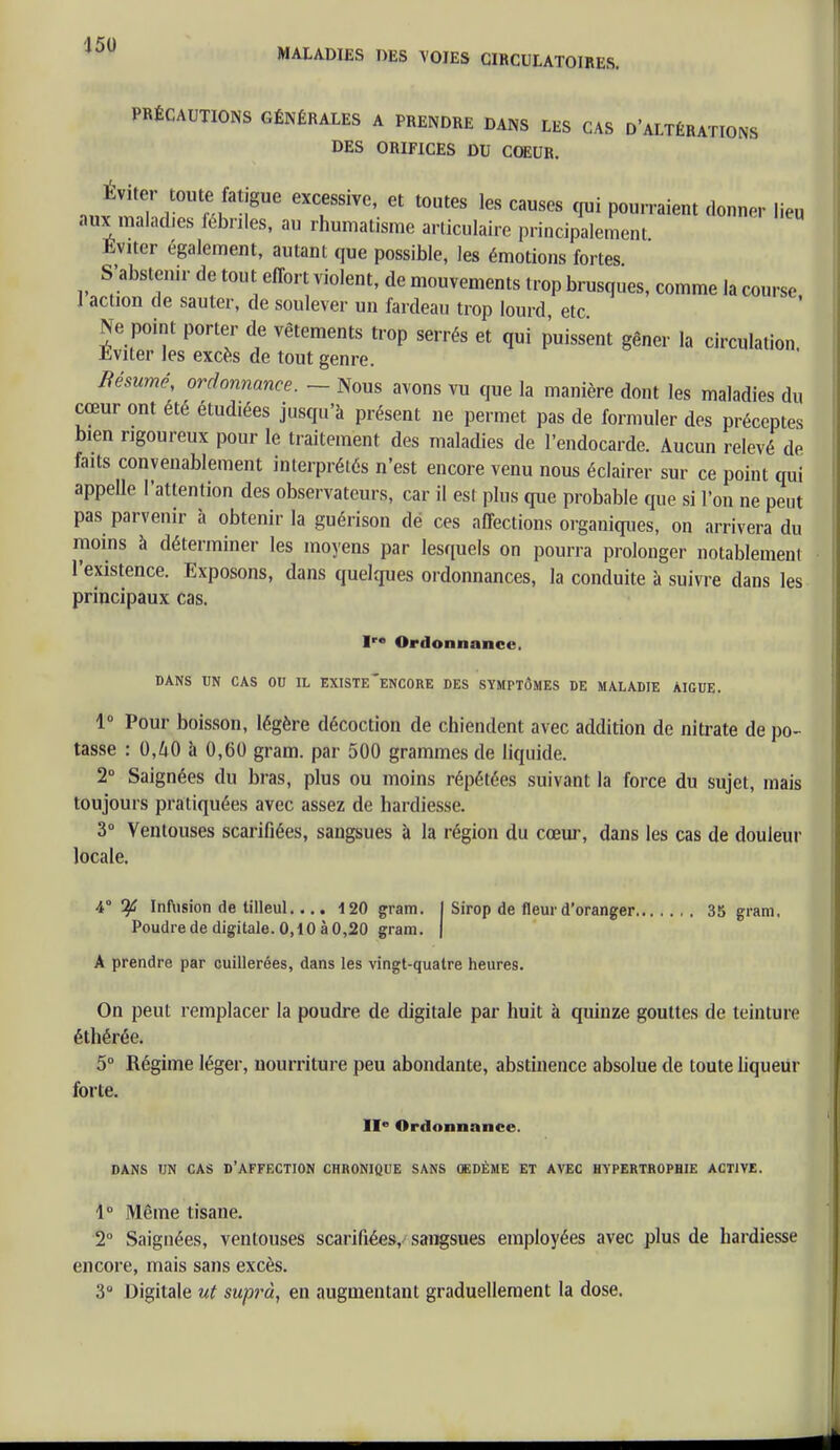 MALADIES DES VOIES CIRCULATOIRES, PRÉCAUTIONS GÉNÉRALES A PRENDRE DANS LES CAS D'ALTÉRATIONS DES ORIFICES DU COEUR, Éviter toute fatigue excessive, et toutes les causes qui pourraient donner lieu aux malad.es fébriles, au rhumatisme articulaire principalement Eviter également, autant que possible, les émotions fortes S'abstenir de tout effort violent, de mouvements trop brusques, comme la course I action de sauter, de soulever un fardeau trop lourd etc Ne point porter de vêtements trop serrés et qui puissent gêner la circulation. Eviter les excès de tout genre. Bésumé, ordonnance. — Nous avons vu que la manière dont les maladies du cœur ont été étudiées jusqu'à présent ne permet pas de formuler des préceptes bien rigoureux pour le traitement des maladies de l'endocarde. Aucun relevé de faits convenablement interprétés n'est encore venu nous éclairer sur ce point qui appelle l'attention des observateurs, car il est plus que probable que si l'on ne peut pas parvenir à obtenir la guérison dé ces affections organiques, on arrivera du moins à déterminer les moyens par lesquels on pourra prolonger notablement l'existence. Exposons, dans quelques ordonnances, la conduite à suivre dans les principaux cas. Ire Ordonnance. DANS UN CAS OU IL EXISTE ENCORE DES SYMPTÔMES DE MALADIE AIGUË. 1° Pour boisson, légère décoction de chiendent avec addition de nitrate de po- tasse : 0,ZiO à 0,60 gram. par 500 grammes de liquide. 2° Saignées du bras, plus ou moins répétées suivant la force du sujet, mais toujours pratiquées avec assez de hardiesse. 3° Ventouses scarifiées, sangsues à la région du cœur, dans les cas de douleur locale. 4° % Infusion de tilleul.... 120 gram. I Sirop de fleur d'oranger 35 gram, Poudre de digitale. 0,10 à 0,20 gram. | A prendre par cuillerées, dans les vingt-quatre heures. On peut remplacer la poudre de digitale par huit à quinze gouttes de teinture éthérée. 5° Régime léger, nourriture peu abondante, abstinence absolue de toute liqueur forte. IIe Ordonnance. DANS UN CAS D'AFFECTION CHRONIQUE SANS OEDÈME ET AVEC HYPERTROPHIE ACTIVE. 1° Même tisane. 2° Saignées, ventouses scarifiées, sangsues employées avec plus de hardiesse encore, mais sans excès. 3° Digitale ut suprà, en augmentant graduellement la dose.