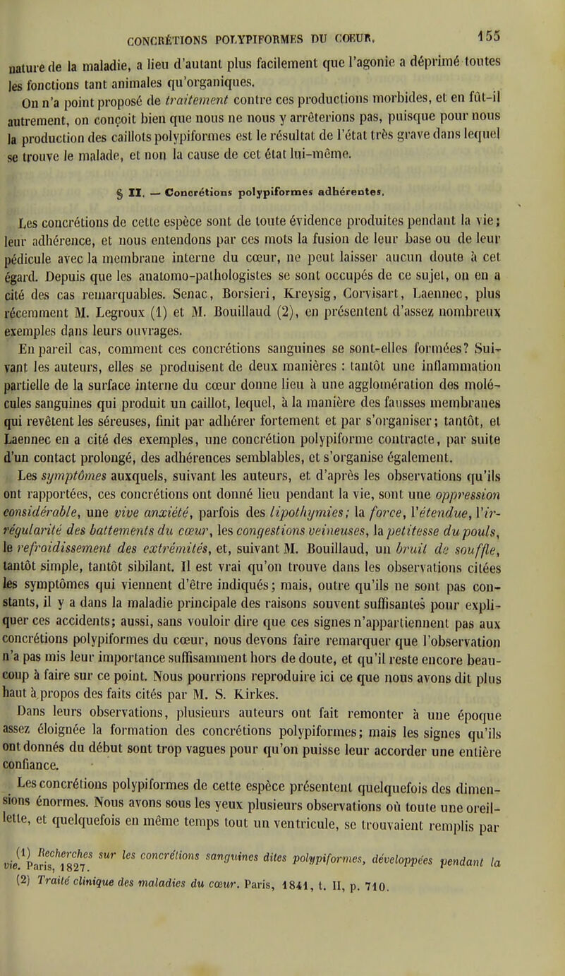 nature de la maladie, a lieu d'autant plus facilement que l'agonie a déprimé toutes Jes fonctions tant animales qu'organiques. Ou n'a point proposé de traitement contre ces productions morbides, et en fût-il autrement, on conçoit bien que nous ne nous y arrêterions pas, puisque pour nous la production des caillots polypiformes est le résultat de l'état très grave dans lequel se trouve le malade, et non la cause de cet état lui-même. § II. — Concrétions polypiformes adhérentes, Les concrétions de cette espèce sont de toute évidence produites pendant la vie; leur adhérence, et nous entendons par ces mots la fusion de leur base ou de leur pédicule avec la membrane interne du cœur, ne peut laisser aucun doute à cet égard. Depuis que les anatomo-pathologistes se sont occupés de ce sujet, on en a cité des cas remarquables. Senac, Borsieri, Kreysig, Corvisart, Laennec, plus récemment M. Legroux (1) et M. Bouillaud (2), en présentent d'assez nombreux exemples dans leurs ouvrages. En pareil cas, comment ces concrétions sanguines se sont-elles formées? Sui- vant les auteurs, elles se produisent de deux manières : tantôt une inflammation partielle de la surface interne du cœur donne lieu à une agglomération des molé- cules sanguines qui produit un caillot, lequel, à la manière des fausses membranes qui revêtent les séreuses, finit par adhérer fortement et par s'organiser; tantôt, et Laennec en a cité des exemples, une concrétion polypiforme contracte, par suite d'un contact prolongé, des adhérences semblables, et s'organise également. Les symptômes auxquels, suivant les auteurs, et d'après les observations qu'ils ont rapportées, ces concrétions ont donné heu pendant la vie, sont une oppression considérable, une vive anxiété, parfois des lipothymies; la force, Y étendue, Yir- régularité des battements du cœur, les congestions veineuses, la petitesse du pouls, le refroidissement des extrémités, et, suivant M. Bouillaud, un bruit de souffle, tantôt simple, tantôt sibilant. Il est vrai qu'on trouve dans les observations citées les symptômes qui viennent d'être indiqués; mais, outre qu'ils ne sont pas con- stants, il y a dans la maladie principale des raisons souvent suffisantes pour expli- quer ces accidents; aussi, sans vouloir dire que ces signes n'appartiennent pas aux concrétions polypiformes du cœur, nous devons faire remarquer que l'observation n'a pas mis leur importance suffisamment hors de doute, et qu'il reste encore beau- coup à faire sur ce point. Nous pourrions reproduire ici ce que nous avons dit plus haut à,propos des faits cités par M. S. Kirkes. Dans leurs observations, plusieurs auteurs ont fait remonter à une époque assez éloignée la formation des concrétions polypiformes; mais les signes qu'ils ont donnés du début sont trop vagues pour qu'on puisse leur accorder une entière confiance. Les concrétions polypiformes de cette espèce présentent quelquefois des dimen- sions énormes. Nous avons sous les yeux plusieurs observations où toute une oreil- lette, et quelquefois en même temps tout un ventricule, se trouvaient remplis par uii/parisfJS^ k$ C°nCréli0nS mn^incs dit°s Polypiformes, développées pendant la (2) Traité clinique des maladies du cœur. Paris, 1841, t. II, p. 710.