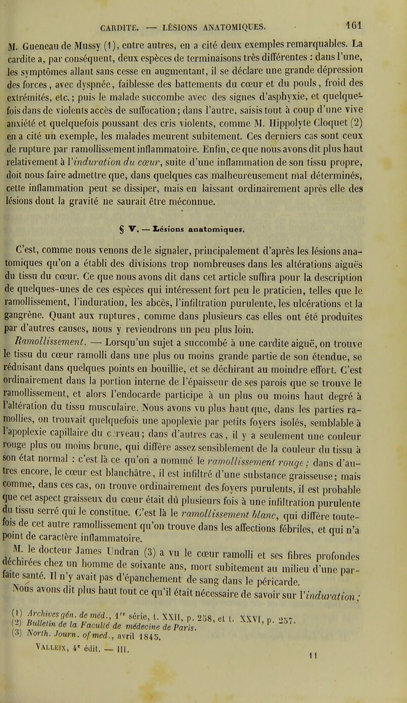 31. Gueneau de Mussy (1), entre autres, en a cité deux exemples remarquables. La cardite a, par conséquent, deux espèces de terminaisons très différentes : dans l'une, les symptômes allant sans cesse en augmentant, il se déclare une grande dépression des forces, avec dyspnée, faiblesse des battements du cœur et du pouls, froid des extrémités, etc. ; puis le malade succombe avec des signes d'asphyxie, et quelque1- fois clans de violents accès de suffocation ; dans l'autre, saisis tout à coup d'une vive anxiété et quelquefois poussant des cris violents, comme M. Hippolyte Cloquet (2) en a cité un exemple, les malades meurent subitement. Ces derniers cas sont ceux de rupture par ramollissement inflammatoire. Enfin, ce que nous avons dit plus haut relativement à Vinduration du cœur, suite d'une inflammation de son tissu propre, doit nous faire admettre que, dans quelques cas malheureusement mal déterminés, cette inflammation peut se dissiper, mais en laissant ordinairement après elle des lésions dont la gravité ne saurait être méconnue. § V. — lésions anatomiques. C'est, comme nous venons de le signaler, principalement d'après les lésions ana- tomiques qu'on a établi des divisions trop nombreuses dans les altérations aiguës du tissu du cœur. Ce que nous avons dit dans cet article suffira pour la description de quelques-unes de ces espèces qui intéressent fort peu le praticien, telles que le ramollissement, l'induration, les abcès, l'infiltration purulente, les ulcérations et la gangrène. Quant aux ruptures, comme dans plusieurs cas elles ont été produites par d'autres causes, nous y reviendrons un peu plus loin. Ramollissement. — Lorsqu'un sujet a succombé à une cardite aiguë, on trouve le tissu du cœur ramolli dans une plus ou moins grande partie de son étendue, se réduisant dans quelques points en bouillie, et se déchirant au moindre effort. C'est ordinairement dans la portion interne de l'épaisseur de ses parois que se trouve le ramollissement, et alors l'endocarde participe à un plus ou moins haut degré à l'altération du tissu musculaire. Nous avons vu plus haut que, dans les parties ra- mollies, on trouvait quelquefois une apoplexie par petits foyers isolés, semblable à l'apoplexie capillaire du c rveau; dans d'autres cas, il y a seulement une couleur rouge plus ou moins brune, qui diffère assez sensiblement de la couleur du tissu à son état normal : c'est là ce qu'on a nommé le ramollissement rouge; clans d'au- tres encore, le cœur est blanchâtre, il est infiltré d'une substance graisseuse; mais comme, dans ces cas, on trouve ordinairement des foyers purulents, il est probable que cet aspect graisseux du cœur était dû plusieurs fois à une infiltration purulente du tissu serré qui le constitue. C'est là le ramollissement blanc, qui diffère toute- fois de cet autre ramollissement qu'on trouve dans les affections fébriles, et oui n'a point de caracière inflammatoire. M. le docteur James Undran (3) a vu le cœur ramolli et ses fibres profondes déchirées chez un homme de soixante ans, mort subitement au milieu d'une par- faite santé. Il n y avait pas d'épanchement de sang dans le péricarde. *ous avons dit plus haut tout ce qu'il était nécessaire de savoir sur Vinduration ; (I ) ArcKvesgén. deméd 1 série, l. XXII, p. 258, cl t. XXVI, p. 257. 2 Bullelm de la Faculté de médecine de Paris. (3) Non h. Journ. ofmed., avril 1845. Valleix, 4e édit. — m. 1 <