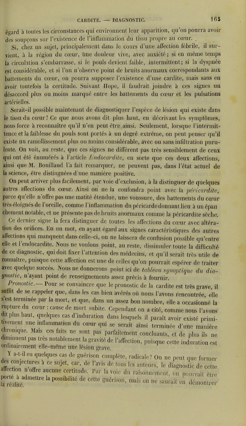 CAH DITE. — DIAGNOSTIC. 16 S égard à toutes les circonstances qui environnent leur apparition, qu'on pourra avoir des soupçons sur l'existence de l'inflammation du (issu propre au cœur. . Si, chez un sujet, principalement dans le cours d'une affection fébrile, il sur- vient, à la l égion du cœur, Une douleur vive, avec anxiété ; si en même temps la circulation s'embarrasse, si le pouls devient faible, intermittent; si la dyspnée est considérable, et si l'on n'observe point de bruits anormaux correspondants aux battements du cœur, on pourra supposer l'existence d'une cardite, mais sans en avoir toutefois la certitude. Suivant Hope, il faudrait joindre à ces signes un désaccord plus ou moins marqué entre les battements du cœur et les pulsations artérielles. Serait-il possible maintenant de diagnostiquer l'espèce de lésion qui existe dans le tissu du cœur? Ce que nous avons dit plus haut, en décrivant les symptômes, nous force à reconnaître qu'il n'en peut être ainsi. Seulement, lorsque l'intermit- tence et la faiblesse du pouls sont portés à un degré extrême, on peut penser qu'il existe un ramollissement plus ou moins considérable, avec ou sans infiltration puru- lente. On voit, au reste, que ces signes ne diffèrent pas très sensiblement de ceux qui ont été énumérés à l'article Endocardite, en sorte que ces deux affections, ainsi que M. Bouillaud l'a fait remarquer, ne peuvent pas, dans l'état actuel de la science, être distinguées d'une manière positive. On peut arriver plus facilement, par voie d'exclusion, à la distinguer de quelques autres affections du cœur. Ainsi on ne la confondra point avec la pcricardite, parce qu'elle n'offre pas une matité étendue, une voussure, des battements du cœur t rès éloignés de l'oreille, comme l'inflammation du péricarde donnant lieu à un épan chement notable, et ne présente pas de bruits anormaux comme la péricardite sèche. Ce dernier signe la fera distinguer de toutes les affections du cœur avec altéra- tion des orifices. En un mot, en ayant égard aux signes caractéristiques des autres affections qui manquent dans celle-ci, on ne laissera de confusion possible qu'entre elle et l'endocardite. Nous ne voulons point, au reste, dissimuler toute la difficulté de ce diagnostic, qui doit fixer l'attention des médecins, et qu'il serait très utile de connaître, puisque cette affection est une de celles qu'on pourrait espérer de traiter avec quelque succès. Nous ne donnerons point ici de tableau synoptique du dia- gnostic, n'ayant point de renseignements assez précis à fournir. Pronostic — Pour se convaincre que le pronostic de la cardite est très grave, il suffit de se rappeler que, dans les cas bien avérés où nous l'avons rencontrée elle s'est terminée par la mort, et que, dans un assez bon nombre, elle a occasionné la rupture du cœur : cause de mort subite. Cependant on a cité, comme nous l'avons dit plus haut, quelques cas d'induration dans lesquels il paraît avoir existé primi- tivement une inflammation du cœur qui se serait ainsi terminée d'une manière chronique. Mais ces faits ne sont pas parfaitement concluants, et de plus ils ne dim.nuent pas très notablement la gravité de l'affection, puisque cette induration est ordinairement elle-même une lésion grave. Y a-t-il eu quelques cas de guérison complète, radicale? On ne peut que former des conjectures à ce sujet, car, de l'avis de tous les auteurs, le dlagnos ic de cette ffoction n'offre aucune certitude. Par la voie du raisonnement, on pourrai. ? K P0SSibilU6 dG CCUe Su6Hson' mais 0,1 - * démon