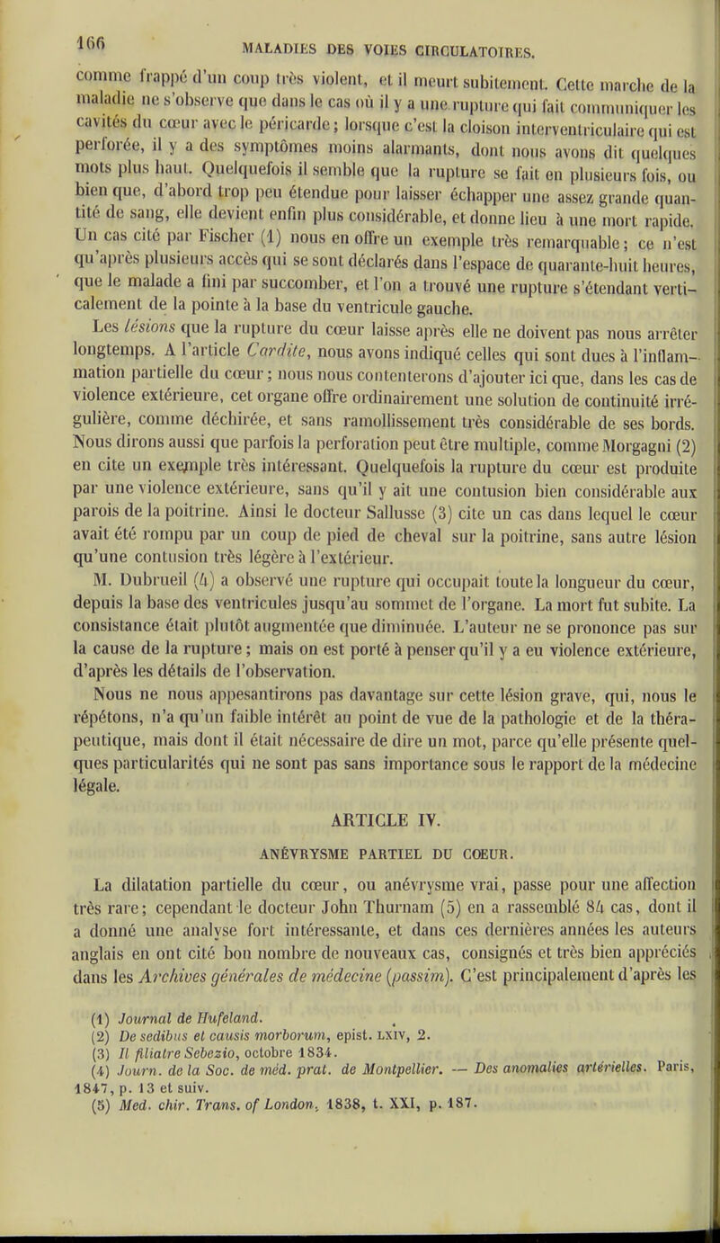 comme frçppéd'un coup i.vs violent, ,a il meurt subitement, dette marche de la maladie ne s'observe qWe dans le cas <»ù il y u rupture qui iaii communiquer 1rs cavités du cœur avec le péricarde; lorsque c'esl la cloison inw. wnlriculaire qui est perlorée, il y a des symptômes moins alarmants, dont nous avons dit quelques mots plus haul. Quelquefois il semble que la rupture se fait en plusieurs fois, ou bien que, d'abord trop peu étendue pour laisser échapper une assez grande quan- tité de sang, elle devient enfin plus considérable, et donne lieu à une mort rapide, Un cas cilé par Fischer (1) nous en offre un exemple très remarquable; ce n'est qu'après plusieurs accès qui se sont déclarés dans l'espace de quarante-huit heures, que le malade a fini par succomber, et l'on a trouvé une rupture s'étendanl verti- calement de la pointe à la base du ventricule gauche. Les lésions que la rupture du cœur laisse après elle ne doivent pas nous arrêter longtemps. A l'article Cardite, nous avons indiqué celles qui sont dues à l'inflam- mation partielle du cœur ; nous nous contenterons d'ajouter ici que, dans les cas de violence extérieure, cet organe offre ordinairement une solution de continuité irré- gulière, comme déchirée, et sans ramollissement très considérable de ses bords. Nous dirons aussi que parfois la perforation peut être multiple, comme Morgagni (2) en cite un exemple très intéressant. Quelquefois la rupture du cœur est produite par une violence extérieure, sans qu'il y ait une contusion bien considérable aux parois de la poitrine. Ainsi le docteur Sallusse (3) cite un cas dans lequel le cœur avait été rompu par un coup de pied de cheval sur la poitrine, sans autre lésion qu'une contusion très légère à l'extérieur. M. Dubrueil (U) a observé une rupture qui occupait toute la longueur du cœur, depuis la base des ventricules jusqu'au sommet de l'organe. La mort fut subite. La consistance était plutôt augmentée que diminuée. L'auteur ne se prononce pas sur la cause de la rupture ; mais on est porté à penser qu'il y a eu violence extérieure, d'après les détails de l'observation. Nous ne nous appesantirons pas davantage sur cette lésion grave, qui, nous le répétons, n'a qu'un faible intérêt au point de vue de la pathologie et de la théra- peutique, mais dont il était nécessaire de dire un mot, parce qu'elle présente quel- ques particularités qui ne sont pas sans importance sous le rapport de la médecine légale. ARTICLE IV. ANÉVRYSME PARTIEL DU COEUR. La dilatation partielle du cœur, ou anévrysme vrai, passe pour une affection très rare; cependant le docteur John Thurnam (5) en a rassemblé SU cas, dont il a donné une analyse fort intéressante, et dans ces dernières années les auteurs anglais en ont cité bon nombre de nouveaux cas, consignés et très bien appréciés dans les Archives générales de médecine (passim). C'est principalement d'après les (1) Journal de Hufeland. (2) Desedibus et causis rnorborum, epist. lxiv, 2. (3) // filiatre Sebezio, octobre 1834. (i) Journ. de la Soc. de méd. prat. de Montpellier. — Des anomalies artérielles. Paris, 18*7, p. 13 et suiv.