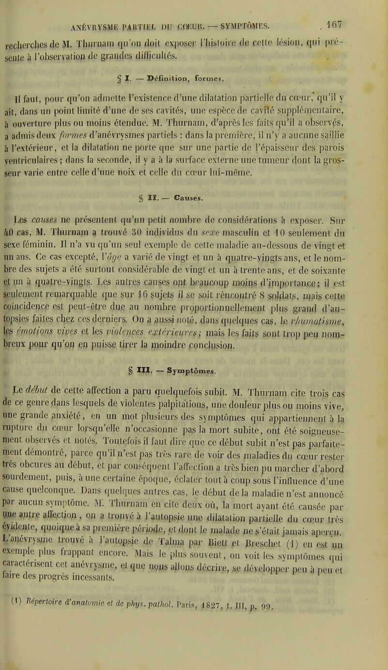 ANÉVRVSME PAKTIliL DU COKUK. — SYMPTÔMKS. . Ki7 recherches de M. Thurnam ([n on doit exposer l'histoire de celle lésion, qui pré- sente à l'obsenation de grandes difficultés. § I. — Définition, formes. Il faut, pour qu'on admette l'existence d'une dilatation partielle du cœur, qu'il y ait, dans un point limité d'une de ses cavités, une espèce de cavilé supplémentaire, à ouverture plus ou moins étendue. M. Thurnam, d'après les faits qu'il a observés, a admis deux formes d'anévrysmes partiels : dans la première, il n'y a aucune saillie à l'extérieur, et la dilatation ne porte que sur une partie de l'épaisseur des parois ventriculaires ; dans la seconde, il y a à la surface externe une tumeur dont la gros- seur varie entre celle d'une noix et celle du cœur lui-même. § II. — Causes. Les causes ne présentent qu'un petit nombre de considérations à exposer. Sur /iû cas, M. Tburnam a trouvé 30 individus du sesse masculin et 40 seulement du sexe féminin. Il n'a vu qu'un seul exemple de cette maladie au-dessous de vingt et un ans. Ce cas excepté, l'âge a varié de vingt et un à quatre-vingts ans, et le nom- bre des sujets a été surtout considérable de vingt et un à trente ans, et de soixante et un à quatre-vingts. Les autres causes ont beaucoup moins d'importance; il est seulement remarquable que sur 16 sujets il se soit rencontré 8 soldais, mais cette coïncidence est peut-être due au nombre proportionnellement plus grand d'au- topsies faites chez ces derniers. On a aussi noté, dans quelques cas, le rhumatisme, tes émotions vives et les violences extérieures; mais les faits sont trop peu nom- breux pour qu'on en puisse tirer la moindre conclusion. § III. — Symptômes. Le début de cette affection a paru quelquefois subit. M. Thurnam cite trois cas de ce genre dans lesquels de violentes palpitations, une douleur plus ou moins vive, une grande anxiété, en un mot plusieurs des symptômes qui appartiennent à la rupture du cœur lorsqu'elle n'occasionne pas la mort subite, ont été soigneuse- ment observés et notés. Toutefois il faut dire que ce début subit n'est pas parfaite- ment démontré, parce qu'il n'est pas très rai e de voir des maladies du cœur rester très obeures au début, et par conséquent l'affection a très bien pu marcher d'abord sourdement, puis, à une certaine époque, éclater tout à coup sous l'inlluence d'une cause quelconque. Dans quelques autres cas, le début delà maladie n'est annoncé par aucun symptôme. M. Thurnam en cite deux où, la mort ayant été causée par un-aune affection, on a trouvé à l'autopsie une dilatation partielle du cœur très ftidente, quoique à sa première période, et dont le malade ne sciait jamais aperçu Lanévrysn.e trouvé à l'aulopsic de Talma par Bielt et B.eschel' (I) en esl un exemple plus happant encore. Mais le plus souvent, on voit les symptômes qui caractérisent cet anémsme, et que nous allons décrire, se développer m à peu et laire des progrès incessants.