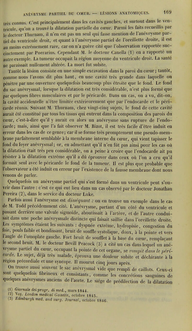 très connus. C'est principalement dans les cavités gauches, et surtout dans le ven- tricule, qu'on a trouvé la dilatation partielle du cœur. Parmi les faits recueillis par le docteur Thurnam, il n'en est pas un seul qui fasse mention de l'anévrysme par- tiel du ventricule droit, et quant à l'anévrysme partiel de l'oreillette droite, il est au moins extrêmement rare, car on n'a guère cité que l'observation rapportée suc- cinctement par Puerarius. Cependant M. le docteur Canella (1) en a rapporté un autre exemple. La tumeur occupait la région moyenne du ventricule droit. La santé ne paraissait nullement altérée. La mort fut subite. Tantôt la lésion consiste en une simple excavation dans la paroi du cœur; tantôt, comme nous l'avons dit plus haut, en une cavité très grande dans laquelle on pénètre par une ouverture quelquefois beaucoup plus étroite que le fond. Le fond du sac anévrysmal, lorsque la dilatation est très considérable, n'est plus formé que par quelques libres musculaires et par le péricarde. Dans un cas, on a vu, dit-on, la cavité accidentelle n'être limitée extérieurement que par l'endocarde et le péri- carde réunis. Suivant M. Thurnam, chez vingt-cinq sujets, le fond de cette cavité aurait été constitué par tous les tissus qui entrent dans la composition des parois du cœur, c'est-à-dire qu'il y aurait eu alors un anévrysme sans rupture de l'endo- carde; mais, ainsi que l'a fait observer M. Bizot, il est très facile d'être induit en erreur dans les cas de ce genre ; car il se forme très promptement une pseudo-mem- brane parfaitement semblable à la membrane interne du cœur, qui vient tapisser le fond du foyer anévrysmal; or, en admettant qu'il n'en fût pas ainsi pour les cas où la dilatation était très peu considérable, on a peine à croire que l'endocarde ait pu résister à la dilatation extrême qu'il a dû éprouver dans ceux où l'on a cru qu'il formait seul avec le péricarde le fond de la tumeur. Il est plus que probable que l'observateur a été induit en erreur par l'existence de la fausse membrane dont nous venons de parler. Quelquefois un anévrysme partiel qui s'est formé dans un ventricule peut s'ou- vrir dans l'autre : c'est ce qui eut lieu dans un cas observé par le docteur Jonathan Pereira (2), dans le service du docteur Luke. Parfois aussi l'anévrysme est disséquant : on en trouve un exemple dans le cas de M. Todd précédemment cité. L'anévrysme, partant d'un côlé du ventricule et passant derrière une valvule sigmoïde, aboutissait à l'artère, et de l'autre condui- sait dans une poche anévrysmale distincte qui faisait saillie dans l'oreillette droite. Les symptômes étaient les suivants : dyspnée extrême, hydropisie, congestion du foie, pouls faible et bondissant, bruit de souffle systolique, doux, à la pointe et vers l'angle de l'omoplate gauche. Fort bruit de soufflet à la base du cœur, remplaçant le second bruit. M. le docteur Bevill Peacock (3) a cité un cas dans lequel un ané- vrysme partiel du cœur, occupant la pointe de cet organe, se rompit dans le péri- carde. Le sujet, déjà très malade, éprouva une douleur subite et déchirante à la région précordiale et une syncope. Il mourut cinq jours après. On trouve aussi souvent le sac anévrysmal vide que rempli de caillots. Ceux-ci sont quelquefois fibrineux et consistants, comme les concrétions sanguines de quelques anévrysmes anciens de l'aorte. Le siège de prédilection de la dilatation (1) Giornale deiprogr. dimed., mars 1844. f2) Voy. London médical Gazelle, octobre 1845. (3) Edinburgh med. and surg. Journal, octobre 1846