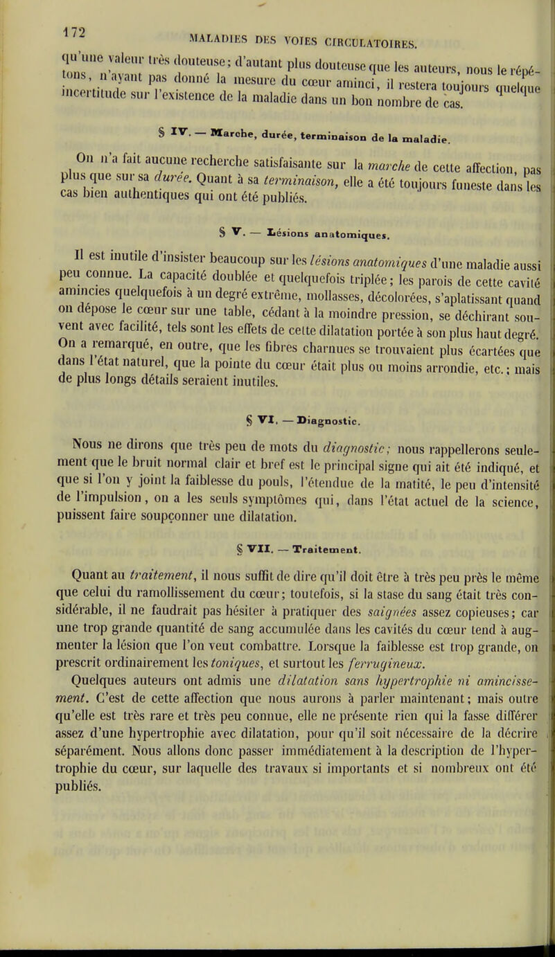 qu'une valeur très douteuse; d'autant plus douteuse que les auteurs, nous le répé- tons, n ayant pas donné la mesure du cœur aminci, il restera toujours ûueU ue icertnude sur l'existence de la maladie dans un bon nombre de cas ^ ' S IV. — Marche, durée, terminaison de la maladie. On n'a fait aucune recherche satisfaisante sur la marche de celte affection pas plus que sur sa durée. Quant à sa terminaison, elle a été toujours funeste dans le* cas bien authentiques qui ont été publiés. S V. — Lésions anatomiques. H est inutile d'insister beaucoup sur les lésions anatomiques d'une maladie aussi peu connue. La capacité doublée et quelquefois triplée; les parois de cette cavité amincies quelquefois à un degré extrême, mollasses, décolorées, s'aplatissant quand on dépose le cœur sur une table, cédant à la moindre pression, se déchirant sou- vent avec facilité, tels sont les effets de cette dilatation portée à son plus haut degré On a remarqué, en outre, que les fibres charnues se trouvaient plus écartées que dans 1 état naturel, que la pointe du cœur était plus ou moins arrondie, etc. ; mais de plus longs détails seraient inutiles. § VI, —Diagnostic. Nous ne dirons que très peu de mots du diagnostic; nous rappellerons seule- ment que le bruit normal clair et bref est le principal signe qui ait été indiqué, et que si l'on y joint la faiblesse du pouls, l'étendue de la matité, le peu d'intensité de l'impulsion, on a les seuls symptômes qui, dans l'état actuel de la science, puissent faire soupçonner une dilatation. § VII. — Traitement. Quant au traitement, il nous suffit de dire qu'il doit être à très peu près le même que celui du ramollissement du cœur; toutefois, si la stase du sang était très con- sidérable, il ne faudrait pas hésiter à pratiquer des saignées assez copieuses ; car une trop grande quantité de sang accumulée dans les cavités du cœur tend à aug- menter la lésion que l'on veut combattre. Lorsque la faiblesse est trop grande, on prescrit ordinairement Icstoniques, et surtout les ferrugineux. Quelques auteurs ont admis une dilatation sans hypertrophie ni amincisse- ment. C'est de cette affection que nous aurons à parler maintenant ; mais outre qu'elle est très rare et très peu connue, elle ne présente rien qui la fasse différer assez d'une hypertrophie avec dilatation, pour qu'il soit nécessaire de la décrire séparément. Nous allons donc passer immédiatement à la description de l'hyper- trophie du cœur, sur laquelle des travaux si importants et si nombreux ont été publiés.