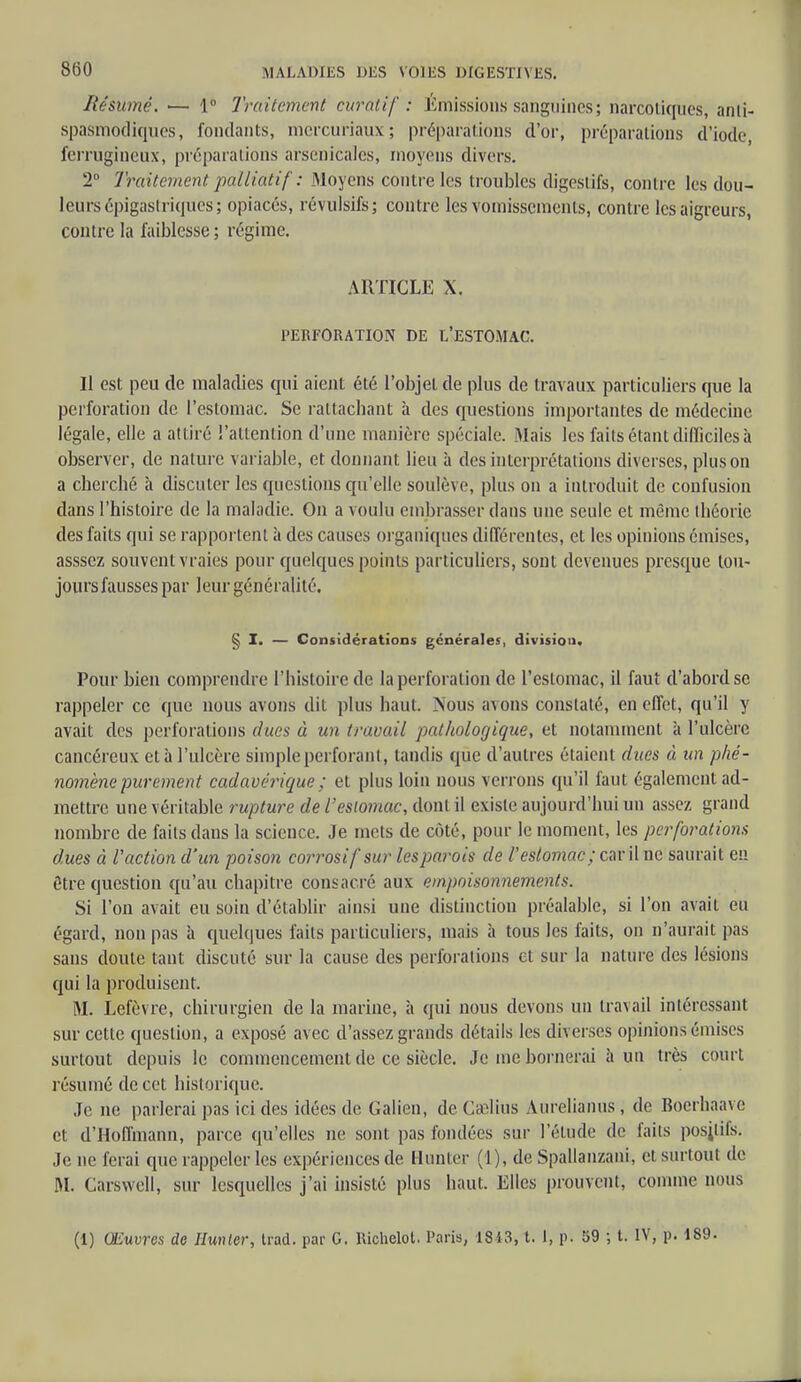 Résumé. >— 1° Traitement curaiif : Émissions sanguines; narcotiques, anti- spasmodiques, fondants, nicrcuriaux; préparations d'or, préparations d'iode, ferrugineux, préparations arsenicales, moyens divers. 2° Traitement palliatif : Moyens contre les troubles digestifs, contre les dou- leurs épigastriques; opiacés, révulsifs; contre les vomissements, contre les aigreurs, contre la faiblesse; régime. ARTICLE X. PERFORATION DE L'ESTOMAC. Il est peu de maladies qui aient été l'objet de plus de travaux particuliers que la perforation de l'estomac. Se rattachant à des questions importantes de médecine légale, elle a attiré l'attention d'une manière spéciale. Mais les faits étant difficiles à observer, de nature variable, et donnant lieu à des interprétations diverses, plus on a cherché à discuter les questions qu'elle soulève, plus on a introduit de confusion dans l'histoire de la maladie. On a voulu embrasser dans une seule et même théorie des faits qui se rapportent à des causes organiques différentes, et les opinions émises, asssez souvent vraies pour quelques points particuliers, sont devenues presque tou- jours fausses par leur généralité. § I. — Considérations générales, division. Pour bien comprendre l'histoire de la perforation de l'estomac, il faut d'abord se rappeler ce que nous avons dit plus haut. Xous avons constaté, en effet, qu'il y avait des perforations dues à un travail pathologique, et notamment à l'ulcère cancéreux et à l'ulcère simple perforant, tandis que d'autres étaient dues à un phé- nomène purement cadavérique ; et plus loin nous verrons qu'il faut également ad- mettre une véritable rupture de l'estomac, dont il existe aujourd'hui un assez grand nombre de faits dans la science. Je mets de côté, pour le moment, les perforations dues à l'action d'un poison corrosif sur lesparois de l'estomac ; car il ne saurait en être question qu'au chapitre consacré aux empoisonnements. Si l'on avait eu soin d'établir ainsi une distinction préalable, si l'on avait eu égard, non pas à quelques faits particuliers, mais à tous les faits, on n'aurait pas saus doute tant discuté sur la cause des perforations et sur la nature des lésions qui la produisent. M. Lefèvre, chirurgien de la marine, à qui nous devons un travail intéressant sur cette question, a exposé avec d'assez grands détails les diverses opinions émises surtout depuis le commencement de ce siècle. Je me bornerai à un très court résumé de cet historique. Je ne parlerai pas ici des idées de Galien, de Cselius Aurelianus ; de Boerhaave et d'Hoffmann, parce qu'elles ne sont pas fondées sur l'élude de faits posjlifs. Je ne ferai que rappeler les expériences de Hunter (1), de Spallanzani, et surtout de M. Carswcll, sur lesquelles j'ai insisté plus haut. Elles prouvent, comme nous (1) Œuvres de Hunier, trad. par G. Richelot. Paris, 1843, t. I, p. 59 ; t. IV, p. 189.