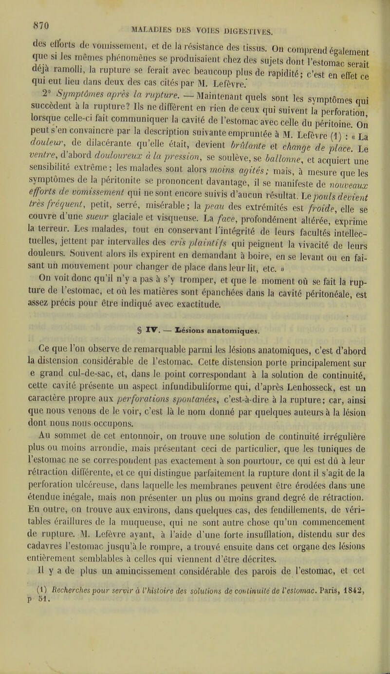 de& efforts de vômissement, et de la résistance des tissus. On comprend également que si Jes mêmes phénomènes se produisaient, chez des sujets dont l'estomac serait déjà ramolli, la rupture se ferait avec beaucoup plus de rapidité; c'est en effet ce qui eut lieu dans deux des cas cités par M. Lefèvre.' 2° Symptômes après la ruptûre. — Maintenant quels sont les symptômes oui succèdent à la rupture? Ils ne diffèrent en rien de ceux qui suivent la perforation lorsque oelle-ci fait communiquer la cavité de l'estomac avec celle du péritoine On peut s'en convaincre par la description suivante empruntée à M. Lefèvre (1) • « La douleur, de dilacéranle qu'elle était, devient brûlante et change de place Le ventre, d'abord douloureux à la pression, se soulève, se ballonne, et acquiert'une sensibilité extrême; les malades sont alors moins agités; mais, à mesure que les symptômes de la péritonite se prononcent davantage, il se manifeste de nouveaux efforts de vomissement qui ne sont encore suivis d'aucun résultat. Le pouls devient très fréquent, petit, serré, misérable; la peau des extrémités est froide, elle se couvre d'une sueur glaciale et visqueuse. La face, profondément altérée, exprime la terreur. Les malades, tout en conservant l'intégrité de leurs facultés intellec- tuelles, jettent par intervalles des crû plaintifs qui peignent la vivacité de leurs douleurs. Souvent alors ils expirent en demandant à boire, en se levant ou en fai- sant un mouvement pour changer de place dans leur lit, etc. » On voit donc qu'il n'y a pas à s'y tromper, et que le moment où se fait la rup- ture de l'estomac, et où les matières sont épanchées dans la cavité péritonéale, est assez précis pour être indiqué avec exactitude. S IV. — Lésions anatomiques. Ce que l'on observe de remarquable parmi les lésions anatomiques, c'est d'abord la distension considérable de l'estomac. Celte distension porte principalement sur e grand cul-de-sac, et, dans le point correspondant à la solution de continuité, cette cavité présente un aspect infuudibuliforme qui, d'après Lenhosseck, est un caractère propre aux perforations spontanées, c'est-à-dire à la rupture; car, ainsi que nous venons de le voir, c'est là le nom donné par quelques auteurs à la lésion dont nous nous occupons. Au sommet de cet entonnoir, on trouve une solution de continuité irrégulière plus ou moins arrondie, mais présentant ceci de particulier, que les tuniques de l'estomac ne se correspondent pas exactement à son pourtour, ce qui est dû à leur rétraction différente, et ce qui distingue parfaitement la rupture dont il s'agit de la perforation ulcéreuse, dans laquelle les membranes peuvent être érotlées dans une étendue inégale, mais non présenter un plus ou moins grand degré de rétraction. En outre, on trouve aux environs, dans quelques cas, des fendillements, de véri- tables éraillures de la muqueuse, qui ne sont autre chose qu'un commencement de rupture. M. Lefèvre ayant, à l'aide d'une forte insufflation, distendu sur des cadavres l'estomac jusqu'à le rompre, a trouvé ensuite dans cet organe des lésions entièrement semblables à celles qui viennent d'être décrites. Il y a de plus un amincissement considérable des parois de l'estomac, et cel (\) Recherches pour servir à l'histoire des solutions de continuité de l'estomac. Paris, 1842,