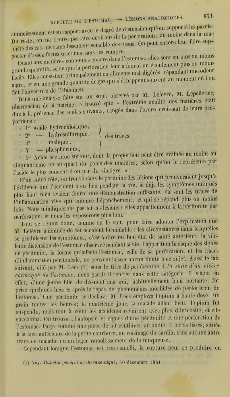 RUPTUM DE L'ESTOMAC. - LÉSIONS ANATOMIQUES. Il* . .„„™t nvor le degré de distension qu'ont supporté les parois, amincissement est en rapport avec le ttcgre a. i ins dans ,a ma_ £K l SESSE - - - '>0IW,'d'aSSeISrc:„creStomac,el,esso„,e„plUsou„,oinS U™ e » ;,° fo.,tio„ leur a fourni un écoulement plus ou motus fï,CÎ 4k*1 aliments mal digérés, répandant une odeur  et en Tg2 quantité de gaz qui s'échappent souvent au moment ou 1 ou WX«â dn sujet observé par M. Léte« M. LepelleUe, uharmacien de â marine, a trouvé que , l'extrême acidité des matières e.att £ l ?a présence des acides suivants, rangés dans l'ordre cessant de leurs pro- portions : » 1° Acide hydrochlorique, \ » 2° — hydrosulfurique, f des traces. „ 3° — malique, i „ _ phosphorique, / i 5 Acide acétique surtout, dont la proportion peut être évaluée au moins au cinquantième ou au quart du poids des matières, selon qu'on le représente par l'acide le plus concentré ou par du vinaigre. » D'un autre côté, on trouve dans le péritoine des lésions qui prouveraient jusqu a l'évidence que l'accident a eu lieu pendant la vie, si déjà les symptômes indiqués plus haut n'en avaient fourni une démonstration suffisante. Ce sont les traces de l'inflammation vive qui entoure l'épanchement, et qui se répand plus ou moins loin. Nous n'indiquerons pas ici ces lésions ; elles appartiennent h la péritonite par perforation, et nous les exposerons plus loin. Tout se réunit donc, comme ou le voit, pour faire adopter l'explication que M. Lefèvre a donnée de cet accident formidable : les circonstances dans lesquelles se produisent les symptômes, c'est-à-dire un bon état de santé antérieur, la vio- lente distension de l'estomac observée pendant la vie, l'apparition brusque des signes de péritonite, la forme qu'affecte l'estomac, celle de sa perforation, et les traces d'inflammation péritonéale, ne peuvent laisser aucun doute à ce sujet. Aussi le fait suivant, cilé par M. Lees (1) sous le titre de perforation à la suite d'un ulcère chronique de l'estomac, nous paraît-il rentrer dans cette catégorie. Il s'agit, en effet, d'une jeune fille de dix-neuf ans qui, habituellement bien portante, fut prise quelques heures après le repas de phénomènes morbides de perforation de l'estomac' Une péritonite se déclara, M. Lees employa l'opium à haute dose, un grain toutes les heures; le quatrième jour, la malade allant bien, l'opium lut suspendu, mais tout à coup les accidents revinrent avec plus d'intensité, et elle succomba. On trouva à l'autopsie les signes d'une péritonite et une perforation de l'estomac, large comme une pièce de 50 centimes, arrondie, à bords lisses, située à la face antérieure de la petite courbure, au voisinage du cardia, sans aucune autre trace de maladie qu'un léger ramollissement de la muqueuse. Cependant lorsque l'estomac est très ramolli, la rupture peut se produire en