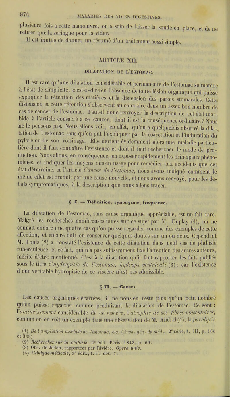 87k MALADlliS DliS VOlliS DKiESTlVliS. plusieurs fois à celle manœuvre, on a soin de laisser la sonde en place, et de ne retirer que la seringue pour la vider. Il est inutile de donner un résumé d'un traitement aussi simple. AI1TICLE XII. DILATATION DE L'ESTOMAC. 11 est rare qu'une dilatation considérable et permanente de l'estomac se montre à l'état de simplicité, c'est-à-dire en l'absence de toute lésion organique qui puisse expliquer la rétention des matières et la distension des parois stomacales. Cette distension et cette rétention s'observent au contraire dans un assez bon nombre de- cas de cancer de l'estomac. Faut-il donc renvoyer la description de cet état mor- bide à l'article consacré à ce cancer, dont il est la conséquence ordinaire? Nous ne le pensons pas. Nous allons voir, en effet, qu'on a quelquefois observé la dila- tation de l'estomac sans qu'on pût l'expliquer par la coarctation et l'induration du pylore ou de son voisinage. Elle devient évidemment alors une maladie particu- lière dont il faut connaître l'existence et dont il faut rechercher le mode de pro- duction. Nous allons, en conséquence, en exposer rapidement les principaux phéno- mènes, et indiquer les moyens mis en usage pour remédier aux accidents que cet état détermine. A l'article Cancer de l'estomac, nous avons indiqué comment le même effet est produit par une cause nouvelle, et nous avons renvoyé, pour les dé- tails symptomatiques, à la description que nous allons tracer. § I. —■ Définition, synonymie, fréquence. La dilatation de l'estomac, sans cause organique appréciable, est un fait rare. Malgré les recherches nombreuses faites sur ce sujet par M. Duplay (1), on ne connaît encore que quatre cas qu'on puisse regarder comme des exemples de cette affection, et encore doit-on conserver quelques doutes sur un ou deux. Cependant M. Louis (2) a constaté l'existence de celte dilatation dans neuf cas de phthisie tuberculeuse, et ce fait, qui n'a pas suffisamment fixé l'attention des autres auteurs, mérite d'être mentionné. C'est à la dilatation qu'il faut rapporter les faits publiés sous le titre à'hydropisie de l'estomac, hydrops venlriculi (3); car l'existence d'une véritable hydropisie de ce viscère n'est pas admissible. § II. — Causes. Les causes organiques écartées, il ne nous en reste plus qu'un petit nombre qu'on puisse regarder comme produisant la dilatation de l'estomac. Ce sont : V amincissement considérable de ce viscère, Y atrophie de ses fibres musculaires, comme on en voit un exempté dans une observation de M. Amiral (-'i), l&pùralysie (1) De l'amplialion morbide de Vestomac, elc. {Arch. gcn. de mvd., 2e série, l. III, p. 16b et 365). (2) Recherches sur la. phthisie, 2e édit. Paris, 1843, p. 69. (3) Obs. de .Jodon, rapportées par Rivière, Opéra univ.