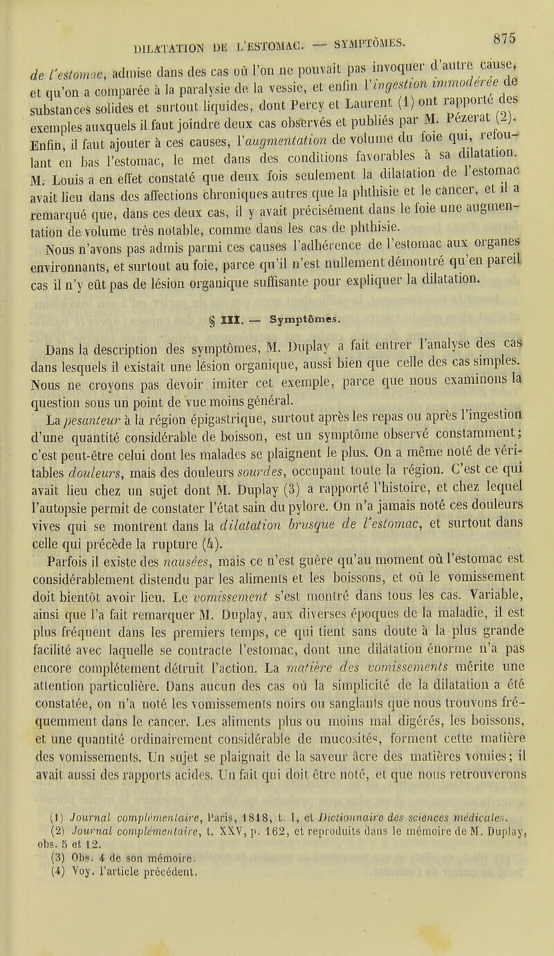 de rvXmm Sinise dans des cas où l'on ne pouvait pas invoquer d'autre cause, et qu'on a comparée à la paralysie de. la vessie, et enfm l'ingestion immodérée Aê substances solides et surtout liquides, dont Percy et Laurent (1) ont rapporte des exemples auxquels il faut joindre deux cas observés et publiés par M. 1 ezerat w- Enfin, il faut ajouter à ces causes, l'augmentation de volume du foie qui, Vou- lant en bas l'estomac, le met dans des conditions favorables à sa dilatation. M. Louis a en effet constaté que deux fois seulement la dilatation de 1 estomac avait lieu clans des affections chroniques autres que la phthisie et le cancer, et il a remarqué que, dans ces deux cas, il y avait précisément dans le foie une augmen- tation de volume très notable, comme dans les cas de phthisie. Nous n'avons pas admis parmi ces causes l'adhérence de l'estomac aux organes environnants, et surtout au foie, parce qu'il n'est nullement démontré qu'en pareil cas il n'y eût pas de lésion organique suffisante pour expliquer la dilatation. § III. — Symptômes. Dans la description des symptômes, M. Duplay a fait entrer l'analyse des cas dans lesquels il existait une lésion organique, aussi bien que celle des cas simples. Nous ne croyons pas devoir imiter cet exemple, parce que nous examinons la question sous un point de vue moins général. La pesanteur à la région épigastrique, surtout après les repas ou après l'ingestion d'une quantité considérable de boisson, est un symptôme observé constamment ; c'est peut-être celui dont les malades se plaignent le plus. On a même noté de véri- tables douleurs, mais des douleurs sourdes, occupant toute la région. C'est ce qui avait lieu chez un sujet dont M. Duplay (3) a rapporté l'histoire, et chez lequel l'autopsie permit de constater l'état sain du pylore. On n'a jamais noté ces douleurs vives qui se montrent dans la dilatation brusque de l'estomac, et surtout dans celle qui précède la rupture {h). Parfois il existe des nausées, mais ce n'est guère qu'au moment où l'estomac est considérablement distendu par les aliments et les boissons, et où le vomissement doit bientôt avoir lieu. Le vomissement s'est montré dans tous les cas. Variable, ainsi que l'a fait remarquer M. Duplay, aux diverses époques de la maladie, il est plus fréquent dans les premiers temps, ce qui tient sans doute à la plus grande facilité avec laquelle se contracte l'estomac, dont une dilatation énorme n'a pas encore complètement détruit l'action. La matière des vomissements mérite une attention particulière. Dans aucun des cas où la simplicité de la dilatation a été constatée, on n'a noté les vomissements noirs ou sanglants que nous trouvons fré- quemment dans le cancer. Les aliments plus ou moins mal digérés, les boissons, et une quantité ordinairement considérable de mucosités, forment celte matière des vomissements. Un sujet se plaignait de la saveur acre des matières vomies; il avait aussi des rapports acides. Un fait qui doit être noté, et que nous retrouverons (1) Journal complémentaire, Paris, 1818, t. I, el Dictionnaire des sciences médicales. (2) Journal complémentaire, t. XXV, p. 162, et reproduits dans le mémoire de M. Duplay, obs. 5 et 12. (3) Obs. A de son mémoire. (4) Yoy. l'article précédent.