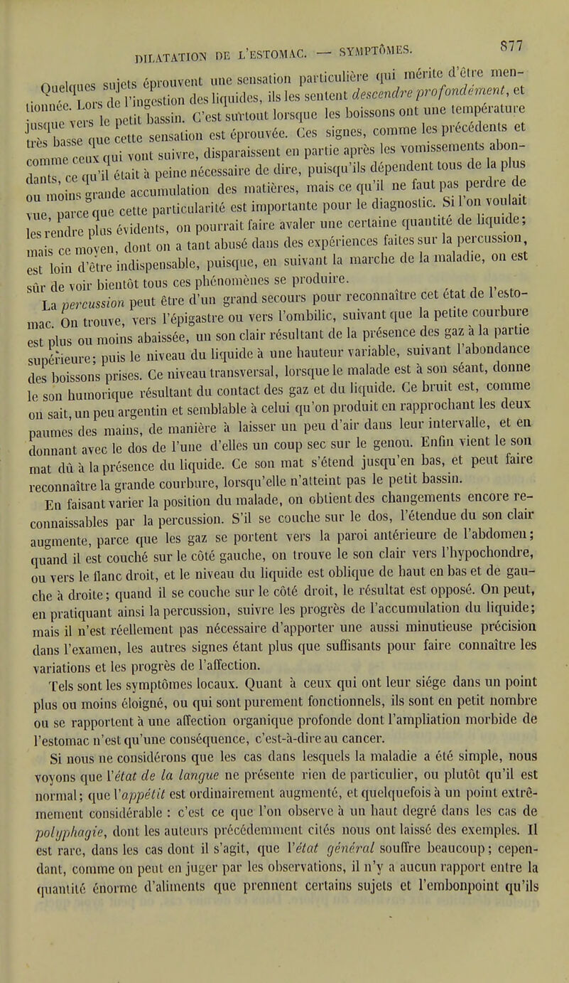 Orietoues suiets éprouvent une sensation particulière qui mérite d'être men- ,• Q 1 ors d ' ngestion des liquides, ils les sentent descendre profondément, et 10 ÏÏb JS C'est surtout lorsque les boissons ont une température Ks S dation est éprouvée. Ces signes, comme les précé ents et om^ccul qui vont suivre, disparaissent et, partie après les vomissements abon- ^  était à peine nécessaire de dire, puisqu'ils dépendent tous de la plus ou moinslande accumulation des matières, mais ce qu'il ne faut pas perdre de eue que cette particularité est importante pour le diagnostic Si 1on vou ait Prendre plus évidents, on pourrait faire avaler une certaine quantité de liquide; m s ce moyen, dont on a tant abusé dans des expériences faites sur la percussion ™ iota dïïre indispensable, puisque, en suivant la marche de la maladie, on est sûr de voir bientôt tous ces phénomènes se produire. La percussion peut être d'un grand secours pour reconnaître cet état de 1 esto- mac On trouve, vers l'épigastre ou vers l'ombilic, suivant que la petite courbure est plus ou moins abaissée, un son clair résultant de la présence des gaz à la partie supérieure- puis le niveau du liquide à une hauteur variable, suivant 1 abondance des boissons prises. Ce niveau transversal, lorsque le malade est à son séant, donne le son humorique résultant du contact des gaz et du liquide. Ce bruit est, comme on sait un peu argentin et semblable à celui qu'on produit en rapprochant les deux paumes des mains, de manière à laisser un peu d'air dans leur intervalle, et en donnant avec le dos de l'une d'elles un coup sec sur le genou. Enfin vient le son mat dû à la présence du liquide. Ce son mat s'étend jusqu'en bas, et peut faire reconnaître la grande courbure, lorsqu'elle n'atteint pas le petit bassin. En faisant varier la position du malade, on obtient des changements encore re- connaissables par la percussion. S'il se couche sur le dos, l'étendue du son clair augmente, parce que les gaz se portent vers la paroi antérieure de l'abdomen ; quand il est couché sur le côté gauche, on trouve le son clair vers l'hypochondre, ou vers le flanc droit, et le niveau du liquide est oblique de haut en bas et de gau- che a droite; quand il se couche sur le côté droit, le résultat est opposé. On peut, en pratiquant ainsi la percussion, suivre les progrès de l'accumulation du liquide; mais il n'est réellement pas nécessaire d'apporter une aussi minutieuse précision dans l'examen, les autres signes étant plus que suffisants pour faire connaître les variations et les progrès de l'affection. Tels sont les symptômes locaux. Quant à ceux qui ont leur siège dans un point plus ou moins éloigné, ou qui sont purement fonctionnels, ils sont en petit nombre ou se rapportent a une affection organique profonde dont l'ampliation morbide de l'estomac n'est qu'une conséquence, c'est-à-dire au cancer. Si nous ne considérons que les cas dans lesquels la maladie a été simple, nous voyons que ['état de la langue ne présente rien de particulier, ou plutôt qu'il est normal; que Vappétit est ordinairement augmenté, et quelquefois à un point extrê- mement considérable : c'est ce que l'on observe à un haut degré dans les cas de polijphaijie, dont les auteurs précédemment cités nous ont laissé des exemples. Il est rare, dans les cas dont il s'agit, que Y état général souffre beaucoup ; cepen- dant, comme on peut en juger par les observations, il n'y a aucun rapport entre la quantité énorme d'aliments que prennent certains sujets et l'embonpoint qu'ils