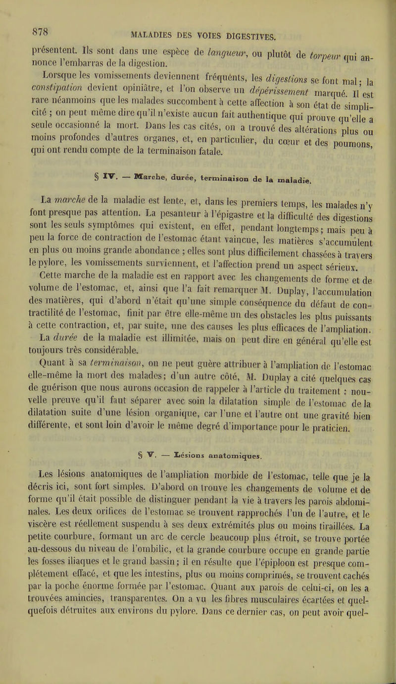 présentent Ils sont dans une espèce de langueur, ou plutôt de torpeur irai a>1 nonce l'embarras de la digestion. 1 Lorsque les vomissements deviennent fréquents, les digestions se font mal- la constipation devient opiniâtre, et l'on observe un dépérissement marqué l'est rare néanmoins que les malades succombent à cette affection à son état de simnH cité ; on peut même dire qu'il n'existe aucun fait authentique qui prouve qu'elle â seule occasionné la mort. Dans les cas cités, on a trouvé des altérations plus ou moins profondes d'autres organes, et, en particulier, du cœur et des poumons qui ont rendu compte de la terminaison fatale. § — Marche, durée, terminaison de la maladie. La marche de la maladie est lente, et, dans les premiers temps, les malades n'v font presque pas attention. La pesanleur à l'épigastre et la difficulté des digestions sont les seuls symptômes qui existent, en effet, pendant longtemps; mais peu à peu la force de contraction de l'estomac étant vaincue, les matières s'accumulent en plus ou moins grande abondance ; elles sont plus difficilement chassées à travers le pylore, les vomissements surviennent, et l'affection prend un aspect sérieux. Cette marche de la maladie est en rapport avec les changements de forme et de volume de l'estomac, et, ainsi que l'a fait remarquer 31. Duplay, l'accumulation des matières, qui d'abord n'était qu'une simple conséquence du défaut de cou- tractilité de l'estomac, finit par être elle-même un des obstacles les plus puissants à cette contraction, et, par suite, une des . anses les plus efficaces de l'ampliation. La durée de la maladie est illimitée, mais on peut dire en général qu'elle est toujours très considérable. Quant à sa terminaison, on ne peut guère attribuer à l'ampliation de l'estomac elle-même la mort des malades; d'un autre côlé, M. Duplay a cité quelques cas de guérison que nous aurons occasion de rappeler à l'article du traitement : nou- velle preuve qu'il faut séparer avec soin la dilatation simple de l'estomac de la dilatation suite d'une lésion organique, car l'une et l'autre ont une gravité bien différente, et sont loin d'avoir le même degré d'importance pour le praticien. § V. — Lésions anatomiques. Les lésions anatomiques de l'ampliation morbide de l'estomac, telle que je la décris ici, sont fort simples. D'abord on trouve les changements de volume et de forme qu'il était possible de distinguer pendant la vie à travers les parois abdomi- nales. Les deux orifices de l'estomac se trouvent rapprochés l'un de l'autre, et le viscère est réellement suspendu à ses deux extrémités plus ou moins tiraillées. La petite courbure, formant un arc de cercle beaucoup plus étroit, se trouve portée au-dessous du niveau de l'ombilic, et la grande courbure occupe en grande partie les fosses iliaques et le grand bassin ; il en résulte que 1 epiploon est presque com- plètement effacé, et que les intestins, plus ou moins comprimés, se trouvent cachés par la poche énorme formée par l'estomac. Quant aux parois de celui-ci, on les a trouvées amincies, transparentes. On a vu les fibres musculaires écartées et quel- quefois détruites aux environs du pylore. Dans ce dernier cas, on peut avoir quel-