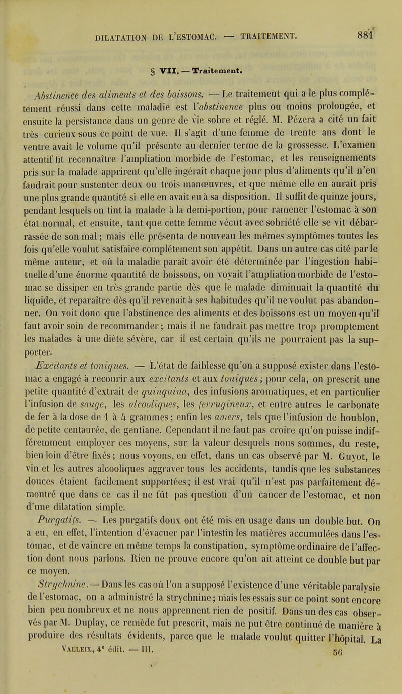 § VII. — Traitement. Abstinence des aliments et des boissons. —Le traitement qui a le plus complè- tement réussi dans cette maladie est ['abstinence plus ou moins prolongée, et ensuite la persistance dans un genre de vie sobre et réglé. M. Pézera a cité un fait très curieux sous ce point de vue. Il s'agit d'une femme de trente ans dont le ventre avait le volume qu'il présente au dernier terme de la grossesse. L'examen attentif lit reconnaître l'ampliation morbide de l'estomac, et les renseignements pris sur la malade apprirent qu'elle ingérait chaque jour plus d'aliments qu'il n'en faudrait pour sustenter deux ou trois manœuvres, et que même elle en aurait pris une plus grande quantité si elle en avait eu à sa disposition. Il suffitde quinze jours, pendant lesquels on tint la malade à la demi-portion, pour ramener l'estomac à son état normal, et ensuite, tant que cette femme vécut avec sobriété elle se vit débar- rassée de son mal ; mais elle, présenta de nouveau les mêmes symptômes toutes les fois qu'elle voulut satisfaire complètement son appétit. Dans un autre cas cité parle même auteur, et où la maladie paraît avoir été déterminée par l'ingestion habi- tuelle d'une énorme quantité de boissons, on voyait l'ampliation morbide de l'esto- mac se dissiper en très grande partie dès que le malade diminuait la quantité du liquide, et reparaître dès qu'il revenait à ses habitudes qu'il ne voulut pas abandon- ner. On voit donc que l'abstinence des aliments et des boissons est un moyen qu'il faut avoir soin de recommander; mais il ne faudrait pas mettre trop promptement les malades à une diète sévère, car il est certain qu'ils ne pourraient pas la sup- porter. Excitants et toniques. — L'état de faiblesse qu'on a supposé exister dans l'esto- mac a engagé à recourir aux excitants et aux toniques ; pour cela, on prescrit une petite quantité d'extrait de quinquina, des infusions aromatiques, et en particulier l'infusion de sauge, les alcooliques, les ferrugineux, et entre autres le carbonate de fer à la dose de 1 à k grammes ; enfin les amers, tels que l'infusion de houblon, de petite centaurée, de gentiane. Cependant il ne faut pas croire qu'on puisse indif- féremment employer ces moyens, sur la valeur desquels nous sommes, du reste, bien loin d'être fixés ; nous voyons, en effet, dans un cas observé par M. Guyot, le vin et les autres alcooliques aggraver tous les accidents, tandis que les substances douces étaient facilement supportées; il est vrai qu'il n'est pas parfaitement dé- montré que dans ce cas il ne fût pas question d'un cancer de l'estomac, et non d'une dilatation simple. Purgatifs. — Les purgatifs doux ont été mis en usage dans un double but. On a eu, en effet, l'intention d'évacuer par l'intestin les matières accumulées dans l'es- tomac, et de vaincre en même temps la constipation, symptôme ordinaire de l'affec- tion dont nous parlons. Rien ne prouve encore qu'on ait atteint ce double but par ce moyen. Strychnine.—Dans les cas où l'on a supposé l'existence d'une véritable paralysie de l'estomac, on a administré la strychnine ; mais les essais sur ce point sont encore bien peu nombreux et ne nous apprennent rien de positif. Dans un des cas obser- vés par M. Duplay, ce remède fut prescrit, mais ne put être continué de manière à produire des résultats évidents, parce que le malade voulut quitter l'hôpital. La Valleix, V érlit. — lit. «fi