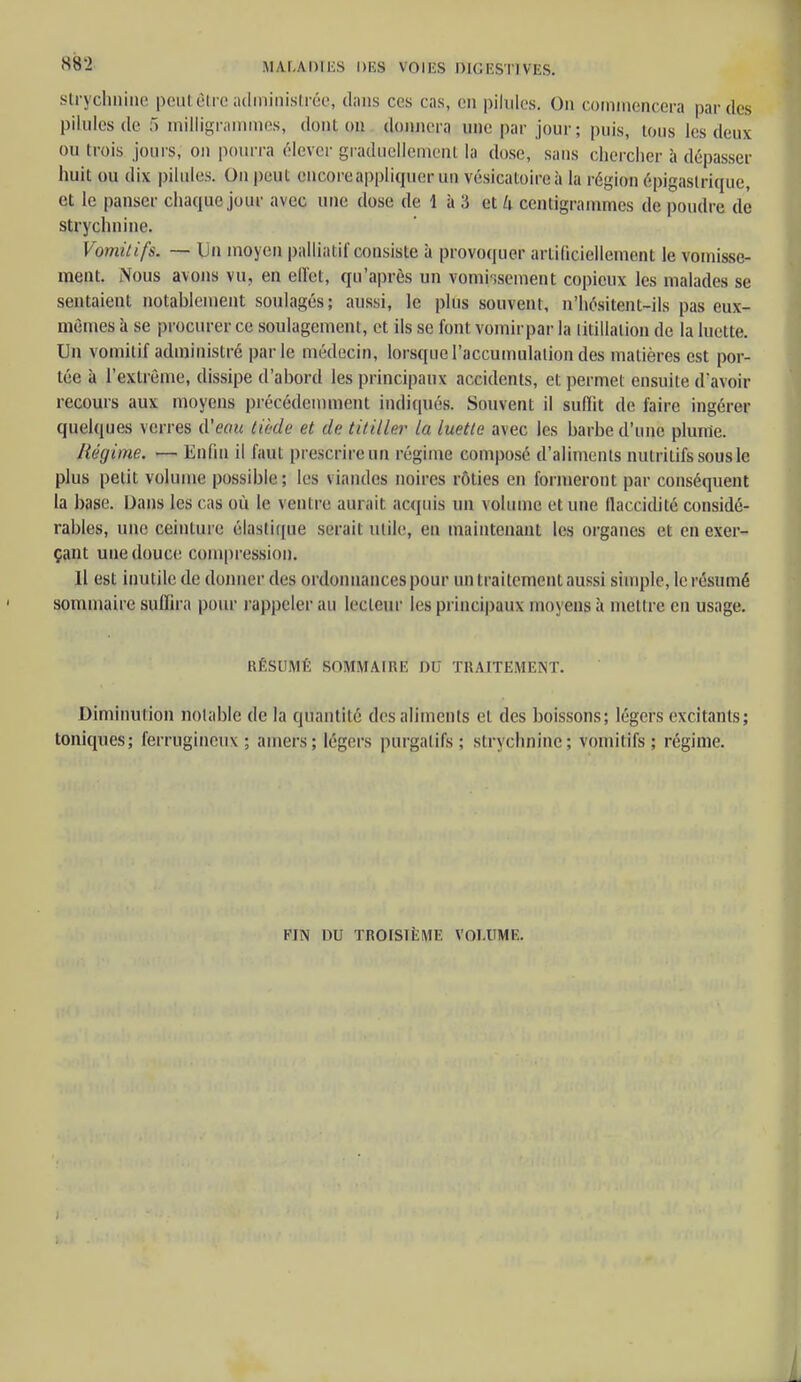 strychnine peut être administrée, dans ces cas, en pilules. On commencera par dos pilules de 5 milligrammes, donjon ddinerq une par jour ; puis, tous les deux on M ois jours, on pourra élever graduellement la dose, sans chercher à dépasser huit ou dix pilules. On peut encore appliquer un vésicaloire à la région épigaslrique, et le panser chaque jour avec une dose de 1 à 3 et k centigrammes de poudre de strychnine. Vomitifs. — Lin moyen palliatif consiste à provoquer artificiellement le vomisse- ment. Nous avons vu, en effet, qu'après un vomissement copieux les malades se sentaient notablement soulagés; aussi, le plus souvent, n'hésitent-ils pas eux- mêmes à se procurer ce soulagement, et ils se font vomirpar la titillation de la luette. Un vomitif administré parle médecin, lorsque l'accumulation des matières est por- tée à l'extrême, dissipe d'abord les principaux accidents, et permet ensuite d'avoir recours aux moyens précédemment indiqués. Souvent il suffit de faire ingérer quelques verres d'eau tiède et de titiller la luette avec les barbe d'une plume. Régime. — Enfin il faut prescrire un régime composé d'aliments nutritifs sous le plus petit volume possible; les viandes noires rôties en formeront par conséquent la base. Dans les cas où le ventre aurait acquis un volume et une flaccidité considé- rables, une ceinture élastique serait utile, en maintenant les organes et en exer- çant une douce compression. Il est inutile.de donner des ordonnances pour un traitement aussi simple, le résumé sommaire suffira pour rappeler au lecteur les principaux moyensà mettre en usage. RÉSUMÉ SOMMAIRE DU TRAITEMENT. Diminution notable de la quantité des aliments et des boissons; légers excitants; toniques; ferrugineux ; amers; légers purgatifs; strychnine; vomitifs; régime. FIN DU TROISIÈME VOLUME.