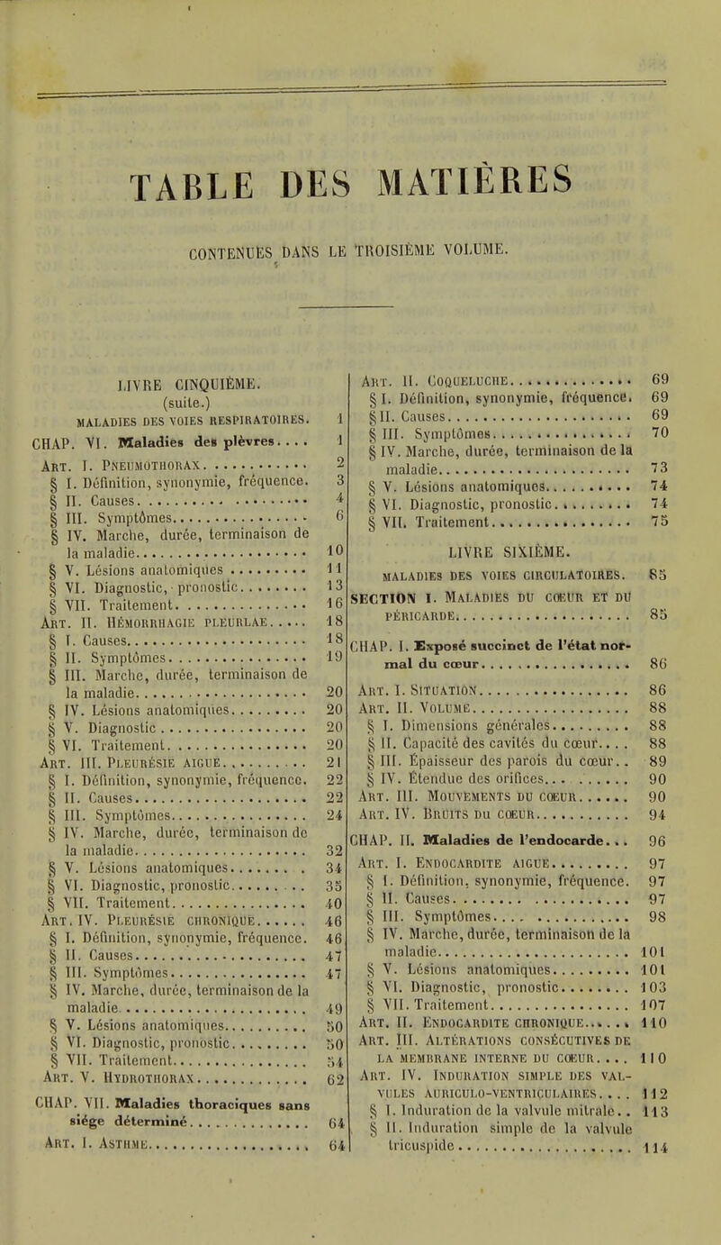 TABLE DES MATIÈRES CONTENUES DANS LE TROISIÈME VOLUME. LIVRE CINQUIÈME, (suite.) MALADIES DES VOIES RESPIRATOIRES. 1 CHAP. VI. Maladies de» plèvres 1 Art. I. Pneumothorax 2 § I. Définition, synonymie, fréquence. 3 § II. Causes 4 § III. Symptômes 6 § IV. Marche, durée, terminaison de la maladie 10 § V. Lésions anatomiques 11 § VI. Diagnostic, ■ pronostic 13 § VII. Traitement 16 ART. II. IIÉMORRHAGIE PLEURLAE 18 § I. Causes 18 § II. Symptômes 19 § III. Marche, durée, terminaison de la maladie 20 ^ IV. Lésions anatomiques 20 § V. Diagnostic 20 § VI. Traitement 20 Art. III. Pleurésie aiguë 21 § I. Définition, synonymie, fréquence. 22 § II. Causes 22 S IIÏ. Symptômes 24 § IV. Marche, durée, terminaison de la maladie 32 § V. Lésions anatomiques 34 § VI. Diagnostic, pronostic . 35 § VII. Traitement 40 Art. IV. Pleurésie chronique 46 § î. Définition, synonymie, fréquence. 46 § II. Causes 47 § III. Symptômes 47 § IV. Marche, durée, terminaison de la maladie 49 § V. Lésions anatomiques 50 S VI. Diagnostic, pronostic 50 § VII. Traitement 51 Art. V. Hïdrothorax 62 CHAP. VII. Maladies thorac iques sans siège déterminé G 4 Art. I. Asthme 64 Art. 11. Coqueluche 69 § Ii Définition, synonymie, fréquence. 69 §11. Causes 69 § III. Symptômes 70 § IV. Marche, durée, terminaison de la maladie 73 § V. Lésions anatomiques «... 74 § VI. Diagnostic, pronostic 74 § VII. Traitement 75 LIVRE SIXIÈME. MALADIES DES VOIES CIRCULATOIRES. 85 SECTION I. Maladies du coeur et du PÉRICARDE 85 CHAP. I. Exposé succinct de l'état nor- mal du cœur 86 Art. I. Situation 86 Art. II. Volume 88 § I. Dimensions générales 88 S il. Capacité des cavités du cœur.... 88 l'ïïî. Épaisseur des parois du cœur.. 89 § IV. Étendue des orifices 90 Art. III. Mouvements du coeur 90 Art. IV. Bruits du coeur 94 CHAP. II. Maladies de l'endocarde. .. 96 Art. I. Endocardite aiguë 97 § I. Définition, synonymie, fréquence. 97 § II. Causes 97 § III. Symptômes 98 | IV. Marche, durée, terminaison de la maladie 101 § V. Lésions anatomiques 101 § VI. Diagnostic, pronostic 103 § VII. Traitement 107 Art. II. Endocardite chronique 110 Art. III. Altérations consécutives de LA MEMRRANE INTERNE DU COEUR . ... 110 Art. IV. Induration simple des val- vules AURICUL0-VENTRIÇULA1KES. . . . 112 § I. Induration de la valvule initiale. . 113 § II. Induration simple de la valvule Iricuspide 114,