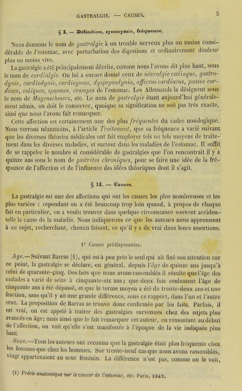 § I. — Définition, synonymie, fréquence. Nous donnons le nom de gastralgie à un trouble nerveux plus ou moins consi- dérable de l'estomac, avec perturbation des digestions et ordinairement douleur plus ou moins vive. La gastralgie a été principalement décrite, comme nous l'avons dit plus haut, sous le nom de cardialgie. On lui a encore donné ceux de névralgie cœliaque, gastro- dynie, cardiodynie, cardiogmus, dyspepsodynia, affectus cardiacus, passio car- diaca, coliques, spasmes, crampes de l'estomac. Les Allemands la désignent sous le nom de Magcnsckmerz, etc. Le nom de gastralgie étant aujourd'hui générale- ment admis, on doit le conserver, quoique sa signification ne soit pas très exacte, ainsi que nous l'avons fait remarquer. Cette affection est certainement une des plus fréquentes du cadre nosologique. Nous verrons néanmoins, à l'article Traitement, que sa fréquence a varié suivant que les diverses théories médicales ont fait employer tels ou tels moyens de traite- ment dans les diverses maladies, et surtout dans les maladies de l'estomac. Il suffit de se rappeler le nombre si considérable de gastralgies que l'on rencontrait il y a quinze ans sous le nom de gastrites chroniques, pour se faire une idée de la fré- quence de l'affection et de l'influence des idées théoriques dont il s'agit. § II. — Causes. La gastralgie est une des affections qui ont les causes les plus nombreuses et les plus variées : cependant on a été beaucoup trop loin quand, à propos de chaque fait en particulier, on a voulu trouver dans quelque circonstance souvent acciden- telle la cause de la maladie. Nous indiquerons ce que les auteurs nous apprennent à ce sujet, recherchant, chemin faisant, ce qu'il y a de vrai dans leurs assertions. I Causes prédisposantes. Age. — Suivant Barras (1), qui esta peu près le seul qui ait fixé son attention sur ce point, la gastralgie se déclare, en général, depuis Vage de quinze ans jusqu'à celui de quarante-cinq. Des faits que nous avons rassemblés il résulte que l'âge des malades a varié de seize à cinquante-six ans ; que deux fois seulement l'âge de cinquante ans a été dépassé, et que le terme moyen a été de trente-deux ans et une fraction, sans qu'il y ait une grande différence, sous ce rapport, dans l'un et l'autre sexe. La proposition de Barras se trouve donc confirmée par les faits. Parfois, il est vrai, on est appelé à traiter des gastralgies survenues chez des sujets plus avancés en âge; mais ainsi que le fait remarquer cet auteur, en remontant au début de l'affection, on voit qu'elle s'est manifestée à l'époque de la vie indiquée plus haut. Sexe.—-Tous les auteurs ont reconnu que la gastralgie était plus fréquente chez les femmes que chez les hommes. Sur trente-neuf casque nous avons rassemblés, vmgt appartenaient au sexe féminin. La différence n'est pas, comme on le voit, (1) Précis anatomique sur lo cancer de l'estomac, etc. Paris, 1842.