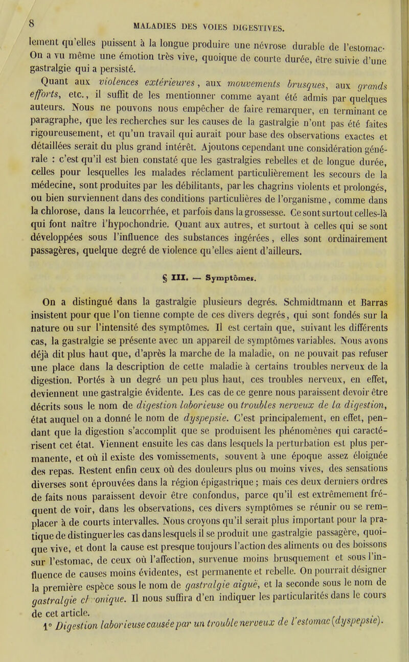 lement qu'elles puissent à la longue produire une névrose durable de l'estomac- On a vu même une émotion très vive, quoique de courte durée, être suivie d'une gastralgie qui a persisté. Quant aux violences extérieures, aux mouvements brusques, aux grands efforts, etc., il suffit de les mentionner comme ayant été admis par quelques auteurs. Nous ne pouvons nous empêcher de faire remarquer, en terminant ce paragraphe, que les recherches sur les causes de la gastralgie n'ont pas été faites rigoureusement, et qu'un travail qui aurait pour base des observations exactes et détaillées serait du plus grand intérêt. Ajoutons cependant une considération géné- rale : c'est qu'il est bien constaté que les gastralgies rebelles et de longue durée, celles pour lesquelles les malades réclament particulièrement les secours de la médecine, sont produites par les débilitants, parles chagrins violents et prolongés, ou bien surviennent dans des conditions particulières de l'organisme, comme dans la chlorose, dans la leucorrhée, et parfois dans la grossesse. Ce sont surtout celles-là qui font naître l'hypochondrie. Quant aux autres, et surtout à celles qui se sont développées sous l'influence des substances ingérées, elles sont ordinairement passagères, quelque degré de violence qu'elles aient d'ailleurs. § III. — Symptômes. On a distingué dans la gastralgie plusieurs degrés. Schmidtmann et Barras insistent pour que l'on tienne compte de ces divers degrés, qui sont fondés sur la nature ou sur l'intensité des symptômes. Il est certain que, suivant les différents cas, la gastralgie se présente avec un appareil de symptômes variables. Nous avons déjà dit plus haut que, d'après la marche de la maladie, on ne pouvait pas refuser une place dans la description de celte maladie à certains troubles nerveux de la digestion. Portés à un degré un peu plus haut, ces troubles nerveux, en effet, deviennent une gastralgie évidente. Les cas de ce genre nous paraissent devoir être décrits sous le nom de digestion laborieuse ou troubles nerveux de la digestion, état auquel on a donné le nom de dyspepsie. C'est principalement, en effet, pen- dant que la digestion s'accomplit que se produisent les phénomènes qui caracté- risent cet état. Viennent ensuite les cas dans lesquels la perturbation est plus per- manente, et où il existe des vomissements, souvent à une époque assez éloignée des repas. Restent enfin ceux où des douleurs plus ou moins vives, des sensations diverses sont éprouvées dans la région épigastrique ; mais ces deux derniers ordres de faits nous paraissent devoir être confondus, parce qu'il est extrêmement fré- quent de voir, dans les observations, ces divers symptômes se réunir ou se rem- placer à de courts intervalles. Nous croyons qu'il serait plus important pour la pra- tique de distinguer les casdanslesquelsilse produit une gastralgie passagère, quoi- que vive, et dont la cause est presque toujours l'action des aliments ou des boissons sur l'estomac, de ceux où l'affection, survenue moins brusquement et sous l'in- fluence de causes moins évidentes, est permanente et rebelle. On pourrait désigner la première espèce sous le nom de gastralgie aiguë, et la seconde sous le nom de gastralgie cl onique. Il nous suffira d'en indiquer les particularités dans le cours de cet article. 1° Digestion laborieuse causée par un trouble nerveux de l estomac [dyspepsie).