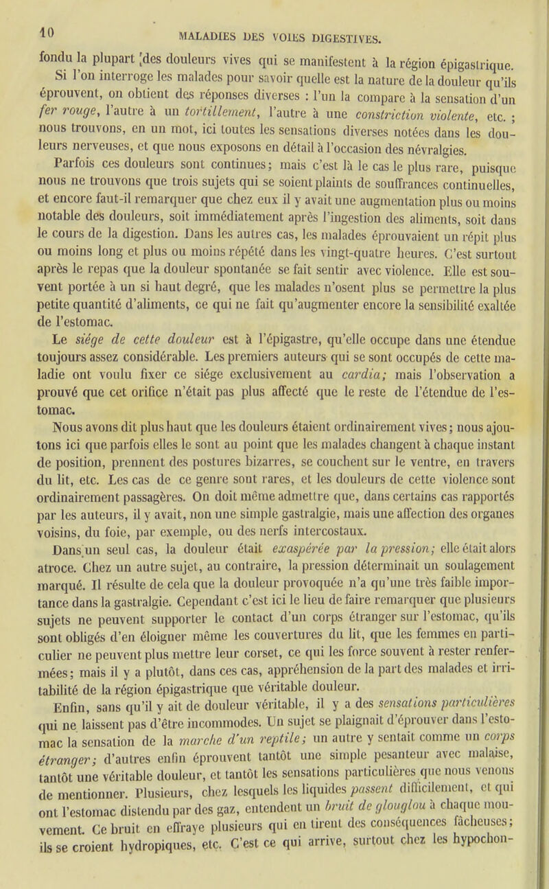 fondu la plupart [des douleurs vives qui se manifestent à la région épigaslrique. Si l'on interroge les malades pour savoir quelle est la nature de la douleur qu'ils éprouvent, on obtient des réponses diverses : l'un la compare à la sensation d'un fer rouge, l'autre à un tortillement, l'autre à une constriction violente, etc. ; nous trouvons, en un mot, ici toutes les sensations diverses notées dans les dou- leurs nerveuses, et que nous exposons en détail à l'occasion des névralgies. Parfois ces douleurs sont continues; mais c'est là le cas le plus rare, puisque nous ne trouvons que trois sujets qui se soient plaints de souffrances continuelles, et encore faut-il remarquer que chez eux il y avait une augmentation plus ou moins notable des douleurs, soit immédiatement après l'ingestion des aliments, soit dans le cours de la digestion. Dans les autres cas, les malades éprouvaient un répit plus ou moins long et plus ou moins répété dans les vingt-quatre heures. C'est surtout après le repas que la douleur spontanée se fait sentir avec violence. Elle est sou- vent portée à un si haut degré, que les malades n'osent plus se permettre la plus petite quantité d'aliments, ce qui ne fait qu'augmenter encore la sensibilité exaltée de l'estomac. Le siège de cette douleur est à l'épigastre, qu'elle occupe dans une étendue toujours assez considérable. Les premiers auteurs qui se sont occupés de cette ma- ladie ont voulu fixer ce siège exclusivement au cardia; mais l'observation a prouvé que cet orifice n'était pas plus affecté que le reste de l'étendue de l'es- tomac. Nous avons dit plus haut que les douleurs étaient ordinairement vives; nous ajou- tons ici que parfois elles le sont au point que les malades changent à chaque instant de position, prennent des postures bizarres, se couchent sur le ventre, en travers du lit, etc. Les cas de ce genre sout rares, et les douleurs de cette violence sont ordinairement passagères. On doit même admettre que, dans certains cas rapportés par les auteurs, il y avait, non une simple gastralgie, mais une affection des organes voisins, du foie, par exemple, ou des nerfs intercostaux. Dans un seul cas, la douleur était exaspérée far la pression; elle était alors atroce. Chez un autre sujet, au contraire, la pression déterminait un soulagement marqué. Il résulte de cela que la douleur provoquée n'a qu'une très faible impor- tance dans la gastralgie. Cependant c'est ici le lieu de faire remarquer que plusieurs sujets ne peuvent supporter le contact d'un corps étranger sur l'estomac, qu'ils sont obligés d'en éloigner même les couvertures du ht, que les femmes en parti- culier ne peuvent plus mettre leur corset, ce qui les force souvent à rester renfer- mées; mais il y a plutôt, dans ces cas, appréhension delà part des malades et irri- tabilité de la région épigastrique que véritable douleur. Enfin, sans qu'il y ait de douleur véritable, il y a des sensations particulières qui ne laissent pas d'être incommodes. Un sujet se plaignait d'éprouver dans l'esto- mac la sensation de la marche d'un reptile; un autre y sentait comme un corps étranger; d'autres enfin éprouvent tantôt une simple pesanteur avec malaise, tantôt une véritable douleur, et tantôt les sensations particulières que nous venons de mentionner. Plusieurs, chez lesquels les liquides passent difficilement, et qui ont l'estomac distendu par des gaz, entendent un bruit de glouglou à chaque mou- vement. Ce bruit en effraye plusieurs qui en tirent des conséquences fâcheuses; ils se croient hydropiques, etc. C'est ce qui arrive, surtout chez les hypochon-