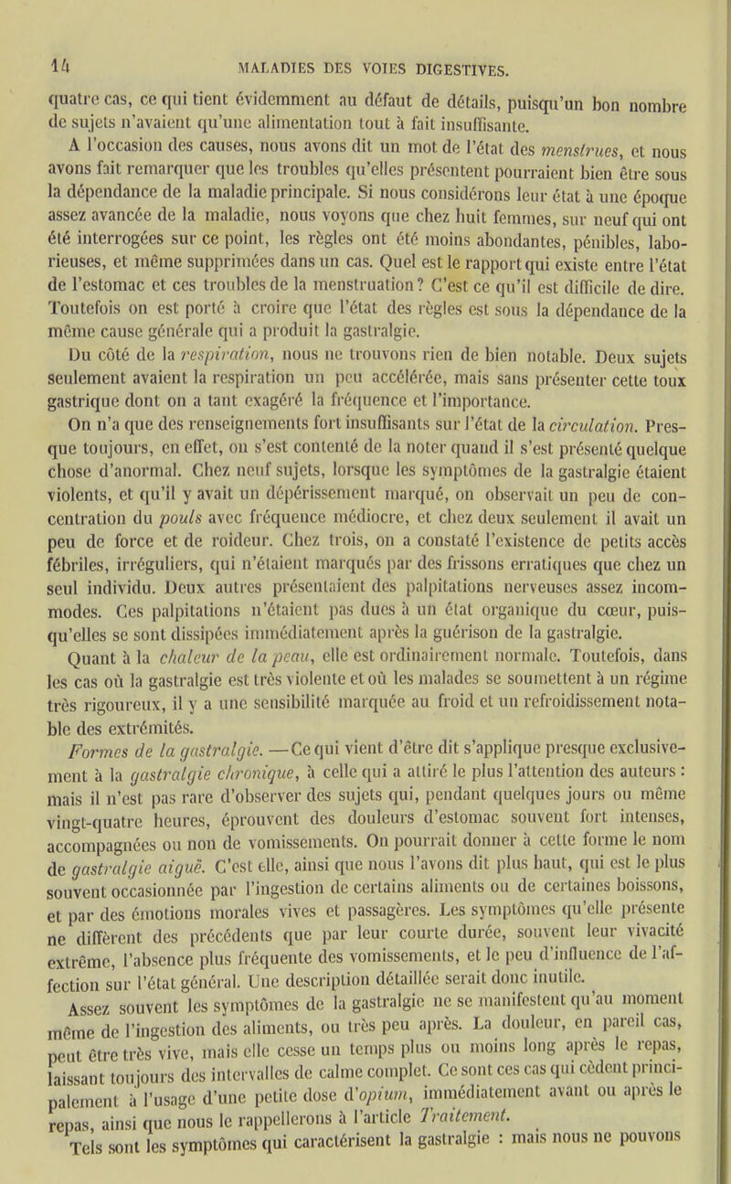 quatre cas, ce qui tient évidemment au défaut de détails, puisqu'un bon nombre de sujets n'avaient qu'une alimentation tout à fait insuffisante. A l'occasion des causes, nous avons dit un mot de l'état des menstrues, et nous avons fait remarquer que les troubles qu'elles présentent pourraient bien être sous la dépendance de la maladie principale. Si nous considérons leur état à une époque assez avancée de la maladie, nous voyons que chez huit femmes, sur neuf qui ont été interrogées sur ce point, les règles ont été moins abondantes, pénibles, labo- rieuses, et même supprimées dans un cas. Quel est le rapport qui existe entre l'état de l'estomac et ces troubles de la menstruation? C'est ce qu'il est difficile de dire. Toutefois on est porté à croire que l'état des règles est sous la dépendance de la même cause générale qui a produit la gastralgie. Du côté de la respirai ion, nous ne trouvons rien de bien notable. Deux sujets seulement avaient la respiration un peu accélérée, mais sans présenter cette toux gastrique dont on a tant exagéré la fréquence et l'importance. On n'a que des renseignements fort insuffisants sur l'état de la circulation. Pres- que toujours, en effet, on s'est contenté de la noter quand il s'est présenté quelque chose d'anormal. Chez neuf sujets, lorsque les symptômes de la gastralgie étaient violents, et qu'il y avait un dépérissement marqué, on observait un peu de con- centration du pouls avec fréquence médiocre, et chez deux seulement il avait un peu de force et de roideur. Chez trois, on a constaté l'existence de petits accès fébriles, irréguliers, qui n'étaient marqués par des frissons erratiques que chez un seul individu. Deux autres présentaient des palpitations nerveuses assez incom- modes. Ces palpitations n'étaient pas ducs à un état organique du cœur, puis- qu'elles se sont dissipées immédiatement après la guérison de la gastralgie. Quant à la chaleur de la peau, elle est ordinairement normale. Toutefois, dans les cas où la gastralgie est très violente et où les malades se soumettent à un régime très rigoureux, il y a une sensibilité marquée au froid et un refroidissement nota- ble des extrémités. Formes de la gastralgie. —Cequi vient d'être dit s'applique presque exclusive- ment à la gastralgie chronique, à celle qui a attiré le plus l'attention des auteurs : mais il n'est pas rare d'observer des sujets qui, pendant quelques jours ou même vingt-quatre heures, éprouvent des douleurs d'estomac souvent fort intenses, accompagnées ou non de vomissements. On pourrait donner à celte forme le nom de gastralgie aiguë. C'est elle, ainsi que nous l'avons dit plus haut, qui est le plus souvent occasionnée par l'ingestion de certains aliments ou de certaines boissons, et par des émotions morales vives et passagères. Les symptômes qu'elle présente ne diffèrent des précédents que par leur courte durée, souvent leur vivacité extrême, l'absence plus fréquente des vomissements, et le peu d'influence de l'af- fection sur l'état général. Une description détaillée serait donc inutile. Assez souvent les symptômes de la gastralgie ne se manifestent qu'au moment même de l'ingestion des aliments, ou très peu après. La douleur, en pareil cas, peut être très vive, mais elle cesse un temps plus ou moins long après le repas, laissant toujours des intervalles de calme complet. Ce sont ces cas qui cèdent princi- palement à l'usage d'une petite dose d'opium, immédiatement avant ou après le repas ainsi que nous le rappellerons à l'article Traitement. Tels sont les symptômes qui caractérisent la gastralgie : mais nous ne pouvons