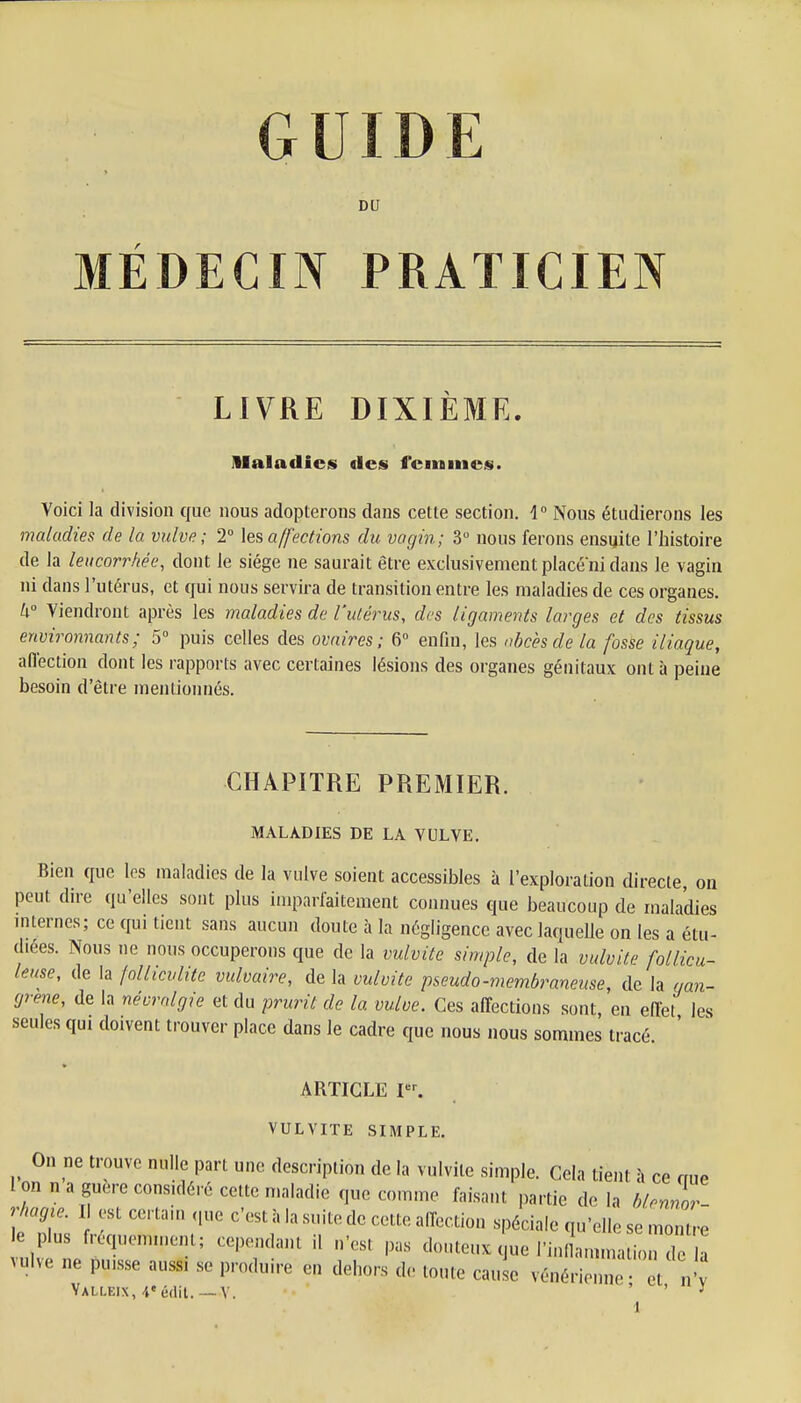 DU MÉDECIN PRATICIEN LIVRE DIXIÈME. Maladies «les femmes. Voici la division que nous adopterons dans cette section. 1° Nous étudierons les maladies de la vulve; 2° les affections du vagin; 3° nous ferons ensuite l'histoire de la leucorrhée, dont le siège ne saurait être exclusivement place ni dans le vagin ni dans l'utérus, et qui nous servira de transition entre les maladies de ces organes. U° Viendront après les maladies de l'utérus, des ligaments larges et des tissus environnants; 5° puis celles des ovaires; 6° enfin, les abcès de la fosse iliaque, affection dont les rapports avec certaines lésions des organes génitaux ont à peine besoin d'être mentionnés. CHAPITRE PREMIER. MALADIES DE LA VULVE. Bien que les maladies de la vulve soient accessibles à l'exploration directe, on peut dire qu'elles sont plus imparfaitement connues que beaucoup de maladies internes; ce qui tient sans aucun doute à la négligence avec laquelle on les a étu- diées. Nous ne nous occuperons que de la vulvite simple, de la vulvite follicu- leuse, de la follicvlite vulvaire, de la vulvite pseudo-membraneuse, de la gan- grené, de la névralgie et du prurit de la vulve. Ces affections sont, en effet les seules qui doivent trouver place dans le cadre que nous nous sommes tracé ' ARTICLE Ier. VULVITE SIMPLE. On ne trouve nulle part une description de la vulvite simple. Cela tient à ce nue Ion naguère considéré cette maladie que comme faisant partie delà blennor- ragie. I est certain (pie c'est à la suite de cette affection spéciale qu'elle se montre le plus fréquemment; cependant il n'est pas douteux que I'inLimatfon deZ vulve ne puisse auss, se produire en dehors de toute cause vénérienne et n'v Yalleix, 4'édit.—V. ' ' y