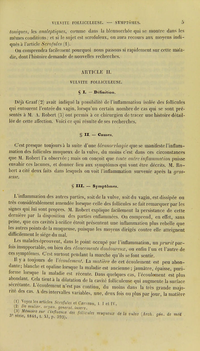 toniques, les analeptiques, comme dans la blennorrhée qui se montre dans les mêmes conditions; et si le sujet est scrofuleux, on aura recours aux moyens indi- qués à l'article Scrofules (1). On comprendra facilement pourquoi nous passons si rapidement sur cette mala- die, dont l'histoire demande de nouvelles recherches. ARTICLE IL VULVITE FOLLtCULEUSE. § Ii — Séfînition. Déjà Graaf (2) avait indiqué la possibilité de l'inflammation isolée des follicules qui entourent l'entrée du vagin, lorsqu'un certain nombre de cas qui se sont pré- sentés à M. A. Robert (3) ont permis à ce chirurgien de tracer une histoire détail- lée de cette affection. Voici ce qui résulte de ses recherches. § II. — Causes. C'est presque toujours à la suite d'une blennorrhagie que se manifeste l'inflam- mation des follicules muqueux de la vulve, du moins c'est dans ces circonstances que M. Robert l'a observée ; mais on conçoit que toute autre inflammation puisse envahir ces lacunes, et donner lieu aux symptômes qui vont être décrits. M. Ro- bert a cité deux faits dans lesquels on voit l'inflammation survenir après la gros- sesse. § III. — Symptômes. L'inflammation des autres parties, soit de la vulve, soit du vagin, est dissipée ou très considérablement amendée lorsque celle des follicules se fait remarquer par les signes qui lui sont propres. M. Robert explique facilement la persistance de cette dernière par la disposition des parties enflammées. On comprend, en effet, sans peine, que ces cavités à orifice étroit présentent une inflammation plus rebelle que les autres points de la muqueuse, puisque les moyens dirigés contre elle atteignent difficilement le siège du mal. Les malades éprouvent, clans le point occupé par l'inflammation, un prurit par- fois insupportable, ou bien des élancements douloureux, ou enfin l'un et l'autre de ces symptômes. C'est surtout pendant la marche qu'ils se font sentir. Il y a toujours de Y écoulement. La matière de cet écoulement est peu abon- dante; blanche et opaline lorsque la maladie est ancienne ; jaunâtre, épaisse, puri- forme lorsque la maladie est récente. Dans quelques cas, l'écoulement est plus abondant. Cela tient à la dilatation de la cavité folliculeuse qui augmente la surface sécrétante. L'écoulement n'est pas continu, du moins dans la très grande majo- rité des cas. A des intervalles variables, une, deux fois ou plus par jour, la matière (I) Voyez les articles Scrofules cl Carreau, t I et IV. {D De millier, organ. gênerai, inserv. 8« »6riïl8°iî'fXl^pfS f'C4' f0lUCUleS mUqU°UX dela mlve (Ârch' °é' dc mé*