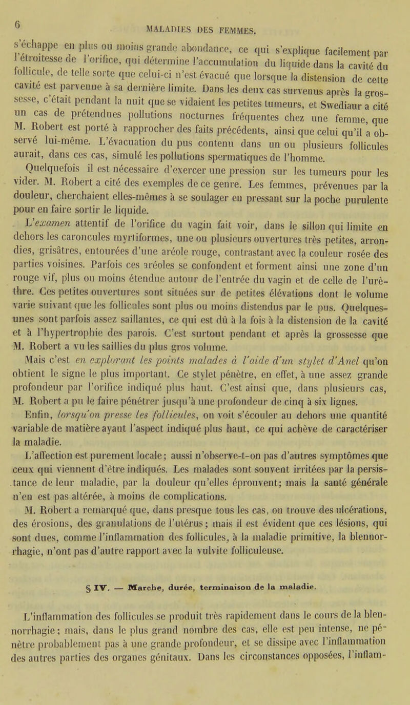 s'échappe en plus ou moins grande abondance, ce qui s'explique facilement par &mmm de orifice, qui détermine l'accumulation du liquide dans la cavité du loll.cule, de telle sorte que celui-ci n'est évacué que lorsque la distension de celte cavité est parvenue à sa dernière limite. Dans les deux cas survenus après la gros- sesse, c'était pendant la nuit que se vidaient les petites tumeurs, et Swediaur a cité un cas de prétendues pollutions nocturnes fréquentes chez une femme que M. Robert est porté à rapprocher des faits précédents, ainsi que celui qu'il 'a ob- servé lui-même. L'évacuation du pus contenu dans un ou plusieurs follicules aurait, dans ces cas, simulé les pollutions spermatiques de l'homme. Quelquefois il est nécessaire d'exercer une pression sur les tumeurs pour les vicier. M. Robert a cité des exemples de ce genre. Les femmes, prévenues par la douleur, cherchaient elles-mêmes à se soulager eu pressant sur la poche purulente pour en faire sortir le liquide. Vexamen attentif de l'orifice du vagin fait voir, dans le sillon qui limite en dehors les caroncules myriiformes, une ou plusieurs ouvertures très petites, arron- dies, grisâtres, entourées d'une aréole rouge, contrastant avec la couleur rosée des parties voisines. Parfois ces aréoles se confondent et forment ainsi une zone d'un rouge vif, plus ou moins étendue autour de l'entrée du vagin et de celle de l'urè- thre. Ces petites ouvertures sont situées sur de petites élévalions dont le volume varie suivant que les follicules sont plus ou moins distendus par le pus. Quelques- unes sont parfois assez, saillantes, ce qui est dû à la fois à la distension de la cavité et à l'hypertrophie des parois. C'est surtout pendant et après la grossesse que M. Robert a vu les saillies du plus gros volume Mais c'est en explorant les points malades à l'aide d'un stylet d'Anel qu'on obtient le signe le plus important. Ce stylet pénètre, en effet, à une assez grande profondeur par l'orifice indiqué plus haut. C'est ainsi que, dans plusieurs cas, M. Robert a pu le faire pénétrer jusqu'à une profondeur de cinq à six lignes. Enfin, lorsqu'on presse les follicules, on voit s'écouler au dehors une quantité variable de matière ayaut l'aspect indiqué plus haut, ce qui achève de caractériser la maladie. L'affection est purement locale; aussi n'observe-t-on pas d'autres symptômes que ceux qui viennent d'être indiqués. Les malades sont souvent irritées par la persis- tance de leur maladie, par la douleur qu'elles éprouvent; mais la santé générale n'en est pas altérée, à moins de complications. M. Robert a remarqué que, dans presque tous les cas, on trouve des ulcérations, des érosions, des granulations de l'utérus; mais il est évident que ces lésions, qui sont dues, comme l'inflammation des follicules, à la maladie primitive, la blennor- rhagie, n'ont pas d'autre rapport avec la vulvite folliculeuse. § IV. — Marche, durée, terminaison de la maladie. L'inflammation des follicules se produit très rapidement dans le cours de la blen- norrhagie; niais, dans le plus grand nombre des cas, elle est peu intense, ne pé- nètre probablement pas à une grande profondeur, cl se dissipe avec l'inflammation des autres parties des organes génitaux. Dans les circonstances opposées, l'inllam-