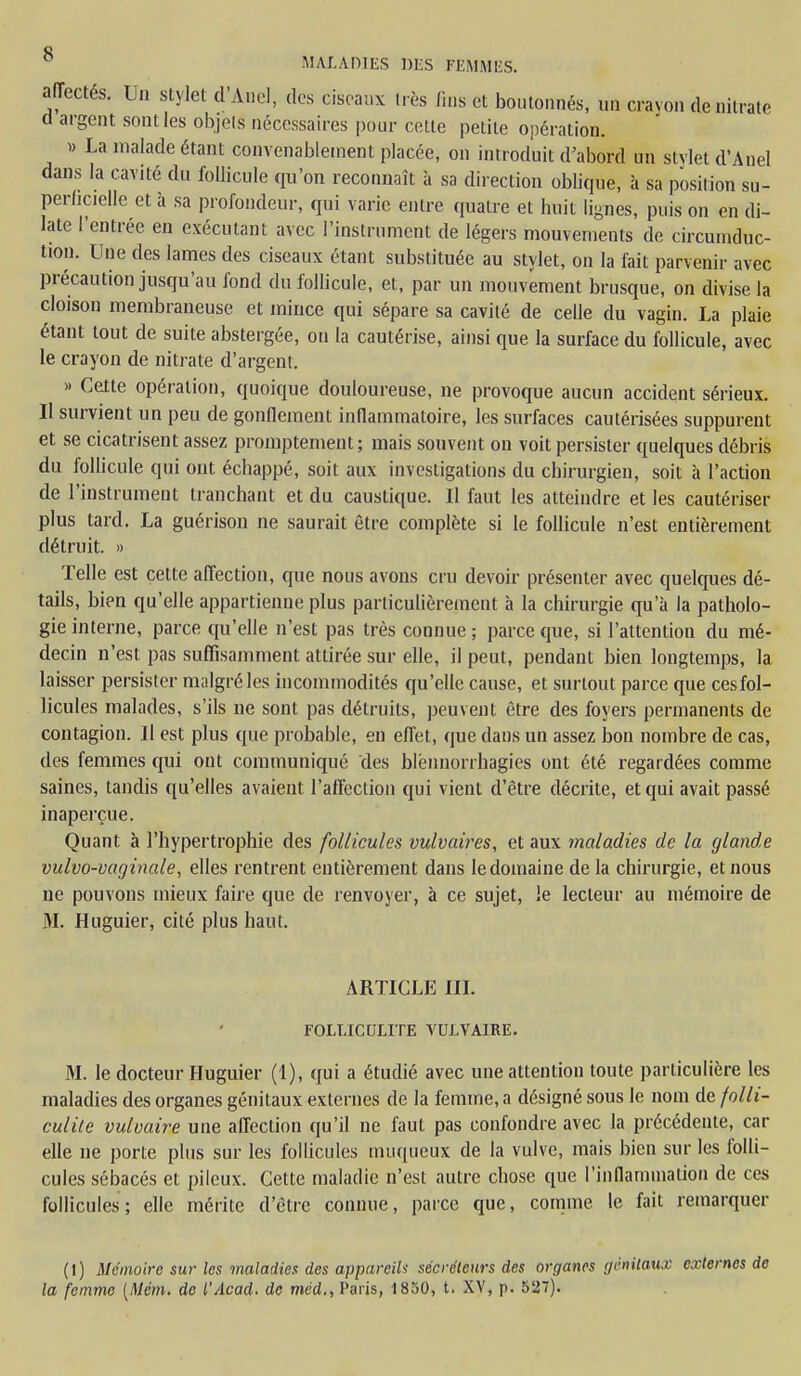 affectés. Un stylet d'Ànel, des ciseaux très fins et boutonnés, un cravon de nitrate d argent sont les objets nécessaires pour cette petite opération. » La malade étant convenablement placée, on introduit d'abord un stylet d'Anel dans la cavité du follicule qu'on reconnaît à sa direction oblique, à sa position su- perficielle et à sa profondeur, qui varie entre quatre et huit lignes, puis on en di- late l'entrée en exécutant avec l'instrument de légers mouvements de circumduc- tion. Une des lames des ciseaux étant substituée au stylet, on la fait parvenir avec précaution jusqu'au fond du follicule, et, par un mouvement brusque, on divise la cloison membraneuse et mince qui sépare sa cavité de celle du vagin. La plaie étant tout de suite abstergée, ou la cautérise, ainsi que la surface du follicule, avec le crayon de nitrate d'argent. » Cette opération, quoique douloureuse, ne provoque aucun accident sérieux. II survient un peu de gonflement inflammatoire, les surfaces cautérisées suppurent et se cicatrisent assez promptement; mais souvent on voit persister quelques débris du follicule qui ont échappé, soit aux investigations du chirurgien, soit à l'action de l'instrument tranchant et du caustique. Il faut les atteindre et les cautériser plus tard. La guérison ne saurait être complète si le follicule n'est entièrement détruit. » Telle est cette affection, que nous avons cru devoir présenter avec quelques dé- tails, bien qu'elle appartienne plus particulièrement à la chirurgie qu'à la patholo- gie interne, parce qu'elle n'est pas très connue ; parce que, si l'attention du mé- decin n'est pas suffisamment attirée sur elle, il peut, pendant bien longtemps, la laisser persister malgré les incommodités qu'elle cause, et surtout parce que ces fol- licules malades, s'ils ne sont pas détruits, peuvent être des foyers permanents de contagion. Il est plus que probable, en effet, que dans un assez bon nombre de cas, des femmes qui ont communiqué des blénnorrhagies ont été regardées comme saines, tandis qu'elles avaient l'affection qui vient d'être décrite, et qui avait passé inaperçue. Quant à l'hypertrophie des follicules vulvaires, et aux maladies de la glande vulvo-vaginale, elles rentrent entièrement dans le domaine de la chirurgie, et nous ne pouvons mieux faire que de renvoyer, à ce sujet, le lecteur au mémoire de M. Huguier, cité plus haut. ARTICLE III. FOLLICULITE VULVAIRE. M. le docteur Huguier (1), qui a étudié avec une attention toute particulière les maladies des organes génitaux externes de la femme, a désigné sous le nom de folli- culitc vulvaire une affection qu'il ne faut pas confondre avec la précédente, car elle ne porte plus sur les follicules muqueux de la vulve, mais bien sur les folli- cules sébacés et pileux. Cette maladie n'est autre chose que l'inflammation de ces follicules; elle mérite d'être connue, parce que, comme le fait remarquer (1) Mémoire sur les maladies des appin eih sécréteurs des organes génitaux externes de la femme (Mém. de l'Acacl. de méd., Paris, 1850, t. XV, p. 527).